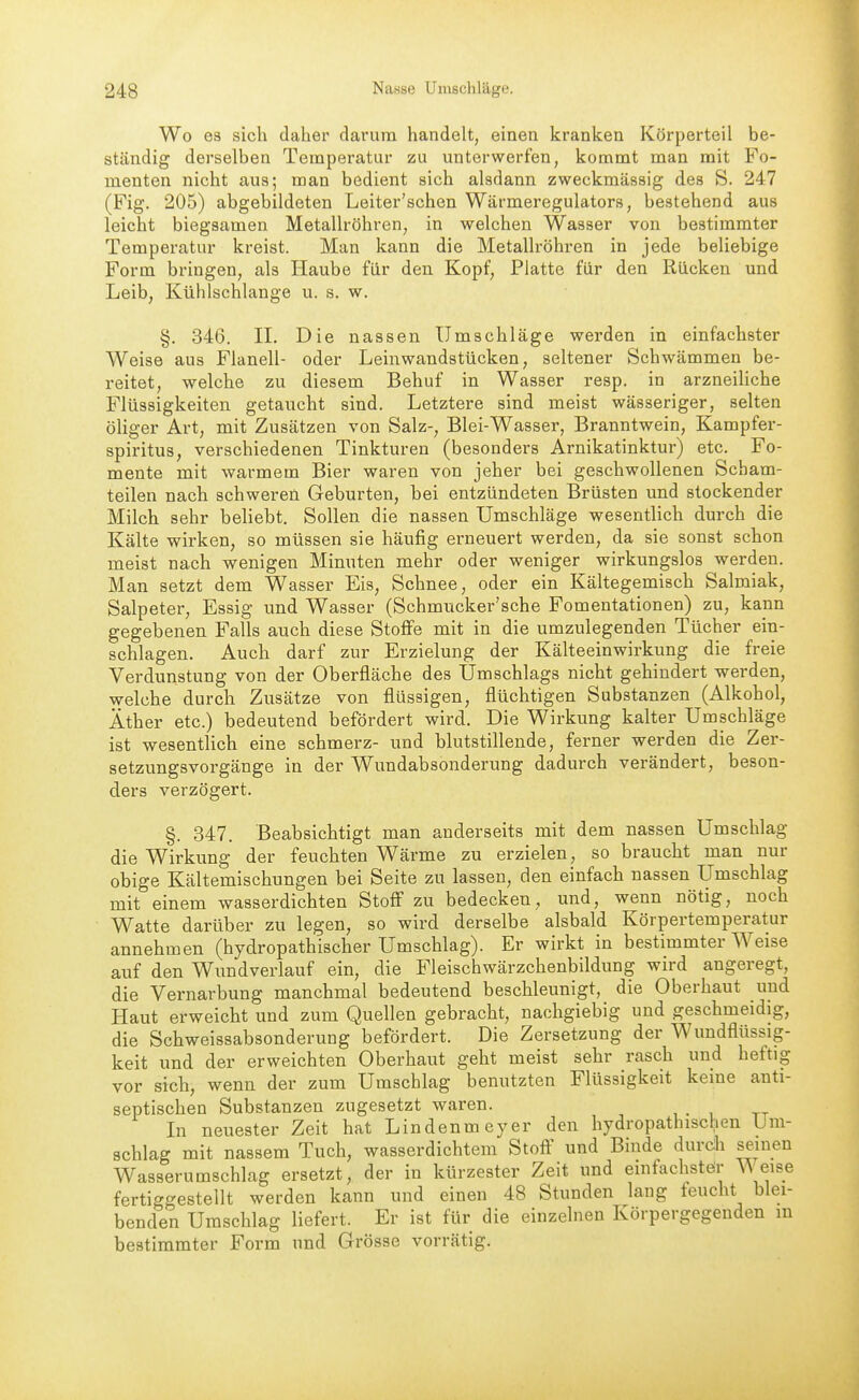 Wo 63 sich daher darum handelt, einen kranken Körperteil be- ständig derselben Temperatur zu unterwerfen, kommt man mit Fo- menten nicht aus; man bedient sich alsdann zweckmässig des S. 247 (Fig. 205) abgebildeten Leiter'schen Wärmeregulators, bestehend aus leicht biegsamen Metallröhren, in welchen Wasser von bestimmter Temperatur kreist. Man kann die Metallröhren in jede beliebige Form bringen, als Haube für den Kopf, Platte für den Rücken und Leib, Kühlschlange u. s. w. §. 346. IL Die nassen Umschläge werden in einfachster Weise aus Flanell- oder Leinwandstücken, seltener Schwämmen be- reitet, welche zu diesem Behuf in Wasser resp. in arzneiUche Flüssigkeiten getaucht sind. Letztere sind meist wässeriger, selten öliger Art, mit Zusätzen von Salz-, Blei-Wasser, Branntwein, Kampfer- spiritus, verschiedenen Tinkturen (besonders Arnikatinktur) etc. Fo- mente mit warmem Bier waren von jeher bei geschwollenen Scham- teilen nach schweren Geburten, bei entzündeten Brüsten und stockender Milch sehr beliebt. Sollen die nassen Umschläge wesentlich durch die Kälte wirken, so müssen sie häufig erneuert werden, da sie sonst schon meist nach wenigen Minuten mehr oder weniger wirkungslos werden. Man setzt dem Wasser Eis, Schnee, oder ein Kältegemisch Salmiak, Salpeter, Essig und Wasser (Schmucker'sche Fomentationen) zu, kann gegebenen Falls auch diese Stoffe mit in die umzulegenden Tücher ein- schlagen. Auch darf zur Erzielung der Kälteeinwirkung die freie Verdunstung von der Oberfläche des Umschlags nicht gehindert werden, welche durch Zusätze von flüssigen, flüchtigen Substanzen (Alkohol, Äther etc.) bedeutend befördert wird. Die Wirkung kalter Umschläge ist wesentlich eine schmerz- und blutstillende, ferner werden die Zer- setzungsvorgänge in der Wundabsonderung dadurch verändert, beson- ders verzögert. §. 347. Beabsichtigt man anderseits mit dem nassen Umschlag die Wirkung der feuchten Wärme zu erzielen, so braucht man nur obige Kältemischungen bei Seite zu lassen, den einfach nassen Umschlag mit einem wasserdichten Stoff zu bedecken, und, wenn nötig, noch Watte darüber zu legen, so wird derselbe alsbald Körpertemperatur annehmen (hydropathischer Umschlag). Er wirkt in bestimmter Weise auf den Wundverlauf ein, die Fleischwärzchenbildung wird angeregt, die Vernarbung manchmal bedeutend beschleunigt, die Oberhaut und Haut erweicht und zum Quellen gebracht, nachgiebig und geschmeidig, die Schweissabsonderung befördert. Die Zersetzung der Wundflüssig- keit und der erweichten Oberhaut geht meist sehr rasch und heftig vor sich, wenn der zum Umschlag benutzten Flüssigkeit keine anti- septischen Substanzen zugesetzt waren. In neuester Zeit hat Lindenmeyer den hydropathischen Um- schlag mit nassem Tuch, wasserdichtem Stoft^ und Binde durch seinen Wasserumschlag ersetzt, der in kürzester Zeit und einfachstör eise fertiggestellt werden kann und einen 48 Stunden lang feucht blei- benden Umschlag liefert. Er ist für die einzelnen Körpergegenden m bestimmter Form und Grösse vorrätig.