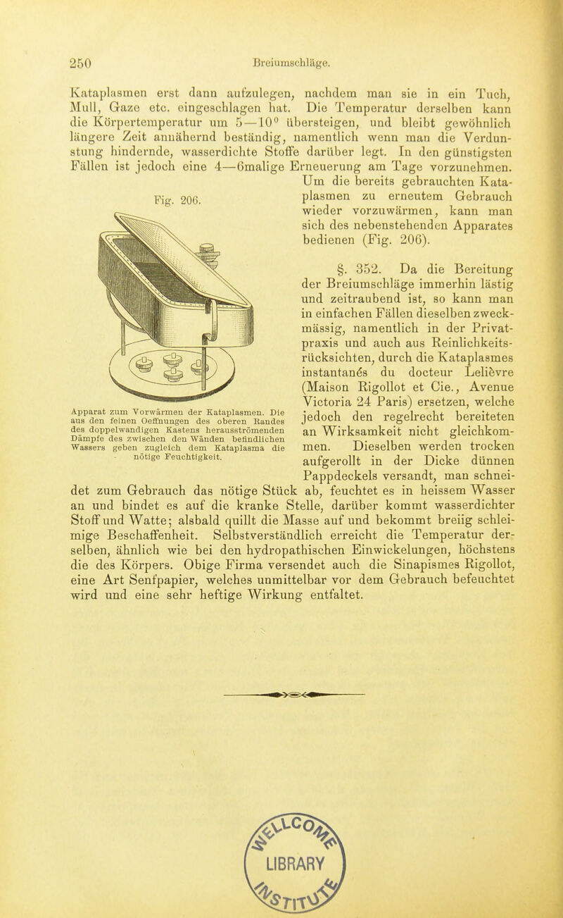 Kataplasmen erst dann aufzulegen, nachdem man sie in ein Tuch, Mull, Gaze etc. eingeschlagen hat. Die Temperatur derselben kann die Körpertemperatur um 5 —10 übersteigen, und bleibt gewöhnlich längere Zeit annähernd beständig, namentlich wenn man die Verdun- stung hindernde, wasserdichte Stoffe darüber legt. In den günstigsten Fällen ist jedoch eine 4—ömalige Erneuerung am Tage vorzunehmen. Um die bereits gebrauchten Kata- pjo. 206 plasmen zu erneutem Gebrauch wieder vorzuwärmen, kann man sich des nebenstehenden Apparates bedienen (Fig. 206). §. 352. Da die Bereitung der Breiumschläge immerhin lästig und zeitraubend ist, so kann man in einfachen Fällen dieselben zweck- mässig, namentlich in der Privat- praxis und auch aus Reinlichkeits- rücksichten, durch die Kataplasmes instantan^s du docteur Lelifevre (Maison Rigollot et Cie., Avenue Victoria 24 Paris) ersetzen, welche jedoch den regelrecht bereiteten an Wirksamkeit nicht gleichkom- men. Dieselben werden trocken aufgerollt in der Dicke dünnen Pappdeckels versandt, man schnei- det zum Gebrauch das nötige Stück ab, feuchtet es in heissem Wasser an und bindet es auf die kranke Stelle, darüber kommt wasserdichter Stoff und Watte; alsbald quillt die Masse auf und bekommt breiig schlei- mige Beschaffenheit. Selbstverständlich erreicht die Temperatur der- selben, ähnlich wie bei den hydropathischen Einwickelungen, höchstens die des Körpers. Obige Firma versendet auch die Sinapismes Rigollot, eine Art Senfpapier, welches unmittelbar vor dem Gebrauch befeuchtet wird und eine sehr heftige Wirkung entfaltet. Apparat zxim Vorwärmeu der Kataplasmen. Die aus den feinen Oefl'nungen des oberen Randes des doppelwandigen Kastens herausströmenden Dämpfe des zwischen den Wänden befindlichen Wassers geben zugleich dem Kataplasma die nötige Feuchtigkeit.