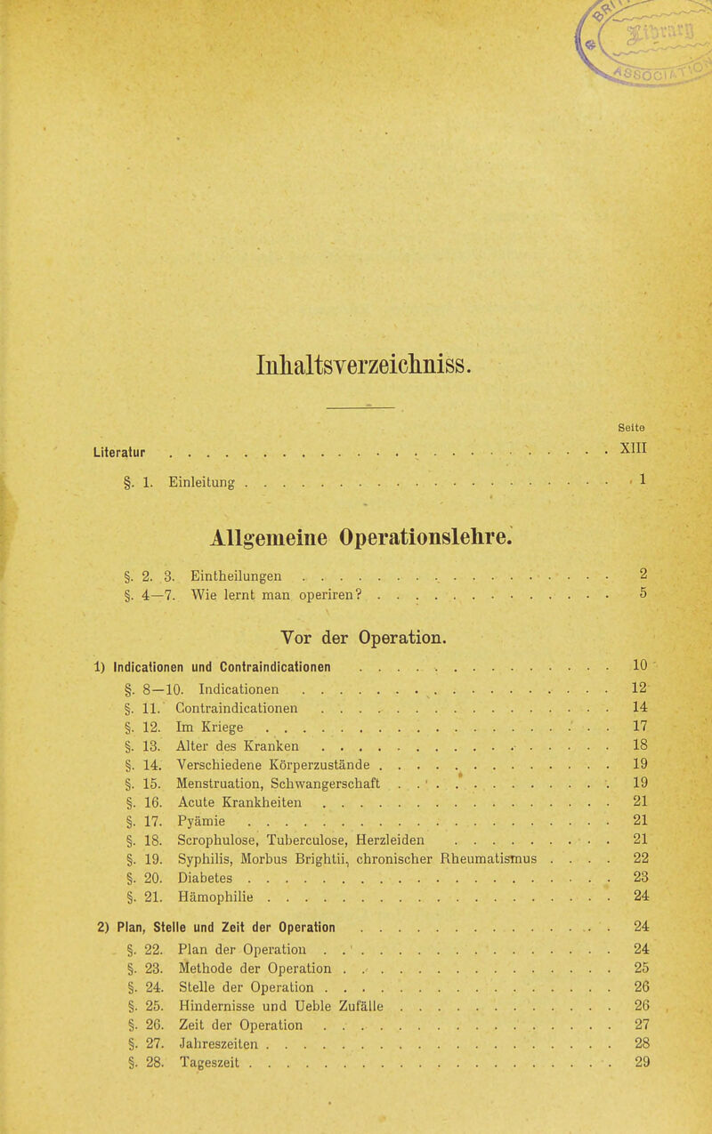 Inhaltsverzeiclmiss. Seite Literatur X^II §. 1. Einleitung 1 Allgemeine Operationslehre. §. 2. 3. Eintheilungen 2 §. 4—7. Wie lernt man operiren? 5 Vor der Operation. 1) Indicationen und Contraindicationen 10 §. 8—10. Indicationen 12 §. 11. Contraindicationen 14 §. 12. Im Kriege . 17 §. 13. Alter des Kranken ■ 18 §. 14. Verschiedene Körperzustände 19 §. 15. Menstruation, Schwangerschaft . . ' 19 §. 16. Acute Krankheiten 21 §. 17. Pyämie 21 §. 18. Scrophulose, Tuberculose, Herzleiden . 21 §. 19. Syphilis, Morbus Brightii, chronischer Rheumatismus .... 22 §. 20. Diabetes 23 §. 21. Hämophilie 24 2) Plan, Stelle und Zelt der Operation 24 §. 22. Plan der Operation . 24 §. 23. Methode der Operation 25 §. 24. Stelle der Operation 26 §. 25. Hindernisse und Ueble Zufälle 26 §. 26. Zeit der Operation 27 §. 27. Jahreszeiten 28 §. 28. Tageszeil 29