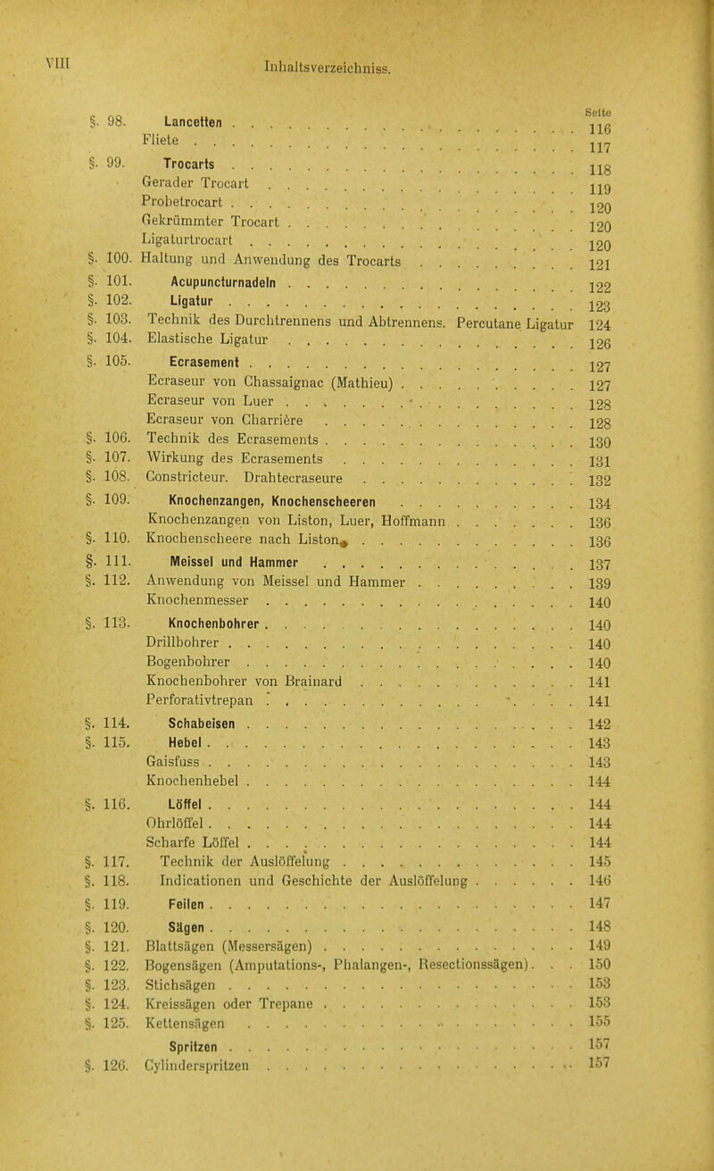 VllI §. 98. Lancetten ^j^g Fliete 117 §. 99. Trocarts j^g Gerader Trocart Probelrocart jpq Gekrümmter Trocart j20 Ligaturlrocart 220 §. 100. Haltung und Anwendung des Trocarts 121 §. 101. Acupuncturnadeln j22 §. 102. Ligatur ]^23 §. 103. Technik des Durchtrennens und Abtrennens. Percutane Ligatur 124 §. 104. Elastische Ligatur j26 §. 105. Ecrasement j27 Ecraseur von Ghassaignac (Mathieu) ' 12? Ecraseur von Luer 128 Ecraseur von Charriere 128 §. 106. Technik des Ecrasements 130 §. 107. Wirkung des Ecrasements 131 §. 108. Constricteur. Drahtecraseure 132 §. 109. Knochenzangen, Knochenscheeren 134 Knochenzangen von Liston, Luer, Hoffmann 136 §. 110. Knochenscheere nach Liston^ 136 §. III. Meissel und Hammer I37 §. 112. Anwendung von Meissel und Hammer 139 Knochenmesser 140 §. 113. Knochenbohrer 140 Drillbohrer 140 Bogenbohrer 140 Knochenbohrer von Brainard 141 Perforativtrepan 141 §. 114. Schabeisen 142 §. 115. Hebel 143 Gaisfuss 143 Knochenhebel 144 §. 116. Löffel 144 Ohrlöffel 144 Scharfe Löffel 144 §. 117. Technik der Auslöffehing 145 §. 118. Indicationen und Geschichte der Auslöffelung 146 §. 119. Feilen 147 §. 120. Sägen 148 §. 121. Blaltsägen (Messersägen) 149 §. 122. Bogensägen (Amputations-, Phalangen-, Resectionssägen). . . 150 §. 123. Stichsägen 153 §. 124. Kreissägen oder Trepane 153 §. 125. Kettensägen 155 Spritzen 157 §. 12G. Cylinderspritzen 157