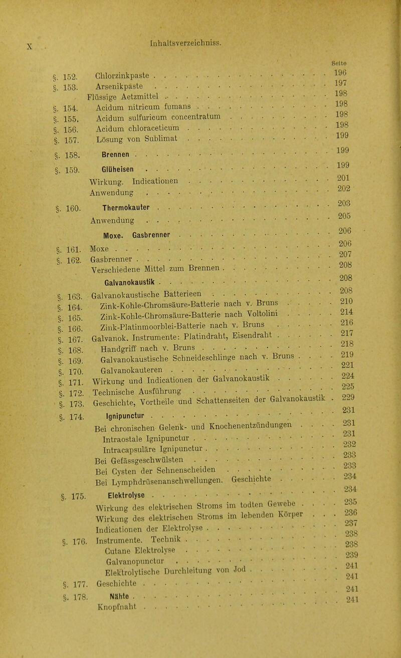 Seite §. 152. Chlorzinkpaste §. 153. Arsenikpaste Flüssige Aetzmittel §. 154. Acidum nitricum fumans 198 Acidum sulfuricum concentralum 198 198 Lösung von Sublimat 199 199 §. 155. §. 156. Acidum chloraceticum §. 157. §. 158. Brennen §. 159. Glüheisen Wirkuns. Indicationen 201 202 Anwendung OAQ §. 160. Thermokauler Anwendung Moxe. Gasbrenner . • • 206 §. 161. Moxe §. 162. Gasbrenner Verschiedene Mittel zum Brennen 208 Galvanokaustik OAQ §. 163. Galvanokaustische Batteneen §. 164. Zink-Kohle-Ghromsäure-Batterie nach v. Bruns 210 §. 165. Zink-Kohle-Chromsäure-Batterie nach Voltolini 214 Zink-Platinmoorblei-Batterie nach v. Bruns 216 §. 166. §. 167. Galvanok. Instrumente: Platindraht, Eisendraht 217 §. 168. Handgriff nach v. Bruns §. 169. Galvanokaustische Schneideschlinge nach v. Bruns .... 219 §. 170. Galvanokauteren §. 171. Wirkung und Indicationen der Galvanokaustik '^'=4 S. 172. Technische Ausführung i \-i ' ooq s 178 Geschichte, Vortheile und Schattenseiten der Galvanokaustik . 229 231 §. 174. Ignipunctur Bei chronischen Gelenk- und Knochenentzündungen  ' ' ' ^gj Intraostale Ignipunctur Intracapsuläre Ignipunctur Bei Gefässgeschwülsten Bei Cysten der Sehnenscheiden Bei Lvmphdrüsenanschwellungen. Geschichte , .... 234 §. 175. Elektrolyse Wirkung des elektrischen Stroms im todten Gewebe .... 235 Wirkung des elektrischen Stroms im lebenden Körper • • ' Indicationen der Elektrolyse §. 176. Instrumente. Technik Culane Elektrolyse ^ß, Galvanopunctur 24. Eleklrolytische Durchleitung von Jod §. 177. Geschichte §. 178. Nähte 24 Knopfnahl