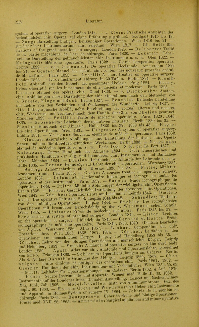 xrv System of operative surgery. London 1814. — v. Klein: Praktische Ansichten der bedeutendsten chir. Operat. auf eigne Erfahrung gegründet. Stuttgart 1815 bis 19. Zang: Darstellung blutiger, heilkundiger Operationen. Wien 1816 bis 21. — Rudtorfer: Instrumentarium chir. selectum. Wien 1817. — Gh. Bell: Illu- strations of the great Operations in surgery. London 1820. — Delabarre: Trait6 de la partie mecanique de l'art de Chirurgie. Paris 1820. — Eckstein: Tabel- larische Darstellung der gebräuchhchsten chir. Instrumente u. s. w. Ofen 1822. — Maingaul t: M6decine opöratoire. Paris 1822. — Geri: Terapeutica operativa. Torino 1822. — van Onsenoort: De operative Heelkunde. Amsterdam 1822 bis 24 — C 0 s t e r: Manuel des operat. chir. conten. des nouveaux procedes operat. de M Lisfranc. Paris 1823. — Averiii: A short treatise on operative surgery. London 1823. — Leo: Instrument, chirurg. in 30 Tafeln. Berlin 1824. — Kromb- holz: Abhandl. aus dem Gebiete der gesammten Akologie. Prag 1824. — Henry: Precis descriptif sur les instrumens de chir. anciens et modernes. Paris 1825. — Luteus: Manuel des operat. chir. Gand 1826. — v. Bierkowsky: Anatom., chir Abbildungen nebst Darstellung der chir. Operationen nach den Methoden von V Graefe, Kluge und Rust. Berlin 1827. — Benedict: Kritische Darstellung der Lehre von den Verbänden und Werkzeugen der Wundärzte. Leipzig 1827. — Ott- Lithographische Abbild, nebst Beschreibung der vorzügl. älteren und neueren chir.'Werkzeuge und Verbände nach dem Handb. der Chir. ^on Ch e 11 u s geordnet. München 1829. — Sedillot: Traite de medecine operatoire. Paris 1829, 184b, 1365 _ Grossheim: Lehrbuch der operativen Chirurgie. Berlin 1880 bis 35. — Blasius: Handbuch der Akiurgie. Halle 1830 bis 32, 1839 bis 43. - Hager: Die chir. Operationen. Wien 1831. - Hargrave: A system- of operative surgery. Dublin 1831 — Velpe au: Nouveaux elemens de medecine operatoire. Paris Ibd^. — Blasius: Akiurgische Abbildungen und Darstellung der blutigen chir. Opera- tionen und der für dieselben erfundenen Werkzeuge. Berlin 1833. - Malgaigne: Manuel de medecine operatoire u. s. w. Paris 1834. 8 ed. par Le Fort 1877. - Eulenburg: Kurzes Handbuch der Akiurgie 1834. - Ott: Theoretisches und praktisches Handbuch der allg. und besonderen chir. Instrumenten- und Bandagen- lebre. München 1834. - Blasius: Lehrbuch der Akiurgie für Lehrende u s w. Halle 1835 — Textor: Grundzüge zur Lehre der chir. Operationen. ^\urzburg Iböö. - Seerig: Armamentarium chir. Breslau 1835 bis 38. - Fritze: Miniatur- Armamentarium. Berlin 1836. - Cocks: A concise treatise on operative surgery London 1837. - Colombat: Dictionnaire historique et iconogr. de toutes les operatLs e des Instruments. Paris 1837. - Sanson: Guide ico^bique de roperateur 1838. -Fritze: Miniatur-Abbildungen der wichtigsten chir. Operationen. BeSl838. - Hebra: Geschichtliche Darstellung der ^f^^^^^^f^^^^^''^^^^^ Wien 1842 — Günther: Operationslehre am Leichname. Leipzig 1843. - ^letten bach Die operative Cliirurgie. 2. B. Leipzig 1844 bis 48. - Schindler: Die Lehre von den IwutTgen Operationen. Leipzig' 1844. - B ü c h 1 e r: Die vorzuglichs en Operationen mit^esonderer Berücksichtigung der v. Wattmann sehen SchuK Wien 1845. - Lisfranc: Precis de medecine operatoire P^^.^^*^^ bi 57 Günther - Lehre von den blutigen Operationen am menschlichen 1^,7?^^- saigna frail« clinique et pralique des Operations clnr. '» ^»«l- - Ce slner- Handbuch der chir. Instrumenten-und Verbandlel rc Wien 1852 SS^M. iourU Leitfaden fflr Operationsöbungen am Cadaver. Bf „0 y2 - - Hauck: Neuere Instrumente und Apparate. W'™^ ^rS und Medical^^^^^^ Instrumente auf der Londoner .ntern^^^^^^^^^^^ Sit.'9ri8il'i%^.neYc^tr:ndWordsw„rt,,:^ und Apparate, in Holmes System of surgery JV^^^^^^^^^^^^^^