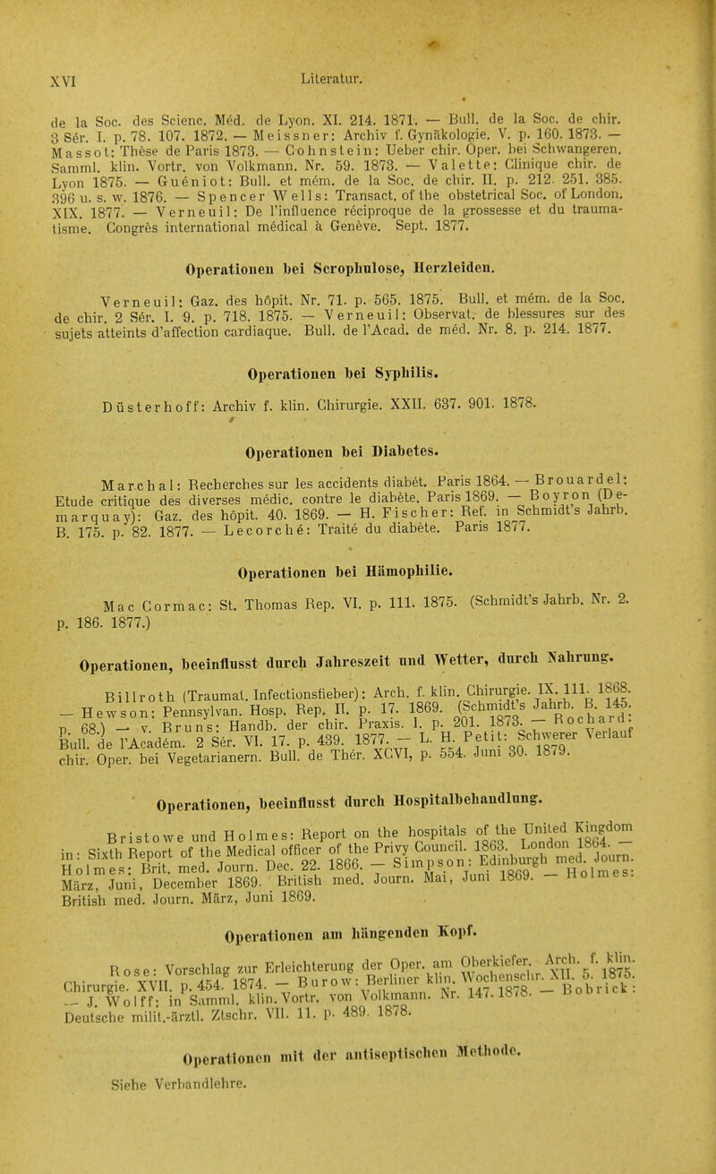 de la Soc. des Scienc. Möd. de Lyon. XL 214. 1871. — Bull, de la Soc. de chir. 3 Sör. I. p. 78. 107. 1872. — Meissner: Archiv f. Gynäkologie. V. p. 160. 1873. — Massot: These de Paris 1873. — Gohnstein: Ueber chir. Oper, hei Schwangeren. Samml. klin. Vortr. von Volkmann. Nr. 59. 1873. — Valette: Clinique chir. de Lyon 1875. — Gueniot: Bull, et mem. de la Soc. de chir. IL p. 212. 251. 385. 896 u. s. w. 1876. — Spencer Wells: Transact. of the obstetrical Soc. of London. XIX, 1877. — Verneuil: De Tinfluence röciproque de la grossesse et du trauma- tisme, Congrös international m6dical k Geneve. Sept. 1877. Operationen bei Scrophnlose, Herzleiden. Verneuil: Gaz. des hopit. Nr. 71. p. 565. 1875. Bull, et m6m. de la Soc. de chir. 2 S6r. L 9, p, 718. 1875. — Verneuil: Observat. de blessures sur des Sujets atteints d'affection cardiaque. Bull, de l'Acad. de med, Nr, 8. p. 214. 1877, Operationen bei Syphilis. Düsterhoff: Archiv f. klin. Chirurgie. XXIL 637. 901. 1878. Operationen bei Diabetes. Mar.chal: Recherches sur les accidents diabet. Paris 1864. — Brouardel: Etüde critique des diverses medic. contre le diahete. Paris 1869. — ^07/^,° marquay): Gaz. des höpit. 40. 1869. - H. Fischer: Ref. m Schmidts Jahrb. B. 175, p. 82. 1877, — Lecorche: Traite du diabete, Paris 1877. Operationen bei Hämophilie. Mac Cormac: St. Thomas Rep. VL p. III. 1875. (Schraidt's Jahrb. Nr, 2. p. 186. 1877.) Operationen, beeinflusst durch Jahreszeit nnd Wetter, durch Nahrung. Billroth (Traumat. Infectionsüeber): Arch. f ^li- Chirurgie. IX. H - Hewson: Pennsylvan. Hosp, Rep II, p. 17. 1869. ^^^f^^ P 681 - V Bruns: Handb. der chir. Praxis. I. p. 201. 18^3^— Kocliarci. &uU i rAcadL. 2 Ser. VI. 17. p. 439 1877 - L. .^^h-erer \erlauf chir. Oper, hei Vegetarianern. Bull, de Ther. XCVI, p. 554. Jum 30. 1879. Operationen, beeinflusst durch Hospitalbehandlung. Bristowe und Holmes: Report on the hospital. °f;,^%UUed K^^^^^^^ März Juni, December 1869. British med. Journ. Mai, Jum 1869. - Holmes. British med. Journ. März, Juni 1869, Operationen am hängenden Kopf. Rose- Vorschlag zur Erleichterung der Oper, am OJ^^^kiefer Arch. f. klin. Chirurgie XVII P, 454. 1874. - B uro w: BerUner kli. Wochens^^^ - J Wolff- in Samml. klin.Vortr, von Volkmann. Nr. 147.1878. - Bobiicw. Deutsche milit.-ärzU. Ztschr. VII. 11. p. 489. ISiS. Operationen mit der antisepiischen Metho Siehe Verbandlehre.