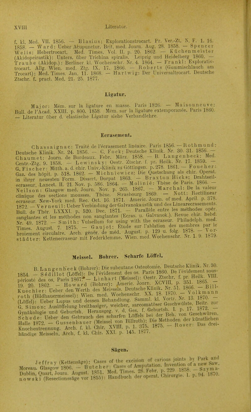 f. kl. Med. VII. 1856. — Blasius: Explorationstrocart. Pr. Ver.-Zt, N. F. 1. 16. 1858 — Ward: Heber Afcupunctur. Brit. med. Journ. Aug. 28. 1858. — Spencer Wells: Hebertrocart. Med. Times. Vol. IL p. 20. 1862. — Küchenmeister (Akidopeirastik): Unters, über Trichlna spiralis. Leipzig und Heidelberg 1800. — Traube (Akidop.): Berliner kl. Wochenschr. Nr. 4. 1864. — Frankl: Explorativ- trocart. Allg. Wien. med. Ztg. IX. 17. 1866. — Roberts (Gummischlauch am Trocart): Med. Times. Jan. 11. 1868. — Hartwig: Der Universaltrocart. Deutsche Ztschr. f. pract. Med. 21. 25. 1877. Ligatur. Major: Mem. sur la hgature en masse. Paris 1826. — Maisonneuve: Bull, de l'Äcad. XXIH. p. 800. 1858- Mem. sur la ligature extemporanee. Paris 1860. — Literatur über d. elastische Ligatur siehe Verbandlehre. Ecrasement. Chassaignac: Traite de l'ecrasement lineaire. Paris 1856. — Rothmund: Deutsche Klinik. Nr. 24. 1856. - C Fock: Deutsche Klinik. Nr. 30. 31. 1856 - Ghaumet: Journ. de Bordeaux. Febr. März. 1858. — B. Langen heck: Med. Centr.-Ztg. 9. 1858. - Lewinsky: Oestr. Ztschr. f. pr. Heilk. Nr. 1/^ 18o9. - G Fischer: Mitth. a. d. chir. Univ.-Klinik zu Göttingen, p. 278. 1861.- Pouch er: Gkz. des hopit. p. 518. 1862. - Michniewicz: Die Quetschung als chin Operat. in ihrer neuesten Form. Dissert. Dorpat 1863. - Braxton Hicks: Drahtseil- ecraseür. Lancet. IL 21. Nov. p. 586. 1864. - Molinie: These de Paris. 1866 - Neilson: Glasgow med. Journ. Nov. p. 265. 1867. - Marchai: De la valeur clinique des sections mousses. These. Strasbourg 1869. - Nott: Rectihnear ecraseur New-York med. Ree. Oct. 16. 1871. Americ. Journ. ofmed. April, p. 8/8. 1Q79 _'v e r neuil: Ueber Verbindung der Galvanokaustik und des Linearecrasemenls. BulL deTher. LXXXL p. 520. Dec. 1871. - ParallMe entre les methodes oper. sanglantes et les methodes non sanglantes (Ecras u Galvauok.). Re^ue chir hebd. Nr 49 1872 - Smith: Vulsellum for usmg with the ecraseur. Philadelph. med. Times.' August. 7. 1875. - Gaujot: Etüde sur Tablation de« membres par le broiement circulaire. Arch. gener. de med. August, p 129 u. folg^ 1878 - \ ov Städter: Kettenecraseur mit Federklemme. Wien. med. Wochenschr. Nr. 1.9. lbt\). Meissel. Bohrer. Scharfe Löffel. BLansenb-eck (Bohrer): Die subcutane Osteotomie. Deutsche Klinik. Nr. 30. 1854 -S^Sfl ot (Löffel): De l'evidement des os. 1860- De Tevideme^^^ p'rioste des OS. Paris 1867^'- Li nhart (Meissel : O^^^^^^tsc^r. f. pr. He Ik^^ 19. 20. 1862. - Howard (Bohrer : Americ. •'o^'-. ^^p^^^- f^}. Bill- Kuechler: Ueber den Werth des Meisseis Deutsche lüimk. Nr_51. ISb^ - Bi roth (Bildhauermeissel): Wien. med. Wochenschr. \X. 18. 18 0. - J «^!?^!^ (Löffel): Ueber Lupus und dessen Behandlung. Samml kl V^o. N^ 13^ G. Si4on: Auslöffelung breitbasiger, reicher sarcoma o er Gesch^^d^ Be>tr. zm Gynäkologie und Geburtsh. Herausgeg v d. «es. f. Gehurtsh. I. P l^- i»^^- Schede! Ueber den Gebrauch des «'^harfen Loffe s be. de M^^^^^^ Halle 1872. - ^--enbauer (Me -el von B.UroUi): Methoden deiU^ Knochentrennung. Arch. 1. kl. Lhir. XyiU. P- }■ ^J^- händige Meissein. Arch. f. kl. Chir. XXI. p. Uo. 18^7. Siigen. Teffnv fKettensäee)- Gases of the excision of carious joints by Park aiid J e n r a j («-et^ensagej uases, Amputation. Invention of a new Sa^^. Moreau. Glasgow 1806. — f u t c n er. udhLh ui rtUM _S2Vma- Dublm. Quart. Journ. August. 1851. Med. Times 28^Fehr P-r^^^^^^^^^^^^ 9/\8;0. nowski(Reseclionssäge vor 1855): Handbuch der operat. Chirurgie. L p.