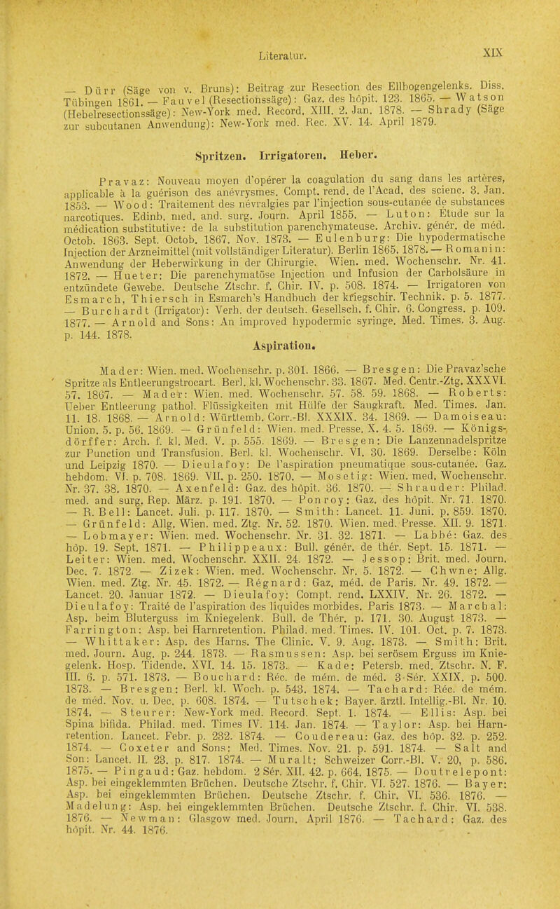 — Dürr (Säge von v. Bruns): Beitrag zur Resection des Ellbogengelenks. Diss. Tübingen 1861 — Fau vel (Resectiohssäge): Gaz. des höpit. 123. 1865. — Watson (Hebelresectionssäge): New-York med. Record. XIII. 2. Jan. 1878. — Shrady (Säge zur subcutanen Anwendung): New-York med. Ree. XV. 14. April 1879. Spritzen. Irrigatoren. Hel)er. Pravaz: Nouveau moyen d'operer la coagulation du sang dans les arteres, applicable ä la guerison des anevrysmes. Compt. rend. de TAcad. des scienc. 3. Jan. jg53. _ Wood: Traitement des nevralgies par l'injection sous-cutanee de substances narcotiques. Edinb. med. and. surg. Journ. April 1855. — Luton: Etüde sur la medication substitutive: de la Substitution parenchymateuse. Archiv, genör. de med. Octob. 1863. Sept. Octob. 1867. Nov. 1873. — Eulenburg: Die hypodermatische Injection der Arzneimittel (mit vollständiger Literatur). Berlin 1865. 1878. — Romanin: Anwendung der Heberwirkung in der Chirurgie. Wien. med. Wochenschr. Nr. 41. 1872. — Hueter: Die parenchymatöse Injection und Infusion der Carbolsäure in entzündete Gewebe. Deutsche Ztschr. f. Chir. IV. p. 508. 1874. — Irrigatoren von Esmarch, T h iersch in Esmarch's Handbuch der kfiegschir. Technik, p. 5. 1877. — Burch ard t (Irrigator): Verh. der deutsch. Gesellsch. f. Chir. 6. Gongress. p. 109. 1877, _ Arnold and Sons: An improved hypodermic syringe. Med. Times. 3. Aug. p. 144. 1878. Aspiration. Mader: Wien. med. Wochenschr. p. 301. 1866. — Bresgen: Die Pravaz'sche ' Spritze als Entleerungstrocart. Berl. kl. Wochenschr. 33. 1867. Med. Geutr.-Ztg. XXXVI. 57. 1867. — Mader: Wien. med. Wochenschr. 57. 58. 59. 1868. — Roberts: Ueber Entleerung pathol. Flüssigkeiten mit Hülfe der Saugkraft. Med. Times. Jan. 11. 18. 1868.— Arnold: Württemb. Corr.-Bl. XXXIX. 34. 1869. — Damoiseau: Union. 5. p. 56. 1869. — Grünfeld: Wien. med. Presse. X. 4. 5. 1869. — Königs- dörffer: Arch. f. kl. Med. V. p. 555. 1869. — Bresgen; Die Lanzennadelspritze zur Function und Transfusion. Berl. kl. Wochenschr. VI, 30. 1869. Derselbe: Köln und Leipzig 1870. — Dieulafoy: De l'aspiration pneumatique sous-cutanee. Gaz. hebdom. VI. p. 708. 1869. VIL p. 250. 1870. — Mosetig: Wien. med. Wochenschr. Nr. 37. 38. 1870. — Axenfeld: Gaz. des höpit. 36. 1870. —: Shrauder: Philad. med. and surg. Rep. März. p. 191. 1870. — Ponroy: Gaz. des höpit. Nr. 71. 1870. — R. Bell: Lancet. Juli. p. 117. 1870. — Smith: Lancet. 11. Juni. p. 859. 1870. — Grünfeld: Allg. Wien. med. Ztg. Nr. 52. 1870. Wien. med. Presse. XII. 9. 1871. — Lobmayer: Wien. med. Wochenschr. Nr. 31. 32. 1871. — Labbe: Gaz. des höp. 19. Sept. 1871. — Philippeaux: Bull, gener. de ther. Sept. 15. 1871. — Leiter: Wien. med. Wochenschr. XXII. 24. 1872. — Jessop: Brit. med. Journ. Dec. 7. 1872. — Zizek: Wien. med. Wochenschr. Nr. 5. 1872. — Chwne: Allg. Wien. med. Ztg. Nr. 45. 1872. — Regnard: Gaz. med. de Paris. Nr. 49. 1872. — Lancet. 20. Januar 1872. — Dieulafoy: Compt. rend. LXXIV. Nr. 26. 1872. — Dieulafoy: Traite de l'aspiration des liquides morbides. Paris 1873. — March al: Asp. beim Bluterguss im Kniegelenk. Bull, de Ther. p. 171. 30. August 1873. — Farrington: Asp. bei Harnretention. Philad. med. Times. IV. 101. Oct. p. 7. 1873. — Whittaker: Asp. des Harns. The Clinic. V. 9. Aug. 1873. — Smith: Brit. med. Journ. Aug. p. 244. 1873. — Rasmussen: Asp. bei serösem Erguss im Knie- gelenk. Hosp. Tidende. XVI. 14. 15- 1873. — Kade: Petersb. med. Ztschr. N. F. m. 6. p. 571. 1873. — Bouchard: Ree. de mem. de med. 3-Ser. XXIX. p. 500. 1873. — Bresgen: Berl. kl. Woch. p. 543. 1874. — Tachard: R6c. de mem. de med. Nov. u. Dec. p. 608. 1874. — Tutschek: Bayer, ärztl. Intellig.-Bl. Nr. 10. 1874. — Steurer: New-York med. Record. Sept. 1.1874. — Ellis: Asp. bei Spina bifida. Philad. med. Times IV. 114. Jan. 1874. — Taylor: Asp. bei Harn- retention. Lancet. Febr. p. 232. 1874. — Coudereau: Gaz. des höp. 32. p. 252. 1874. — Goxeter and Sons: Med. Times. Nov. 21. p. 591. 1874. — Salt and Son: Lancet. IL 23. p. 817. 1874. — Muralt: Schweizer Corr.-Bl. V. 20, p. 586. 1875. — Pingaud: Gaz. hebdom. 2 Sör. XII. 42. p. 664. 1875. — Doutre 1 epont: Asp. bei eingeklemmten Brüchen. Deutsche Ztschr. f. Chir. VI. 527. 1876. — Bayer: Asp. bei eingeklemmten Brüchen. Deutsche Ztschr. f. Chir. VI. 536. 1876. — Madelung: Asp. bei eingeklemmten Brüchen. Deutsche Ztschr. f. Chir. VI. 538. 1876. — Newman: Glasgow med. Journ. April 1876. — Tachard: Gaz. des höpit. Nr. 44. 1876.