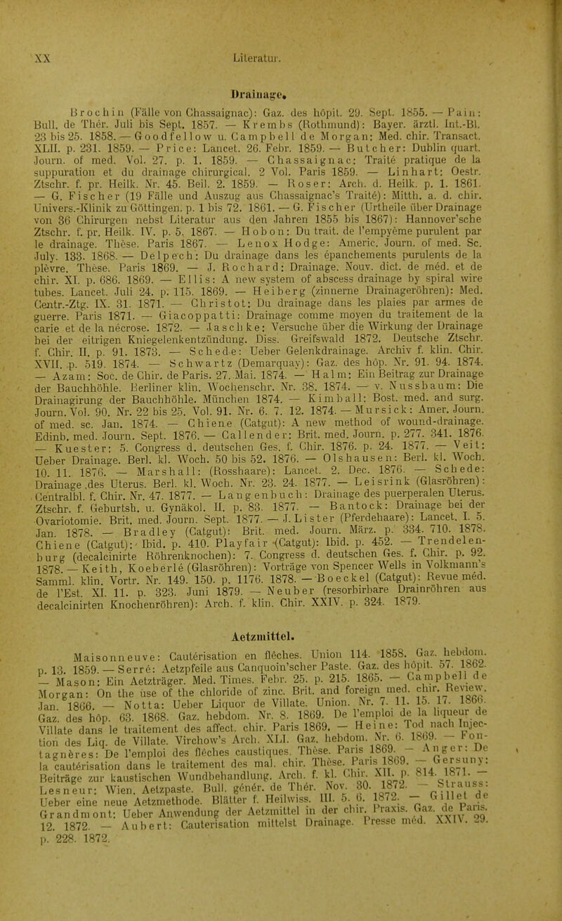 Draiuug:e* Broch in (Fälle von Chassaignac): Gaz. des höpil. 29. Sepl. 1855. — Paiii: Bull, de Ther. Juli bis Sept. 1857. — Krembs (Rothniund): Bayer, ärztl. Int.-Bl. 23 bis 25. 1858. — Goodfellow u. Campbell de Morgan: Med. chir. Transact. XLU. p. 231. 1859. — Price: Lancet. 26. Febr. 1859. — Bulcher: Dublin quart. Journ. of med. Vol. 27. p. 1. 1859. — Chassaignac: Trail6 pratique de la suppuration et du drainage chirurgical. 2 Vol. Paris 1859. — Linhart: Oestr. Ztschr. f. pr. Heilk. Nr. 45. Beil. 2. 1859. - Roser: Arch. d. Heilk. p. 1. 1861. — 6. Fischer (19 Fälle und Auszug aus Chassaignac's Traite): Mitth. a. d. chir. Univers.-Klinik zu Göttingen, p. 1 bis 72. 1861. — G. Fischer (Urtheile über Drainage von 36 Chirurgen nebst Literatur aus den Jahren 1855 bis 1867): Hannovcr'sche Ztschr. f. pr. Heilk. IV. p. 5. 1867. — Hobon: Du trait. de l'empyeme purulent par le drainage. These. Paris 1867. — LenoxHodge: Americ. Journ. of med. Sc. July. 133. 1868.— Delpech: Du drainage dans les epanchements purulents de la plevre. These. Paris 1869. — J. Rochard: Drainage. Nouv. dict. de med. et de chir. XI. p. 686. 1869. — Ellis: A new system of abscess drainage by spiral vvire tubes. Lancet. Juli 24. p. 115. 1869. — Heiberg (zinnerne Drainageröhren): Med, Centr.-Ztg. IX. 31. 1871. — Chris tot: Du drainage dans les plaies par armes de guerre. Paris 1871. — Giacoppatti: Drainage conime moyen du traitement de la carie et de la necrose. 1872. — Jaschke: Versuche über die Wirkung der Drainage bei der eitrigen Kniegeienkentzündung. Diss. Greifswald 1872. Deutsche Ztschr. f. Chir. n. p. 91. 1873. — Schede: Ueber Gelenkdrainage. Archiv f. khn. Chir. XVII. p. 519. 1874. — Schwartz (Demarquav): Gaz. des höp. Nr. 91. 94. 1874. — Azam: Soc. de Chir. de Paris. 27. Mai. 1874. — Halm: Ein Beitrag zur Drainage der Bauchhöhle. Berliner klin. Wochenschr. Nr. 38. 1874. — v. Nussbaum: Die Drainagirung der Bauchhöhle. München 1874. — Kim ball: Bost. med. and surg. Journ. Vol. 90. Nr. 22 bis 25. Vol. 91. Nr. 6. 7. 12. 1874. — Mursick: Amer. Journ. of med. sc. Jan. 1874. — Chiene (Gatgut): A new method of wound-drainage. Edinb, med. Journ. Sept. 1876.— Callender: Brit. med. Journ. p. 277. .341. 1876. — Kuester: 5. Congress d. deutschen Ges. f. Chir. 1876. p. 24. 1877. — Veil: Ueber Drainage. Berl. kl. Woch. 50 bis 52. 1876. — Olshausen: Berl. kl. Woch. 10 11 1876. — Marshall: (Rosshaare): Lancet. 2. Dec. 1876. — Schede: Drainage des Uterus. Berl. kl. Woch. Nr. 23. 24. 1877. — Leisrink (Glasröhren): Centralbl. f. Chir. Nr. 47. 1877. — Langenbuch: Drainage des puerperalen Uterus. Zt<=chr. f. Geburtsh. u. Gynäkol. II. p. 83. 1877. — Bantock: Dramage bei der Ovariotomie. Brit. med. Journ. Sept. 1877. — J. Lister (Pferdehaare): Lancet. L 5. Jan 1878. — Bradley (Catgut): Brit. med. Journ. März. p. 334. 710. 1878. Chiene (Catgut):' Ibid. p. 410. Playfair (Catgut): Ibid. p. 452. - Trendelen- burg (decalcinirte Röhrenknochen): 7. Congress d. deutschen Ges. f. Chu-. p. 92. 1878 — Keith, Koeberle (Glasröhren): Vorträge von Spencer Wells m Volkmann s Samml. klin. Vortr. Nr. 149. 150. p. 1176. 1878. - Boecke] (Catgut): Revue med. de l'Est. XI. 11. p. 323. Juni 1879. — Neuber (resorbirbare Dramrohren aus decalcinirten Knochenröhren): Arch. f. klin. Chir. XXIV. p. 324. 1879. Aetzmittel. Maisonneuve: Cauterisation en fleches. Union 114. .«^.f• J^^^i;?'- D 13. 1859. — Serre: Aetzpfeile aus Canquoin'scher Paste. Gaz. des liopit. 57. l«b<i. - Mason: Ein Aetzträger. Med. Times. Febr. 25. p. 215. 1865. - Campbell de Morgan: On the use of the chloride of zinc. Brit. and foreign med. chir Review. Jan 1866. - Notta: Ueber Liquor de Villate. Union. Nr. ( U. 15. Ii. 1866. Gaz des höp. 63. 1868. Gaz. hebdom. Nr. 8. 1869. De l'emploi de la hqueur de Vntate dans'le ttaitement des affect. chir. Paris 1869. - H e. n e: Tod nach In.iec- tion des Liq. de Villate. Virchow's Arch. XLI. Gaz hebdom. Nr 6. l^oa t on- tagnöres: De l'emploi des nöches caustiques. These Pans 1869 - la cauterisation dans le traitement des mal. chir. Tlu^e Paris 18b9. - Gersuny. Beiträge zur kaustischen Wundbehandlung. Areh f. k . Chin \II. p. 814. 18<1. - Lesneur: Wien. Aetzpaste. Bull, gener. de Ther. Nov. 30. 1872. - § ;ass Ueber eine neue Aetzmethode. Blätter f. Heihviss. III. 5. 6. 1872. 7 Grandmont: Ueber Anwendung der Aetzmittel in der chir Praxis. Gaz. de Paus. 12. 1872. - Aubert: Cauterisation mittelst Dramage. Presse med. XXn.^9. p. 228. 1872.