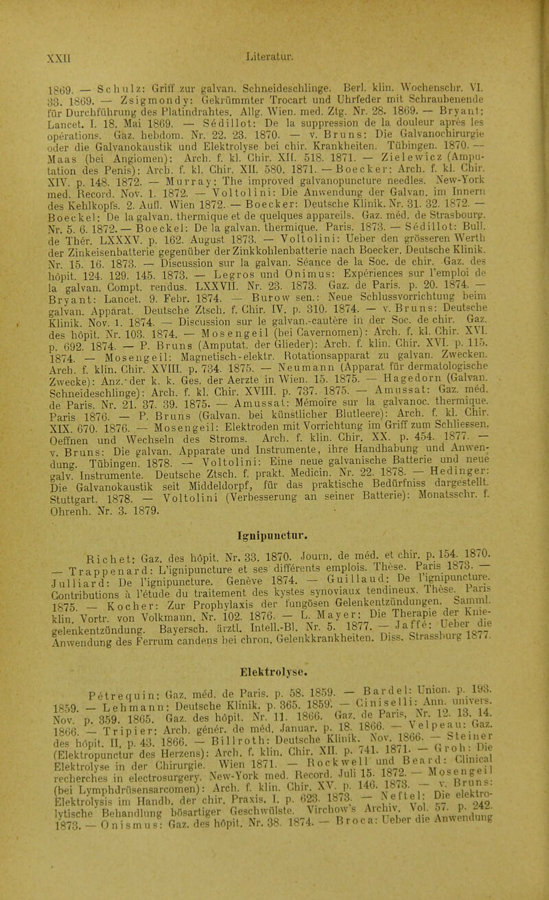 Igj39. _ Schulz: Griff zur galvan. Schneideschlinge. Berl. klin. Wochenschr. VI. 33, 1809. — Zsigmondy: Gekrümmter Trocart und Uhrfeder mit Schraubenende für Durchführung des Platindrahtes. Allg. Wien. med. Ztg. Nr. 28. 1809. — Bryant: Lancet. I. 18. Mai 1809. — Sedillot: De la suppression de la douleur apres les Operations. Gäz. hebdom. Nr. 22. 23. 1870. — v. Bruns: Die Galvanochirurgie oder die Galvanokaustik und Elektrolyse bei chir. Krankheiten. Tübingen. 1870. — Maas (bei Angiomen): Arch. f. kl. Chir. XII. 518. 1871. — Zielewicz (Ampu- tation des Penis): Arch. f. kl. Chir. XII. 580. 1871. — Boecker: Arch. f. kl. Chir. XIV. p. 148. 1872. — Murray: The improved galvanopuncture needles. New-York med. Recoid. Nov. 1. 1872. — Voltolini: Die Anwendung der Galvan. im Innern des Kehlkopfs. 2. Aufl. Wien 1872. — Boecker: Deutsche Klinik. Nr. 31. 32. 1872. — Boecke): De la galvan. thermique et de quelques appareils. Gaz. med. de Strasbourg. Nr. 5. 0. 1872.— Boeckel: De la galvan. thermique. Paris. 1873. — Sedillot: Bull, de Ther. LXXXV. p. 102. August 1873. — Voltolini: lieber den grösseren Werth der Zinkeisenbatterie gegenüber der Zinkkohlenbatterie nach Boecker. Deutsche Khnik. Nr. 15. 10. 1873. — Discussion sur la galvan. Seance de la Soc. de chir. Gaz. des höpit 124 129 145. 1873. — Legros und Onimus: Experiences sur l'emploi de la galvan. Gompt. rendus. LXXVII. Nr. 23. 1873. Gaz. de Paris, p. 20. 1874. - Bryant- Lancet. 9. Febr. 1874. — Burovv sen.: Neue Schlussvorrichtung bemi galvan. Apparat. Deutsche Ztsch. f. Chir. IV. p. 310. 1874. — v. Bruns: Deutsche Klinik. Nov. 1. 1874. — Discussion sur le galvan.-cautere in der Soc. de chir. Gaz. des höpit. Nr. 103. 1874. — Mosengeil (bei Cavernomen): Arch. f. kl. Chir. XVL p. 092. 1874. — P. Bruns (Amputat. der Glieder): Arch. f. klin. Chir. XVI. p. 115. 1874 — Mosengeil: Magnetisch-elektr. Rotationsapparat zu galvan. Zwecken. Arch f klin. Chir. XVIIL p. 734. 1875. — Neumann (Apparat für dermatologische Zwecke): Änz.-der k. k. Ges. der Aerzte in Wien. 15. 1875. — Hagedorn (Galvan. SchneideschUnge): Arch. f. kl. Chir. XVIII. p. 737. 1875. — Amussat: Gaz. med. de Paris. Nr. 21. 87. 39. 1875. — Amussat: Memoire sur la galvanoc. thermique. Paris 1870. — P. Bruns (Galvan. bei künstlicher Blutleere): Arch. f. kl. Chir. XIX. 070. 1870. — Mosengeil: Elektroden mit Vorrichtung im Griff zum Schhessen. Oeffnen und Wechseln des Stroms. Arch. f. klin. Chir, XX. p. 454. 1877. — V Bruns: Die e-alvan. Apparate und Instrumente, ihre Handhabung und Aiiwen^ dun'' Tübingen 1878. — Voltolini: Eine neue galvanische Batterie und neue galv^'Instrumente. Deutsche Ztsch. f. prakt. Medicin. Nr. 22. 1878. - Hedinger: Die Galvanokaustik seit Middeldorpf, für das praktische Bedürfniss dargestellt. Stuttgart. 1878. — Voltolini (Verbesserung an seiner Batterie): Monatsschr. t. Ohrenh. Nr. 3. 1879. Ignipnnctur. Riebet: Gaz. des höpit. Nr. 33. 1870. Jouin. de med, et chir p. 154_1870. — Trappenard: L'ignipuncture et ses differents emplois. These. Paris 18/ö. — Julliard: De Fignipuncture. Geneve 1874. - Guillaud: De 1 .gnipuncture. Gontributions ä Vetude du traitement des kystes synoviaux tendineux. Ihese^ ans 1875 _ Kocher: Zur Prophylaxis der fungösen Gelenkentzuiidungen. SammJ. klin Vortr. von Volkmann. Nr. 102. 1870. - L. Mayer: Die Therapie der Knie- Snkentzündung. Bayersch. ärztl. Intell.-Bl. Nr. 5. 1877. - Jaffe: Ueber die Anwendung des Ferrum candens bei chron. Gelenkkrankheiten. Diss. Strassburg 1877. Elektrolyse. Petrequin: Gaz. möd. de Paris, p. 58. 1859. - Bardel: Union, p. 193. 1859. - Lehmann: Deutsche Klinik, p. 305. 18591 - «jniseIh: Ann^ umvers. iov. p. 359. 1805. Gaz. des höpit. Nr. 11 1800. Gaz. de Pans ^ .^^ 1800. - Tripier: Arch. genör. de med. Januar, p 18 ISbO. -J/'P^J-.^'; des höpit. II. p.43. 1800. - Billroth: Deutsche Klunk. ^ov. 1^^^^^ 7,^o,i Die (Elektropunctur des Herzens): Arch. f. klin. Ghn XI . p. r41. 1 ^' 1 •  ^^l • -J;^ Elektrolyse in der Chirurgie. Wien 1871. - ^^^^S^^^V. «79 MoseiSen recherches in electrosurgery. New-York med. Record Juh 15. 18/2^- M^^f '^^^^l (bei Lymphdrüsensarcomen): Arch. f. klin. Chir XV^ p. l^^- ^^'S. - Elektrolysis im Handb. der chir. Praxis. I. p. 023. 18r3. - Neftel Die eleklro lytische Behandlung bösartiger Geschwülste. V.rchow s Archiv, ^ok ^ . P- ^4.^ 1873, - Onismus: Gaz. des höpit. Nr, 38. 1874. - Broca: Ueber die Anwondnnv