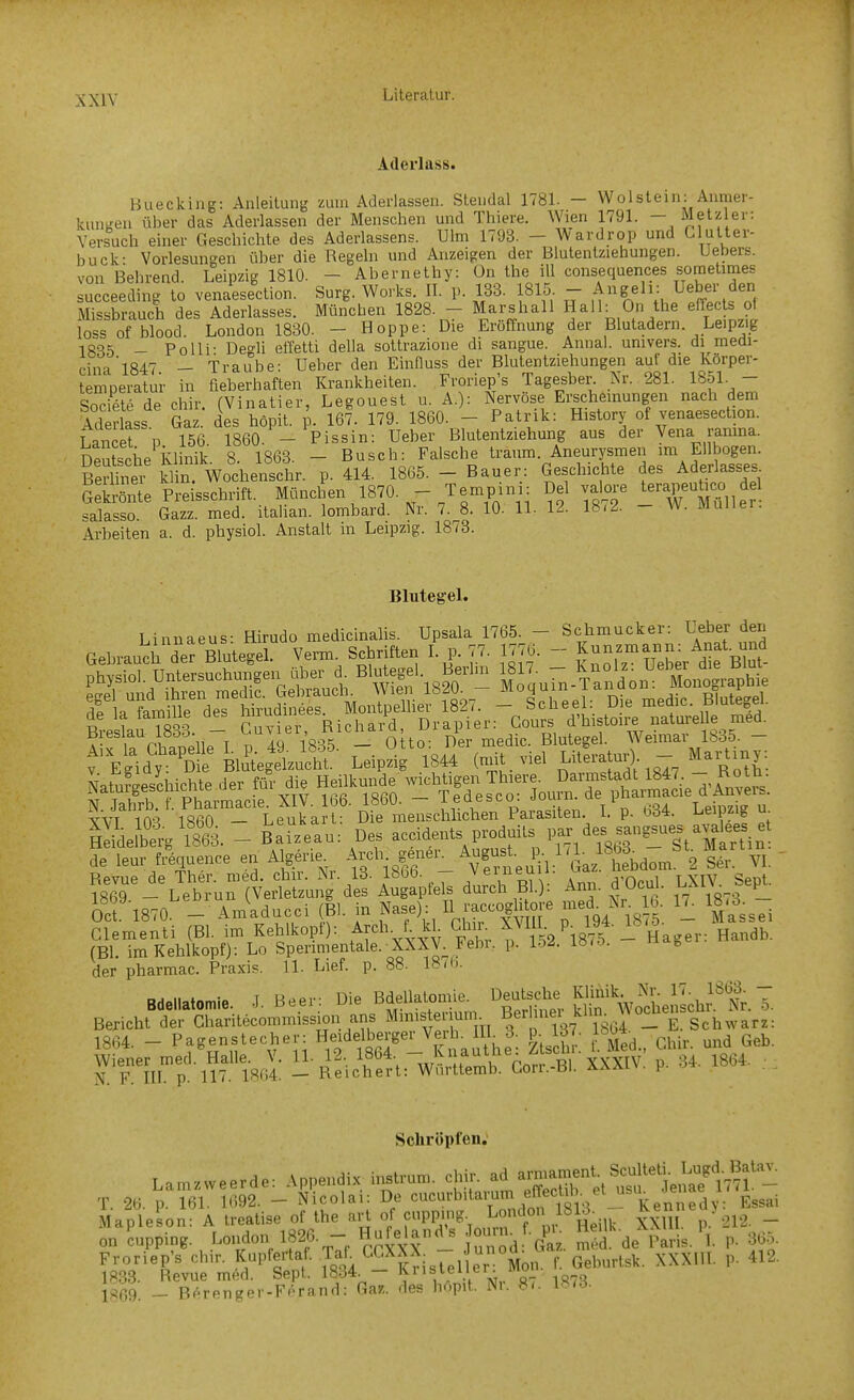 Aderlass. Buecking: Anleitung zum Aderlässen. Stendal 1781. - Wolstein: Anmer- kuuKen über das Aderlassen der Menschen und Thiere. Wien 1791. - Metz er: Versuch einer Geschichte des Aderlassens. Ulm 1793. - Wardrop und Clutter- buck- Vorlesungen über die Regeln und Anzeigen der Blutentziehungen. Uebers. von Behrend. Leipzig 1810. - Abernethy: Ün the ill consequences sometimes sücceeding to venaesection. Surg. Works. II. p. 133. 1815 - Angeli: Ueber den Missbrauch des Aderlasses. München 1828. - Marshall Hall: On the efTec s of loss of blood. London 1830. - Hoppe: Die Eröffnung der Blutadern. Leipzig 1005 _ Polli- Degli effetti della sottrazione di sangue. Annal. univers. di medi- cinal847 — Traube: Ueber den Einfluss der Blutentziehungen auf die Korper- temperatur in fieberhaften Krankheiten. Froriep's Tagesber Nr. 281. 1851- - SoS de chir. (Vinatier, Legouest u. A.): Nervöse Erscheinungen nach dem Tderlass Gaz. des höpit. 1 167. 179. 1860. - Patrik: History of venaesection. Tancet » 156 1860. - Pissin: Ueber Blutentziehung aus der Vena ramna. DeXiie khnik 8. 1863. - Busch: Falsche träum. Aneurysmen im Ellbogen. Be?Unt kiin Wochenschr. p. 414. 1865. - Bauer: Geschichte des Aderlasses GeMe Preisschrift. München 1870. - Tempini: Del vaiore terapeubco d 1 salasso. Gazz. med. italian. lombard. Nr. 7. 8. 10. 11. 12. 18<2. - W. Muller. Arbeiten a. d. physiol. Anstalt in Leipzig. 1873. Blutegel. Linnaeus- Hirudo medicinalis. üpsala 1765. - Schmucker: Ueber den GebraucHerBlutegel. Verm. Schriften Lp. 77. 1776. - f--ann. Ana, ^ ?W rChaBelle'! p lä 1S36 - olto: Der medic. Blutegel. Weim.,- 1835. - f Egid, D BMegekacht. Leipzig 1844 (mit viel LUe,-.tu* - Manm,: de lear f>5,ue„ce e„ Algerie^^ A-'^jl^l \|';. J '^,,'^1 Lom 2 s^ ?8'6ri\et'u™(t a^^-d^ du^^Bl.): Ann. d;Ocul. LXIV Sept Ocf'1870 - Am'aducci (Ii. in Na.e): ^^1^. - Massei Clementi (Bl. im Kehlkopl): Ar«!'- f. ^1 Ch ^ Y ' -ä 1875 - Hager: Handb. (Bl. im Kehlltopt); Lo Spenmentale. XXXV^ Fclii. p. l-W. loio. o der pharmac. Praxis. 11. Lief- P- »S. ISrh. N. F. m. p. 117. 1864. — Reichert: Wnrttemb. Gon.-Bi. AAäl\. P- ^ Sclu'öplen. Froriep's chir. K^pfertaf. TaT CGXXX^ Geburtsk. XXXIU. p. 412. 1833. Revue med. Sept. 1834. — ^'V- -f ivr,- «7 1«(7'^ is09. _ Bf^renger-Forand: Ga^. des hopit. Nr. S>. l^i-i-