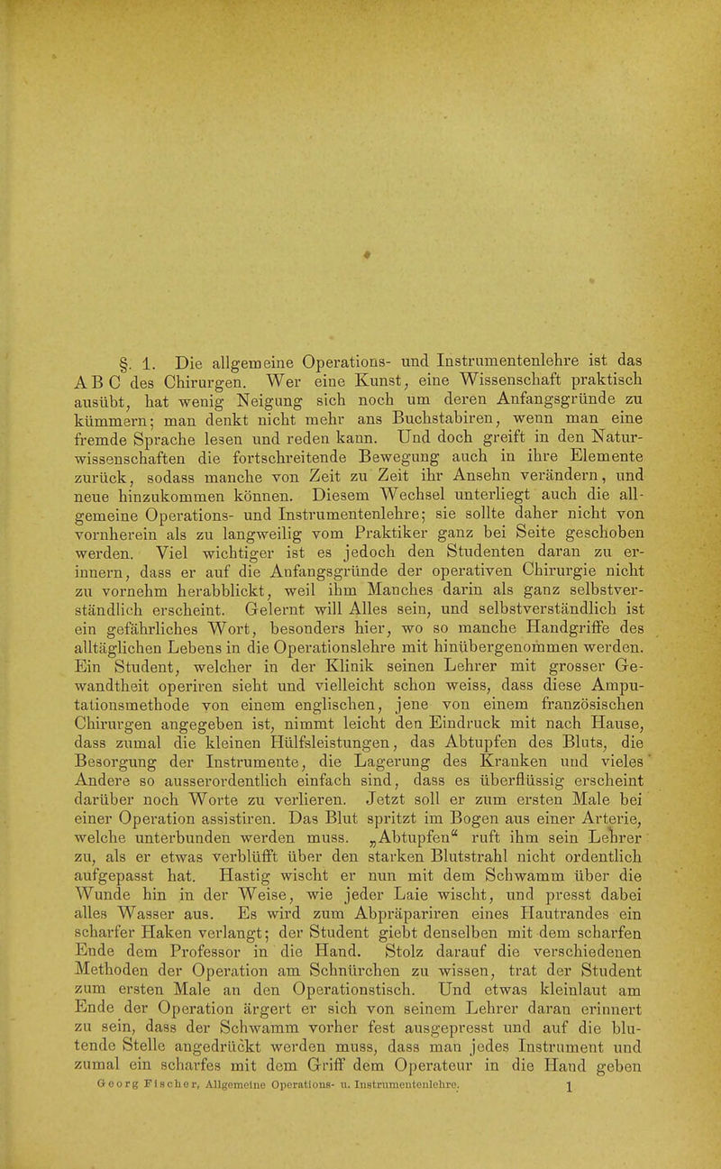 ABC des Chirurgen. Wer eine Kunst, eine Wissenschaft praktisch ausübt, hat wenig Neigung sich noch um deren Anfangsgründe zu kümmern; man denkt nicht mehr ans Buchstabiren, wenn man eine fremde Sprache lesen und reden kann. Und doch greift in den Natur- wissenschaften die fortschreitende Bewegung auch in ihre Elemente zurück, sodass manche von Zeit z\i'Zeit ihr Ansehn verändern, und neue hinzukommen können. Diesem Wechsel unterliegt auch die all- gemeine Operations- und Instrumentenlehre; sie sollte daher nicht von vornherein als zu langweilig vom Praktiker ganz bei Seite geschoben werden. Viel wichtiger ist es jedoch den Studenten daran zu er- innern, dass er auf die Anfangsgründe der operativen Chirurgie nicht zu vornehm herabblickt, weil ihm Manches darin als ganz selbstver- ständlich erscheint. Gelernt will Alles sein, und selbstverständlich ist ein gefährliches Wort, besonders hier, wo so manche Handgriffe des alltäglichen Lebens in die Operationslehre mit hinübergenommen werden. Ein Student, welcher in der Klinik seinen Lehrer mit grosser Ge- wandtheit operiren sieht und vielleicht schon weiss, dass diese Ampu- tationsmethode von einem englischen, jene von einem französischen Chirurgen angegeben ist, nimmt leicht den Eindruck mit nach Hause, dass zumal die kleinen Hülfsleistungen, das Abtupfen des Bluts, die Besorgung der Instrumente, die Lagerung des Kranken und vieles' Andere so aussei'ordentlich einfach sind, dass es überflüssig erscheint darüber noch Worte zu verlieren. Jetzt soll er zum ersten Male bei einer Operation assistiren. Das Blut spritzt im Bogen aus einer Arterie, welche unterbunden werden muss. „Abtupfen ruft ihm sein Lelirer zu, als er etwas verblüfft über den starken Blutstrahl nicht ordentlich aufgepasst hat. Hastig wischt er nun mit dem Schwamm über die Wunde hin in der Weise, wie jeder Laie wischt, und presst dabei alles Wasser aus. Es wird zum Abpräpariren eines Hautrandes ein scharfer Haken verlangt; der Student giebt denselben mit dem scharfen Ende dem Professor in die Hand. Stolz darauf die verschiedenen Methoden der Operation am Schnürchen zu wissen, trat der Student zum ersten Male an den Operationstisch. Und etwas kleinlaut am Ende der Operation ärgert er sich von seinem Lehrer daran erinnert zu sein, dass der Schwamm vorher fest ausgepresst und auf die blu- tende Stelle angedrückt werden muss, dass man jedes Instrument und zumal ein scharfes mit dem Griff dem Operateur in die Hand geben Georg Fisclier, Allgomelne Operations- u. Instrumentenlelire. J