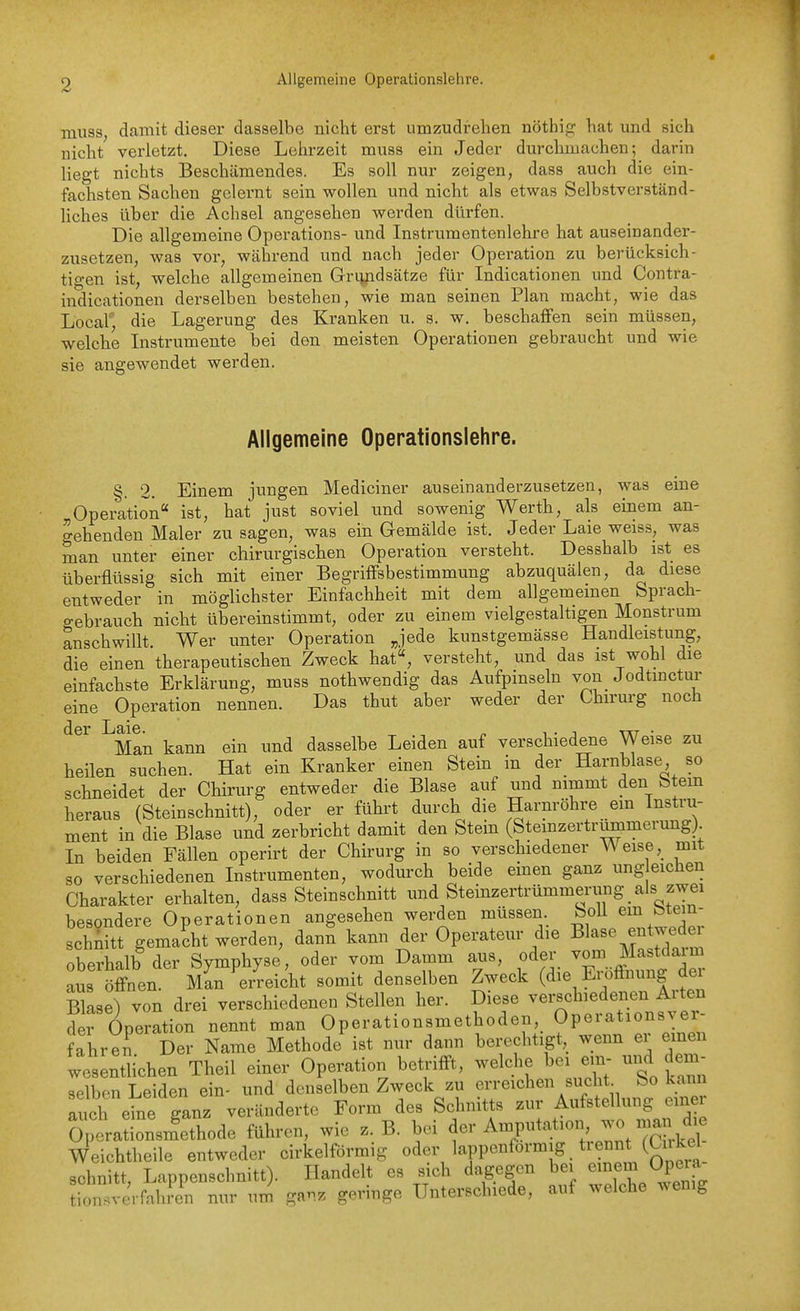 Allgemeine Operationslehre. miiss, damit dieser dasselbe nicht erst umzudrehen nötbig hat und sich nicht verletzt. Diese Lehrzeit muss ein Jeder durchmachen; darin liegt nichts Beschämendes. Es soll nur zeigen, dass auch die ein- fachsten Sachen gelernt sein wollen und nicht als etwas Selbstverständ- liches über die Achsel angesehen werden dürfen. Die allgemeine Operations- und Instrumentenlehre hat auseinander- zusetzen, was vor, während und nach jeder Operation zu berücksich- tigen ist, welche allgemeinen Griyidsätze für Indicationen und Contra- indicationen derselben bestehen, wie man seinen Plan macht, wie das Local'', die Lagerung des Kranken u. s. w. beschaffen sein müssen, welche Instrumente bei den meisten Operationen gebraucht und wie sie angewendet werden. Allgemeine Operationslehre. §. 2. Einem jungen Mediciner auseinanderzusetzen, was eine Operation ist, hat just soviel und sowenig Werth, als einem an- gehenden Maler zu sagen, was ein Gemälde ist. Jeder Laie weiss, was man unter einer chirurgischen Operation versteht. Desshalb ist es überflüssig sich mit einer Begriffsbestimmung abzuquälen, da diese entweder in möglichster Einfachheit mit dem allgemeinen Sprach- gebrauch nicht übereinstimmt, oder zu einem vielgestaltigen Monstrum anschwillt. Wer unter Operation Jede kunstgemässe Handleistung, die einen therapeutischen Zweck hat, versteht, und das ist wohl die einfachste Erklärung, muss nothwendig das Aufpinseln von Jodtmctur eine Operation nennen. Das thut aber weder der Chirurg noch der Laie. „ t ■ ^ tkt ■ Man kann ein und dasselbe Leiden auf verschiedene Weise zu heilen suchen. Hat ein Kranker einen Stein in der_ Harnblase so schneidet der Chirurg entweder die Blase auf und nimmt den Stein heraus (Steinschnitt), oder er führt durch die Harnröhre em Instru- ment in die Blase und zerbricht damit den Stein (Stemzertrummerung) In beiden Fällen operirt der Chirurg in so verschiedener Weisemit so verschiedenen Instrumenten, wodurch beide emen ganz ung eichen Charakter erhalten, dass Steinschnitt und Steinzertrümmerung^ als zwei besondere Operationen angesehen werden müssen Soll em btein- schnitt gemacht werden, dann kann der Operateur die Bl^^^^J^^/^^^ oberhalb der Symphyse, oder vom Damm aus, f- --^un. de aus öfi-nen. Man erreicht somit denselben Zweck (die Eiottnung dei B ase) von drei verschiedenen Stellen her. Diese verschiedenen Arten der Operation nennt man Operationsmethoden, Operationsyer- ahren. Der Name Methode ist nur dann berechtigt, wenn er einen wesentUchen Theil einer Operation betrifft, welche bei em- und dem- selben Leiden ein- und denselben Zweck zu erreichen sucht So kann S eine ganz veränderte Form des Schnitts zur Aufstellung einei Optationsmethode führen, wie z. B. bei ^er Ampitation wo man^^^^ Weichtheile entweder cirkelförmig oder lappenformig tiennt (Cnkel schnitt, Lappenschnitt). Handelt es sich dagegen bei emem Opera tion.verfahren nur um ganz geringe Unterschiede, auf welche wenig