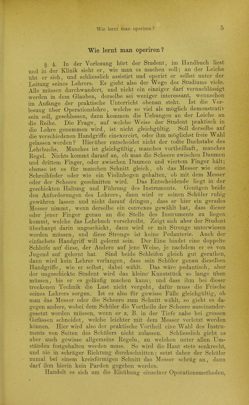 Wie lernt man operiren? §. 4. In der Vorlesung hört der Student, im Handbuch liest und in der Klinik sieht er, wie man es machen soll; an der Leiche übt er sich, und schliesslich assistirt und operirt er selbst unter der Leitung seines Lehrers. Es giebt also der Wege des Studiums viele. Alle müssen durchwandert, und nicht ein einziger darf vernachlässigt werden in dem Glauben, derselbe sei weniger interessant, wennschon im Anfange der praktische Unterricht obenan steht. Ist die Vor- lesung über Operationslehre, welche so viel als möghch demonstrativ sein soll, geschlossen, dann kommen die Uebungen an der Leiche an die Reihe. Die Frage, auf welche Weise der Student praktisch in die Lehre genommen wird, ist nicht gleichgültig. Soll derselbe auf die verschiedenen Handgriffe einexercirt, oder ihm möglichst freie Wahl gelassen werden? Hierüber entscheidet nicht der todte Buchstabe des Lehrbuchs. Manches ist gleichgültig, manches vortheilhaft, manches Regel. Nichts kommt darauf an, ob man die Scheere zwischen Daumen und drittem Finger, oder zwischen Daumen und viertem Finger hält; ebenso ist es für manchen Schnitt gleich, ob das Messer wie eine Schreibfeder oder wie ein Violinbogen gehalten, ob mit dem Messer oder der Scheere geschnitten wird. Das Entscheidende liegt in der geschickten Haltung und Führung des Instruments. Genügen beide den Anforderungen des Lehrers, dann wird er seinen Schüler ruhig gewähren lassen und nicht darauf dringen, dass er hier ein gerades Messer nimmt, wenn derselbe ein convexes gewählt hat, dass dieser oder jener Finger genau an die Stelle des Instruments zu liegen kommt, welche das Lehrbuch vorschreibt. Zeigt sich aber der Student überhaupt darin ungeschickt, dann wird er mit Strenge unterwiesen werden müssen, und diese Strenge ist keine Pedanterie. Auch der einfachste Handgrij0f will gelernt sein. Der Eine bindet eine doppelte Schleife auf diese, der Andere auf jene Weise, je nachdem er es von Jugend auf gelernt hat. Sind beide Schleifen gleich gut gerathen, dann wird kein Lehrer verlangen, dass sein Schüler genau dieselben Handgriffe, wie er selbst, dabei wählt. Das wäre pedantisch, aber der ungeschickte Student wird das kleine' Kunststück so lange üben müssen, bis er es geläufig machen kann; und dass ihm bei dieser trockenen Technik die Lust nicht vergeht, dafür muss die Frische seines Lehrers sorgen, Ist es also für gewisse Fälle gleichgültig, ob man das Messer oder die Scheere zum Schnitt wählt, so giebt es da- gegen andere, wobei dem Schüler die Vortheile der Scheere auseinander- gesetzt werden müssen, wenn er z. B. in der Tiefe nahe bei grossen Gefässen schneidet, welche leichter mit dem Messer verletzt werden können. Hier wird also der praktische Vortheil eine Wahl des Instru- ments von Seiten des Schülers nicht zulassen. Schliesslich giebt es aber auch gewisse allgemeine Regeln, an welchen unter allen Um- ständen festgehalten werden muss. So wird die Haut stets senkrecht, und nie in schräger Richtung durchschnitten; setzt daher der Schüler zumal bei einem kreisförmigen Schnitt das Messer schräg an, dann darf ihm hierin kein Pardon gegeben werden. Handelt es sich um die Einübung einzelner Operationsmethoden,