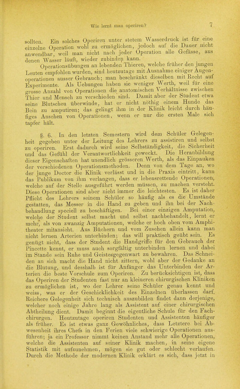 solltea Ein solches Operiren unter stetem Wasserdruck ist für eine einzelne Operation wohl zu ermöglichen, jedoch auf die Dauer nicht anwendbar, weil man nicht nach jeder Operation alle Gefässe, aus denen Wasser läuft, wieder zubinden kann. _ Operationsübungen an lebenden Thieren, welche früher den jungen Leuten empfohlen wurden, sind heutzutage mit Ausnahme einiger Augen- operationen ausser Gebrauch; man beschränkt dieselben mit Recht auf Experimente. Als Hebungen haben sie weniger Werth, weil für eine grosse Anzahl von Operationen die anatomischen Verhältnisse zwischen Thier und Mensch zu verschieden ' sind. Damit aber der Student etwa seine Blutscheu überwinde, hat er nicht nöthig einem Hunde das Bein zu amputiren; das gelingt ihm in der Klinik leicht durch häu- figes Ansehen von Operationen, wenn er nur die ersten Male sich tapfer hält. §.6. In den letzten Semestern wird dem Schüler Gelegen- heit gegeben unter der Leitung des Lehrers zu assistiren und selbst zu operiren. Erst dadurch wird seine Selbständigkeit, die Sicherheit und das Gefühl der Verantwortlichkeit geweckt. Die Heranbildung dieser Eigenschaften hat unendlich grösseren Werth, als das Einpauken der verschiedenen Operationsmethoden. Denn von dem Tage an, wo der junge Doctor die Klinik verlässt und in die Praxis eintritt, kann das Publikum von ihm verlangen, dass er lebensrettende Operationen, welche auf der Stelle ausgeführt werden müssen, zu machen versteht. Diese Operationen sind aber nicht immer die leichtesten. Es ist daher Pflicht des Lehrers seinem Schüler so häufig als es die Umstände gestatten, das Messer in die Hand zu geben und ihn bei der Nach- behandlung speciell zu beschäftigen. Bei einer einzigen Amputation, welche der Student selbst macht und selbst nachbehandelt, lernt er mehr* als von zwanzig Amputationen, welche er hoch oben vom Amphi- theater mitansieht. Aus Büchern und vom Zusehen allein kann man nicht lernen Arterien unterbinden; das will praktisch geübt sein. Es genügt nicht, dass der Student die Handgriffe für den Gebrauch der Pincette kennt, er muss auch sorgfältig unterbinden lernen und dabei im Stande sein Ruhe und Geistesgegenwart zu bewahren. Das Schnei- den an sich macht die Hand nicht zittern, wohl aber der Gedanke an die Blutung, und desshalb ist für Anfänger das Unterbinden der Ar- terien die beste Vorschule zum Operiren. Zu berücksichtigen ist, dass das Operiren der Studenten fast nur an kleineren chirurgischen Kliniken zu ermöglichen ist, wo der Lehrer seine Schüler genau kennt und weiss, was er der Geschicklichkeit des Einzelnen überlassen darf. Reichere Gelegenheit sich technisch auszubilden findet dann derjenige, welcher noch einige Jahre lang als Assistent auf einer chirurgischen Abtheilung dient. Damit beginnt die eigentliche Schule für den Fach- chirurgen. Heutzutage operiren Studenten und Assistenten häufiger als früher. Es ist etwas ganz Gewöhnliches, dass Letztere bei Ab- wesenheit ihres Chefs in den Ferien viele schwierige Operationen aus- führen; ja ein Professor nimmt keinen Anstand mehr alle Operationen, welche die Assistenten auf seiner Klinik machen, in seine eigene Statistik mit aufzunehmen, mögen sie gut oder schlecht verlaufen. Durch die Methode der modernen Klinik erklärt es sich, dass jetzt in