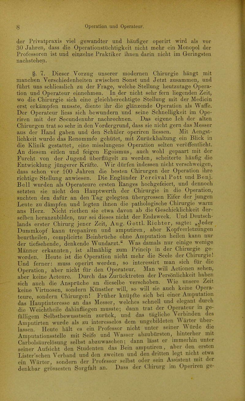 der Privatpraxis viel gewandter und häufiger operirt wird als vor 30 Jahi'en, dass die Operationstüchtigkeit nicht mehr ein Monopol der Professoren ist und eii^zelne Praktiker ihnen darin nicht im Geringsten nachstehen. §. 7. Dieser Vorzug unserer modernen Chirurgie hängt mit manchen Verschiedenheiten zwischen Sonst und Jetzt zusammen, und führt uns schliesslich zu der Frage, welche Stellung heutzutage Opera- tion und Operateur einnehmen. In der nicht sehr fern liegenden Zeit, wo die Chirurgie sich eine gleichberechtigte Stellung mit der Medicin erst; erkämpfen musste, diente ihr die glänzende Operation als Waffe. Der Operateur Hess sich bewundern und seine Schnelligkeit im Ope- riren mit der Secundenuhr nachrechnen. Das eigene Ich der alten Chirurgen trat so sehr in den Vordergrund, dass sie nicht gern das Messer aus der Hand gaben und den Schüler operiren Hessen. Mit Aengst- lichkeit wurde das Renommee gehütet, mit Zurückhaltung ein Blick in die Klinik gestattet, eine misslungene Operation selten veröffentlicht. An diesem eitlen und feigen Egoismus, auch wohl gepaart mit der Furcht von der Jugend überflügelt zu werden, scheiterte häufig die Entwicklung jüngerer Kräfte, Wir dürfen indessen nicht verschweigen, dass schon vor 100 Jahren die besten Chirurgen der Operation ihre richtige Stellung anwiesen. Die Engländer Percival Pott und Benj. Bell wurden als Operateure ersten Ranges hochgefeiert, und dennoch setzten sie nicht den Hauptwerth der Chirurgie in die Operation, suchten den dafür an den Tag gelegten übergrossen Eifer der jungen Leute zu dämpfen und legten ihnen die pathologische Chirurgie warm ans Herz. Nicht riethen sie etwa davon ab die GeschickHchkeit der- selben heranzubilden, nur sei dieses nicht der Endzweck. Und Deutsch- lands erster Chirurg jener Zeit, Aug. Gottl. Richter, sagte: „Jeder Dummkopf kann trepaniren und amputiren, aber Kopfverletzungen beurtheilen, compHcirte Beinbrüche ohne Amputation heilen kann nur der tiefsehende, denkende Wundarzt. Was damals nur einige wenige Männer erkannten, ist allmähHg zum Princip in der Chirurgie ge- worden. Heute ist die Operation nicht mehr die Seele der Chirurgie! Und ferner: muss operirt werden, so interessirt man sich für die Operation, aber nicht für den Operateur. Man will Actioneu sehen, aber keine Acteure. Durch das Zurücktreten der Persönlichkeit haben sich auch die Ansprüche an dieselbe verschoben. Wie unsere Zeit keine Virtuosen, sondern Künstler will, so will sie auch keine Opera- teure, sondern Chirurgen! Früher knüpfte sich bei einer Amputation das Hauptinteresse an das Messer, welches schnell und elegant durch die Weichtheile dahinfliegen musste; dann trat der Operateur in ge- fälligem Selbstbewusstsein zurück, und das tägliche Verbinden des Amputirten wurde als zu interesselos dem ungebildeten VNärter uber- lassen. Heute hält es ein Professor nicht unter seiner ^ürde die Amputationsstelle mit Seife und Wasser abzubürsten, hinterher mit Carbolsäurelösung selbst abzuwaschen; dann lässt er immerhin unter seiner Aufsicht den Studenten das Bein amputiren, aber den ersten Lister'schen Verband und den zweiten und den dritten legt nicht etwa ein Wärter, sondern der Professor selbst oder sein Assistent mit der denkbar grossesten Sorgfalt an. Dass der Chirurg im Operiren ge-