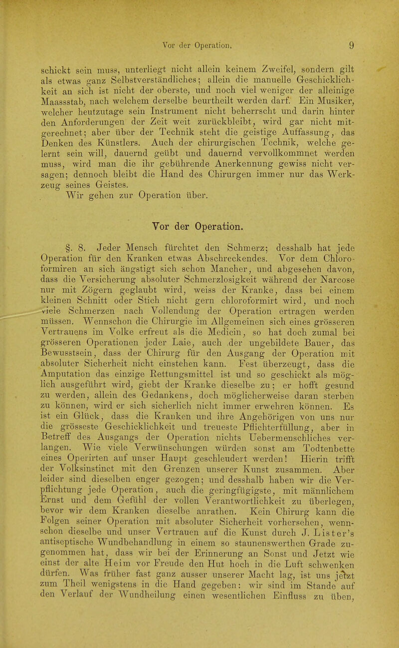 schickt sein muss, unterliegt nicht allein keinem Zweifel, sondern gilt als etwas ganz Selbstverständliches; allein die manuelle Geschicklich- keit an sich ist nicht der oberste, und noch viel weniger der alleinige Maassstab, nach welchem derselbe beurtheilt werden darf. Ein Musiker, welcher heutzutage sein Instrument nicht beherrscht und darin hinter den Anforderungen der Zeit weit zurückbleibt, wird gar nicht mit- gerechnet; aber über der Technik steht die geistige Auffassung, das Denken des Künstlers. Auch der chirurgischen Technik, welche ge- lernt sein will, dauernd geübt und dauernd vervollkommnet werden muss, wird man die ihr gebührende Anerkennung gewiss nicht ver- sagen; dennoch bleibt die Hand des Chirurgen immer nur das Werk- zeug seines Geistes. Wir gehen zur Operation über. Vor der Operation. §. 8. Jeder Mensch fürchtet den Schmerz; desshalb hat jede Operation für den Kranken etwas Abschreckendes. Vor dem Chloro- formiren an sich ängstigt sich schon Mancher, und abgesehen davon, dass die Versicherung absoluter Schmerzlosigkeit während der Narcose nur mit Zögern geglaubt wird, weiss der Kranke, dass bei einem kleinen Schnitt oder Stich nicht gern chloroformirt wird, und noch viele Schmerzen nach Vollendung der Operation ertragen werden müssen. Wennschon die Chirurgie im Allgemeinen sich eines grösseren Vertrauens im Volke erfreut als die Medicin, so hat doch zumal bei grösseren Operationen jeder Laie, auch der ungebildete Bauer, das Bewusstsein, dass der Chirurg für den Ausgang der Operation mit absoluter Sicherheit nicht einstehen kann. Fest überzeugt, dass die Amputation das einzige Eettungsmittel ist und so geschickt als mög- lich ausgeführt wird, giebt der Kranke dieselbe zu; er hofft gesund zu werden, allein des Gedankens, doch möglicherweise daran sterben zu können, wird er sich sicherlich nicht immer erwehren können. Es ist ein Glück, dass die Krauken und ihre Angehörigen von uns nur die grosseste Geschicklichkeit und treueste Pflichterfüllung, aber in Betreff des Ausgangs der Operation nichts Uebermenscbliches ver- langen. Wie viele Verwünschungen würden sonst am Todtenbette eines Operirten auf unser Haupt geschleudert werden! Hierin trifft der Volksinstinct mit den Grenzen unserer Kunst zusammen. Aber leider sind dieselben enger gezogen; und desshalb haben wir die Ver- pflichtung jede Operation, auch die geringfügigste, mit männlichem Ernst und dem Gefühl der vollen Verantworthchkeit zu überlegen, bevor wir dem Kranken dieselbe anrathen. Kein Chirurg kann die Folgen seiner Operation mit absoluter Sicherheit vorhersehen, wenn- schon dieselbe und unser Vertrauen auf die Kunst durch J. List er's antiseptische Wundbehandlung in einem so staunenswerthen Grade zu- genommen hat, dass wir bei der Erinnerung an Sonst und Jetzt wie einst der ahe Heim vor Freude den Hut hoch in die Luft schwenken dürfen. Was früher fast ganz ausser unserer Macht lag, ist uns jetzt zum Theil wenigstens in die Hand gegeben: wir sind im Stande auf den Verlauf der Wundheilung einen wesentlichen Einfluss zu üben.