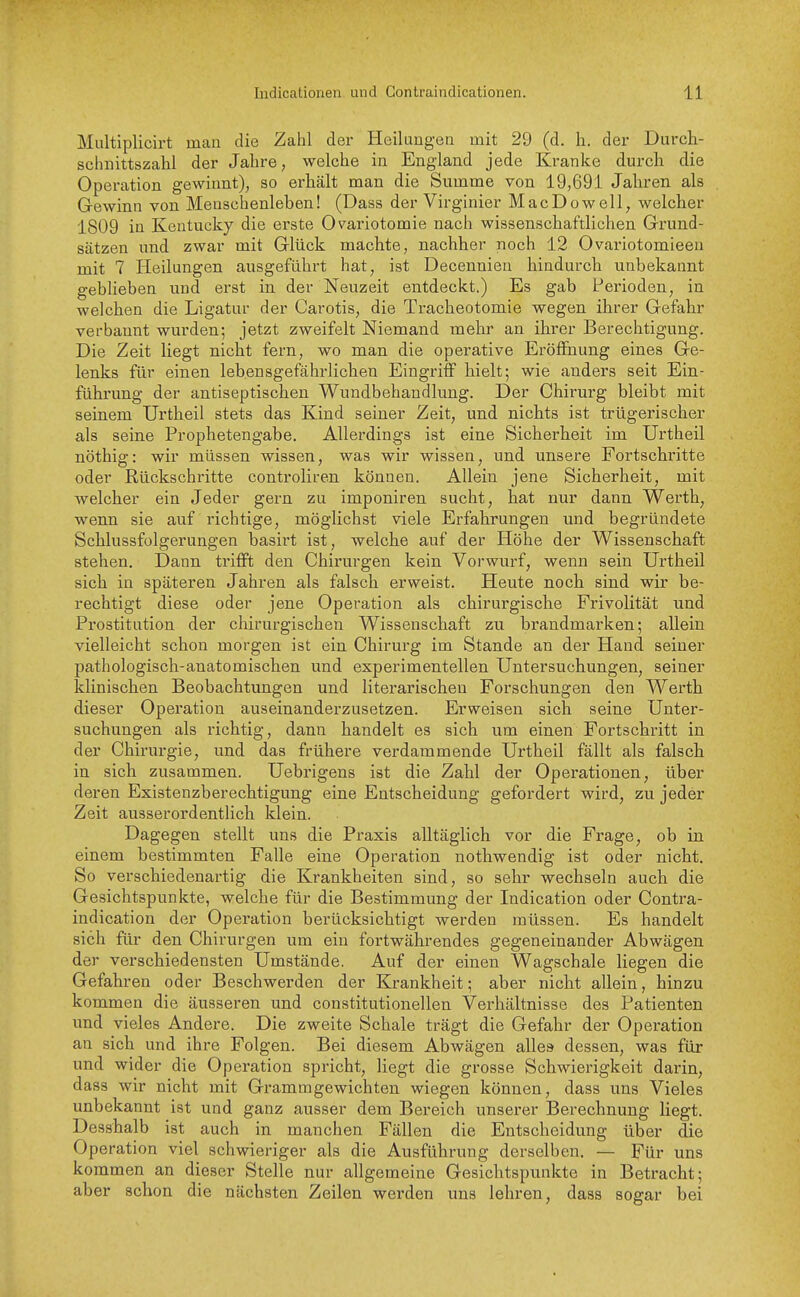 Multiplicirt man die Zahl der Heilungen mit 29 (d. h. der Durch- schnittszahl der Jahre, welche in England jede Kranke durch die Operation gewinnt), so erhält man die Summe von 19,691 Jahren als Gewinn von Menschenleben! (Dass der Virginier MacDowell, welcher 1809 in Kentucky die erste Ovariotomie nach wissenschaftlichen Grund- sätzen und zwar mit Glück machte, nachher noch 12 Ovariotomieen mit 7 Heilungen ausgeführt hat, ist Decennien hindurch unbekannt gebheben und erst in der Neuzeit entdeckt.) Es gab Perioden, in welchen die Ligatur der Carotis, die Tracheotomie wegen ihrer Gefahr verbannt wurden; jetzt zweifelt Niemand mehr an ihrer Berechtigung. Die Zeit liegt nicht fern, wo man die operative Eröflfhung eines Ge- lenks für einen lebensgefährlichen Eingriff hielt; wie anders seit Ein- führung der antiseptischen Wundbehandlung. Der Chirurg bleibt mit seinem Urtheil stets das Kind seiner Zeit, und nichts ist trügerischer als seine Prophetengabe. Allerdings ist eine Sicherheit im Urtheil nöthig: wir müssen wissen, was wir wissen, und unsere Fortschritte oder Rückschritte controliren können. Allein jene Sicherheit, mit welcher ein Jeder gern zu imponiren sucht, hat nur dann Werth, wenn sie auf i'ichtige, möglichst viele Erfahrungen und begründete Schlussfolgerungen basirt ist, welche auf der Höhe der Wissenschaft stehen. Dann triflft den Chirurgen kein Vorwurf, wenn sein Urtheil sich in späteren Jahren als falsch erweist. Heute noch sind wir be- rechtigt diese oder jene Operation als chirurgische Frivolität und Prostitution der chirurgischen Wissenschaft zu brandmarken; allein vielleicht schon morgen ist ein Chirurg im Stande an der Hand seiner pathologisch-anatomischen und experimentellen Untersuchungen, seiner klinischen Beobachtungen und literarischen Forschungen den Werth dieser Operation auseinanderzusetzen. Erweisen sich seine Unter- suchungen als richtig, dann handelt es sich um einen Fortschritt in der Chirurgie, und das frühere verdammende Urtheil fällt als falsch in sich zusammen. Uebrigens ist die Zahl der Operationen, über deren Existenzberechtigung eine Entscheidung gefordert wird, zu jeder Zeit ausserordentlich klein. Dagegen stellt uns die Praxis alltäglich vor die Frage, ob in einem bestimmten Falle eine Operation nothwendig ist oder nicht. So verschiedenartig die Krankheiten sind, so sehr wechseln auch die Gesichtspunkte, welche für die Bestimmung der Indication oder Contra- indication der Operation berücksichtigt werden müssen. Es handelt sich für den Chirurgen um ein fortwährendes gegeneinander Abwägen der verschiedensten Umstände. Auf der einen Wagschale liegen die Gefahren oder Beschwerden der Krankheit; aber nicht allein, hinzu kommen die äusseren und constitutionellen Verhältnisse des Patienten und vieles Andere. Die zweite Schale trägt die Gefahr der Operation an sich und ihre Folgen. Bei diesem Abwägen allea dessen, was für und wider die Operation spricht, liegt die grosse Schwierigkeit darin, dass wir nicht mit Gramragewichten wiegen können, dass uns Vieles unbekannt ist und ganz ausser dem Bereich unserer Berechnung liegt. Desshalb ist auch in manchen Fällen die Entscheidung über die Operation viel schwieriger als die Ausführung derselben. — Für uns kommen an dieser Stelle nur allgemeine Gesichtspunkte in Betracht; aber schon die nächsten Zeilen werden uns lehren, dass sogar bei