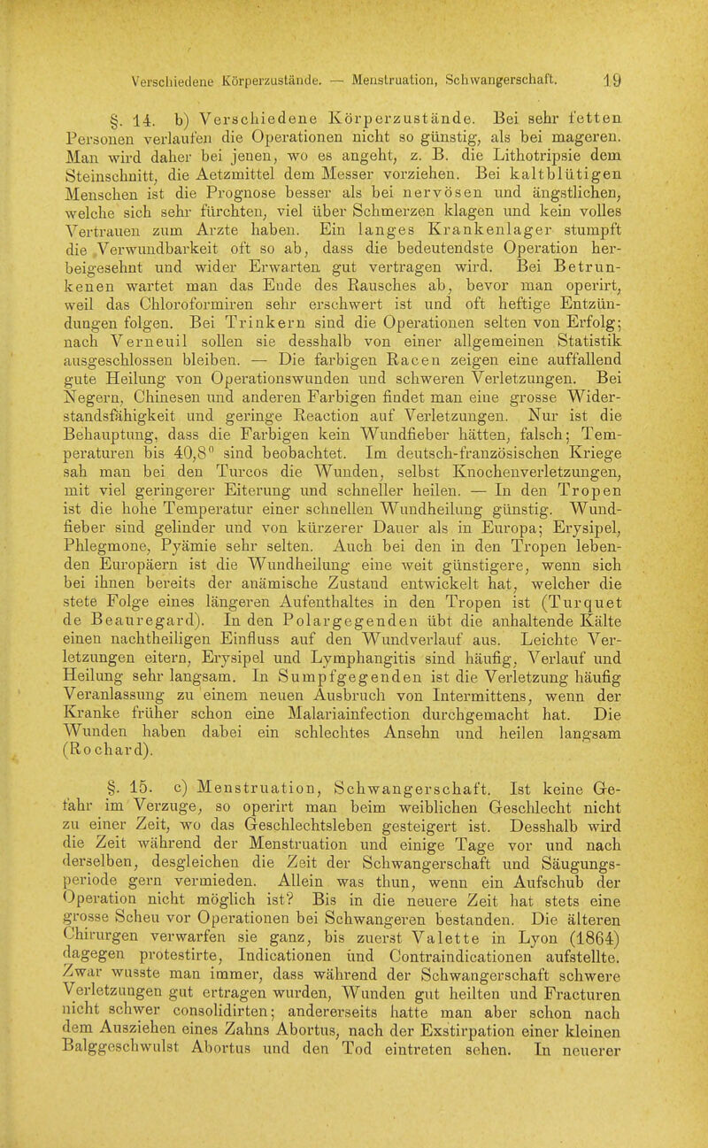 §. 14. b) Verschiedene Körpex'zustände. Bei sehr fetten Personen verlaufen die Operationen nicht so günstig, als bei mageren. Man wird daher bei jenen, wo es angeht, z. B. die Lithotripsie dem Steinschnitt, die Aetzmittel dem Messer vorziehen. Bei kaltblütigen Menschen ist die Prognose besser als bei nervösen imd ängstlichen, welche sich sehr fürchten, viel über Schmerzen klagen und kein volles Vertrauen zum Arzte haben. Ein langes Krankenlager stumpft die Verwuudbarkeit oft so ab, dass die bedeutendste Operation her- beigesehnt und wider Erwarten gut vertragen wird. Bei Betrun- kenen wartet man das Ende des Rausches ab, bevor man operirt, weil das Chloroformiren sehr erschwert ist und oft heftige Entzün- dungen folgen. Bei Trinkern sind die Operationen selten von Erfolg; nach Verneuil sollen sie desshalb von einer allgemeinen Statistik ausgeschlossen bleiben. — Die farbigen Racen zeigen eine auffallend gute Heilung von Operationswunden und schweren Verletzungen. Bei Negern, Chinesen und anderen Farbigen findet man eine grosse Wider- standsfähigkeit und geringe Reaction auf Verletzungen. Nur ist die Behauptung, dass die Farbigen kein Wundfieber hätten, falsch; Tem- peraturen bis 40,8 sind beobachtet. Im deutsch-französischen Kriege sah man bei den Turcos die Wunden, selbst Knochenverletzungen, mit viel geringerer Eiterung und schneller heilen. — In den Tropen ist die hohe Temperatur einer schnellen Wundheilung günstig. Wund- fieber sind gelinder und von kürzerer Dauer als in Europa; Erysipel, Phlegmone, Pyämie sehr selten. Auch bei den in den Tropen leben- den Europäern ist die Wundheilung eine weit günstigere, wenn sich bei ihnen bereits der anämische Zustand entwickelt hat, welcher die stete Folge eines längeren Aufenthaltes in den Tropen ist (Turquet de Beauregard). In den Polargegenden übt die anhaltende Kälte einen nachtheiligen Einfluss auf den Wundverlauf aus. Leichte Ver- letzungen eitern, Erysipel und Lymphangitis sind häufig, Vei'lauf und Heilung sehr langsam. In Sumpfgegenden ist die Verletzung häufig Veranlassung zu einem neuen Ausbruch von Intermittens, wenn der Kranke früher schon eine Malariaiufection durchgemacht hat. Die Wunden haben dabei ein schlechtes Ansehn und heilen langsam (Ro chard). §. 15. c) Menstruation, Schwangerschaft. Ist keine Gre- fahr im Verzuge, so operirt man beim weiblichen Geschlecht nicht zu einer Zeit, wo das Geschlechtsleben gesteigert ist. Desshalb wird die Zeit während der Menstruation und einige Tage vor und nach derselben, desgleichen die Zeit der Schwangerschaft und Säugungs- periode gern vermieden. Allein was thun, wenn ein Aufschub der Operation nicht möglich ist? Bis in die neuere Zeit hat stets eine grosse Scheu vor Operationen bei Schwangeren bestanden. Die älteren Chirurgen verwarfen sie ganz, bis zuerst Valette in Lyon (1864) dagegen protestirte, Indicationen und Contraindicationen aufstellte. Zwar wusate man immer, dass während der Schwangerschaft schwere Verletzimgen gut ertragen wurden, Wunden gut heilten und Fracturen nicht schwer consoUdirten; andererseits hatte man aber schon nach dem Ausziehen eines Zahns Abortus, nach der Exstirpation einer kleinen Balggeschwulst Abortus und den Tod eintreten sehen. In neuerer