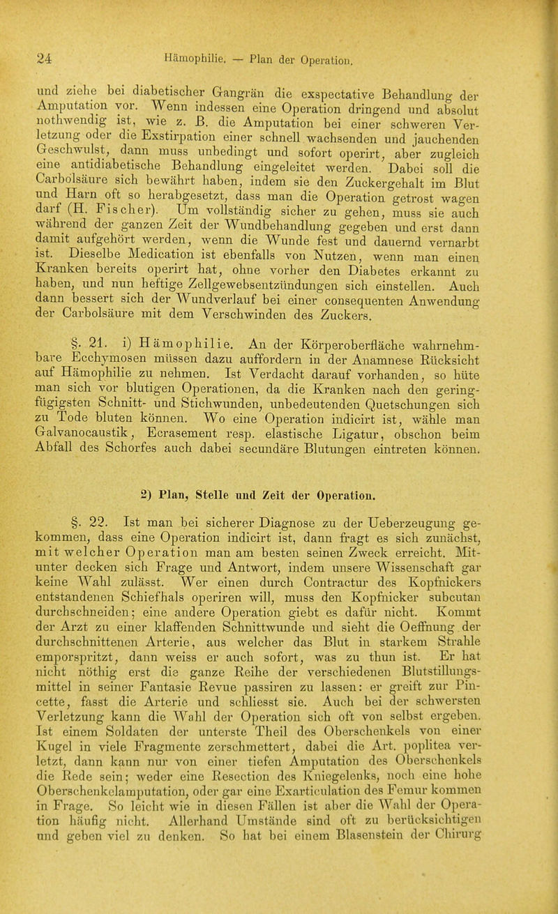und ziehe bei diabetischer Gangrän die exspectative Behandlung der Amputation vor. Wenn indessen eine Operation dringend und absolut nothwendig ist, wie z. ß. die Amputation bei einer schweren Ver- letzung oder die Exstirpation einer schnell wachsenden und jauchenden Geschwulst, dann muss unbedingt und sofort operirt, aber zugleich eine antidiabetische Behandlung eingeleitet werden. Dabei soll die Carbolscäure sich bewcährt haben, indem sie den Zuckergehalt im Blut und Harn oft so herabgesetzt, dass man die Operation getrost wagen darf (H. Fischer). Um vollständig sicher zu gehen, muss sie auch während der ganzen Zeit der Wundbehandlung gegeben und erst dann damit aufgehört werden, wenn die Wunde fest und dauernd vernarbt ist. Dieselbe Medication ist ebenfalls von Nutzen, wenn man einen Kranken bereits operirt hat, ohne vorher den Diabetes erkannt zu haben, und nun heftige Zellgewebsentzündungen sich einstellen. Auch dann bessert sich der Wundverlauf bei einer consequenten Anwendung der Carbolsäure mit dem Verschwinden des Zuckers. §. 21. i) H ämophilie. An der Körperoberfläche wahrnehm- bare Ecchjmosen müssen dazu auffordern in der Anamnese Rücksicht auf Hämophilie zu nehmen. Ist Verdacht darauf vorhanden, so hüte man sich vor blutigen Operationen, da die Kranken nach den gering- fügigsten Schnitt- und Stichwunden, unbedeutenden Quetschungen sich zu Tode bluten können. Wo eine Operation indicirt ist, wähle man Galvanocaustik, Ecrasement resp. elastische Ligatur, obschon beim Abfall des Schorfes auch dabei secundäre Blutungen eintreten können. 2) Plan, Stelle nud Zeit der Operation. §. 22. Ist man bei sicherer Diagnose zu der Ueberzeuguug ge- kommen, dass eine Operation indicirt ist, dann fi-agt es sich zunächst, mit welcher Operation man am besten seinen Zweck erreicht. Mit- unter decken sich Frage und Antwort, indem unsere Wissenschaft gar keine Wahl zulässt. Wer einen durch Contractur des Kopfnickers entstandenen Schiefhals operiren will, muss den Kopfiiicker subcutan durchschneiden; eine andere Operation giebt es dafür nicht. Kommt der Arzt zu einer klaffenden Schnittwunde und sieht die OefFnung der durchschnittenen Arterie, aus welcher das Blut in starkem Strahle emporspritzt, dann weiss er auch sofort, was zu thun ist. Er hat nicht nöthig erst die ganze Reihe der verschiedenen Blutstillungs- mittel in seiner Fantasie Revue passiren zu lassen: er greift zur Pin- cette, fasst die Arterie und schliesst sie. Auch bei der schwersten Verletzung kann die Wahl der Operation sich oft von selbst ergeben. Ist einem Soldaten der unterste Theil des Oberschenkels von einer Kugel in viele Fragmente zerschmettert, dabei die Art. poplitea ver- letzt, dann kann nur von einer tiefen Amputation des Oberschenkels die Rede sein; weder eine Resection des Kniegelenks, noch eine hohe Oberscheukclamputation, oder gar eine Exarticulation des Femur kommen in Frage, So leicht wie in diesen Fällen ist aber die Wahl der Opera- tion häufig nicht. Allerhand Umstände sind oft zu berücksichtigen und geben viel zu denken. So hat bei einem Blasenstein der Chirurg