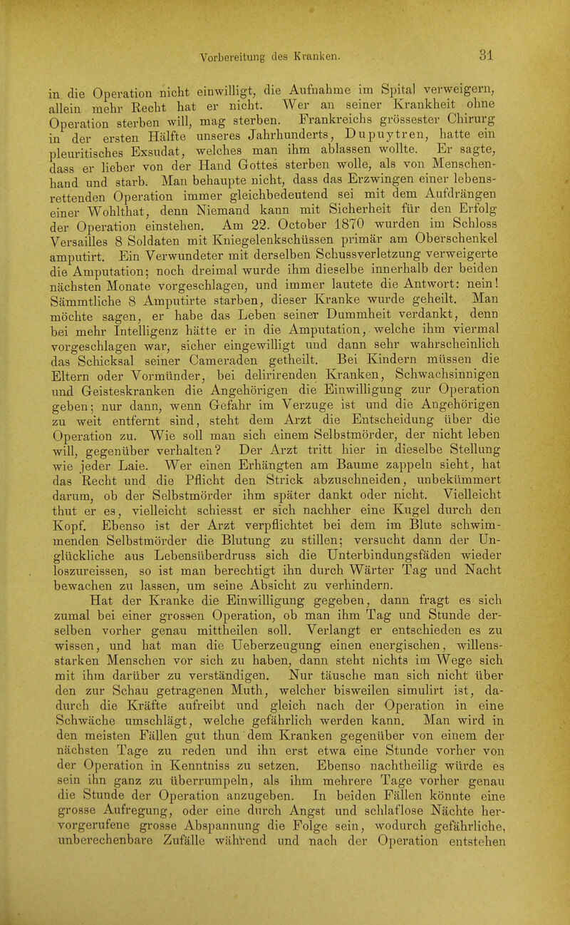 in die Operation nicht einwilligt, die Aufnahme im Spital verweigern, allein mehr Recht hat er nicht. Wer an seiner Krankheit ohne Operation sterben will, mag sterben. Frankreichs grossester Chirurg in der ersten Hälfte unseres Jahrhunderts, Dupuytren, hatte ein pleuritisches Exsudat, welches man ihm ablassen wollte. Er sagte, dass er lieber von der Hand Gottes sterben wolle, als von Menschen- hand und starb. Man behaupte nicht, dass das Erzwingen einer lebens- rettenden Operation immer gleichbedeutend sei mit dem Aufdrängen einer Wohlthat, denn Niemand kann mit Sicherheit für den Erfolg der Operation einstehen. Am 22. October 1870 wurden im Schloss Versailles 8 Soldaten mit Kniegelenkschüssen primär am Oberschenkel amputirt. Ein Verwundeter mit derselben Schussverletzung verweigerte die Amputation; noch dreimal wurde ihm dieselbe innerhalb der beiden nächsten Monate vorgeschlagen, und immer lautete die Antwort: nein! Sämmtliche 8 Amputirte starben, dieser Kranke wurde geheilt. Man möchte sagen, er habe das Leben seiner Dummheit verdankt, denn b.ei mehr Intelligenz hätte er in die Amputation, welche ihm viermal vorgeschlagen war, sicher eingewilligt und dann sehr wahrscheinlich das Schicksal seiner Cameraden getheilt. Bei Kindern müssen die Eltern oder Vormünder, bei delirirenden Kranken, Schwachsinnigen und Geisteskranken die Angehörigen die Einwilligung zur Operation geben; nur dann, wenn Gefahr im Verzuge ist und die Angehörigen zu weit entfernt sind, steht dem Arzt die Entscheidung über die Operation zu. Wie soll man sich einem Selbstmörder, der nicht leben will, gegenüber verhalten? Der Arzt tritt hier in dieselbe Stellung wie jeder Laie. Wer einen Erhängten am Baume zappeln sieht, hat das Recht und die Pflicht den Strick abzuschneiden, unbekümmert darum, ob der Selbstmörder ihm später dankt oder nicht. Vielleicht thut er es, vielleicht schiesst er sich nachher eine Kugel durch den Kopf. Ebenso ist der Arzt verpflichtet bei dem im Blute schwim- menden Selbstmörder die Blutung zu stillen; versucht dann der Un- glückliche aus Lebensüberdruss sich die ünterbindungsfäden wieder loszureissen, so ist man berechtigt ihn durch Wärter Tag und Nacht bewachen zu lassen, um seine Absicht zu verhindern. Hat der Kranke die Einwilligung gegeben, dann fragt es sich zumal bei einer grossen Operation, ob man ihm Tag und Stunde der- selben vorher genau mittheilen soll. Verlangt er entschieden es zu wissen, und hat man die Ueberzeugung einen energischen, willens- starken Menschen vor sich zu haben, dann steht nichts im Wege sich mit ihm darüber zu verständigen. Nur täusche man sich nicht über den zur Schau getragenen Muth, welcher bisweilen simulirt ist, da- durch die Kräfte aufreibt und gleich nach der Operation in eine Schwäche umschlägt, welche gefährlich werden kann. Man wird in den meisten Fällen gut thun dem Kranken gegenüber von einem der nächsten Tage zu reden und ihn erst etwa eine Stunde vorher von der Operation in Kenntniss zu setzen. Ebenso nachtheilig würde es sein ihn ganz zu überrumpeln, als ihm mehrere Tage vorher genau die Stunde der Operation anzugeben. In beiden Fällen könnte eine grosse Aufregung, oder eine durch Angst und schlaflose Nächte her- vorgerufene grosse Abspannung die Folge sein, wodurch gefähi'liche, unberechenbare Zufälle wähVend und nach der Operation entstehen