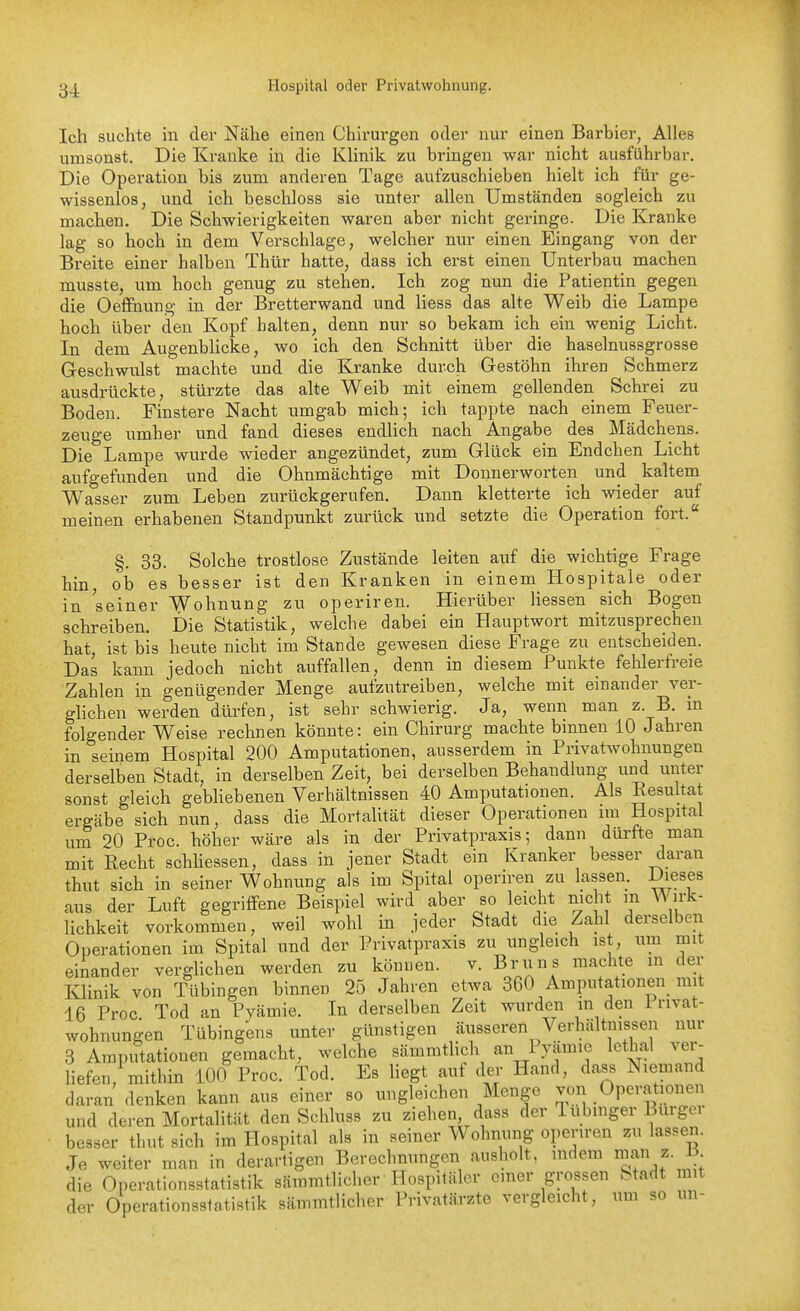 ijj. Hospital oder Privatwohnung. Ich suchte m der Nähe einen Chirurgen oder nur einen Barbier, Alles umsonst. Die Kranke in die Klinik zu bringen war nicht ausführbar. Die Operation bis zum anderen Tage aufzuschieben hielt ich für ge- wissenlos, und ich beschloss sie unter allen Umständen sogleich zu machen. Die Schwierigkeiten waren aber nicht geringe. Die Kranke lag so hoch in dem Verschlage, welcher nur einen Eingang von der Breite einer halben Thür hatte, dass ich erst einen Unterbau machen musste, um hoch genug zu stehen. Ich zog nun die Patientin gegen die OetFnung in der Bretterwand und Hess das alte Weib die Lampe hoch über den Kopf halten, denn nur so bekam ich ein wenig Licht. In dem Augenblicke, wo ich den Schnitt über die haselnussgrosse Geschwulst machte und die Kranke durch Gestöhn ihren Schmerz ausdrückte, stürzte das alte Weib mit einem gellenden Schrei zu Boden. Finstere Nacht umgab mich; ich tappte nach einem Feuer- zeuge umher und fand dieses endHch nach Angabe des Mädchens. Die Lampe wurde wieder angezündet, zum Glück ein Endchen Licht aufgefunden und die Ohnmächtige mit Donnerworten und kaltem Wasser zum Leben zurückgerufen. Dann kletterte ich wieder auf meinen erhabenen Standpunkt zurück und setzte die Operation fort. §. 33. Solche trostlose Zustände leiten auf die wichtige Frage hin ob es besser ist den Kranken in einem Hospitale oder in seiner Wohnung zu operiren. Hierüber Hessen sich Bogen schreiben. Die Statistik, welche dabei ein Hauptwort mitzusprechen hat, ist bis heute nicht im Stande gewesen diese Frage zu entscheiden. Das kann jedoch nicht auffallen, denn in diesem Punkte fehlerfreie Zahlen in genügender Menge aufzutreiben, welche mit einander ver- gHchen werden dürfen, ist sehr schwierig. Ja, wenn man z. B. m folgender Weise rechnen könnte: ein Chirurg machte binnen 10 Jahren in seinem Hospital 200 Amputationen, ausserdem in Privatwohnungen derselben Stadt, in derselben Zeit, bei derselben Behandlung und unter sonst gleich gebliebenen Verhältnissen 40 Amputationen. Als ResuHat ergäbe sich nun, dass die Mortalität dieser Operationen im Hospital um 20 Proc. höher wäre als in der Privatpraxis; dann dürfte man mit Recht schhessen, dass in jener Stadt ein Kranker besser daran thut sich in seiner Wohnung als im Spital operiren zu lassen. Dieses ans der Luft gegriffene Beispiel wird aber so leicht nicht in Wirk- lichkeit vorkommen, weil wohl in jeder Stadt die Zahl derselben Operationen im Spital und der Privatpraxis zu ungleich ist, um mit einander vergHchen werden zu könuen. v. Bruns machte m der Klinik von Tübingen binnen 25 Jahren etwa 360 Amputationen mit 16 Proc Tod an Pyämie. In derselben Zeit wurden m den 1 rivat- wohnungen Tübingens unter günstigen äusseren Verhältnissen nur 3 Amputationen gemacht, welche sämmtHch an I )^mie lethal ver- liefen, mithin 100 Proc. Tod. Es liegt auf der Hand, dass Niemand daran denken kann aus einer so ungleichen Menge von Operationen und deren Mortalität den Schluss zu ziehen, dass der lubmger Burgei besser tbut sich im Hospital als in seiner Wohnung operiren zu lassen. Je weiter man in derartigen Berechnungen ausholt, mdem man ^-J^; die Operationsstatistik sämmtlicher Hospitäler einer grossen Stadt mit der Operationssfatistik sämmtlicher Privatärzte vergleicht, um so un-