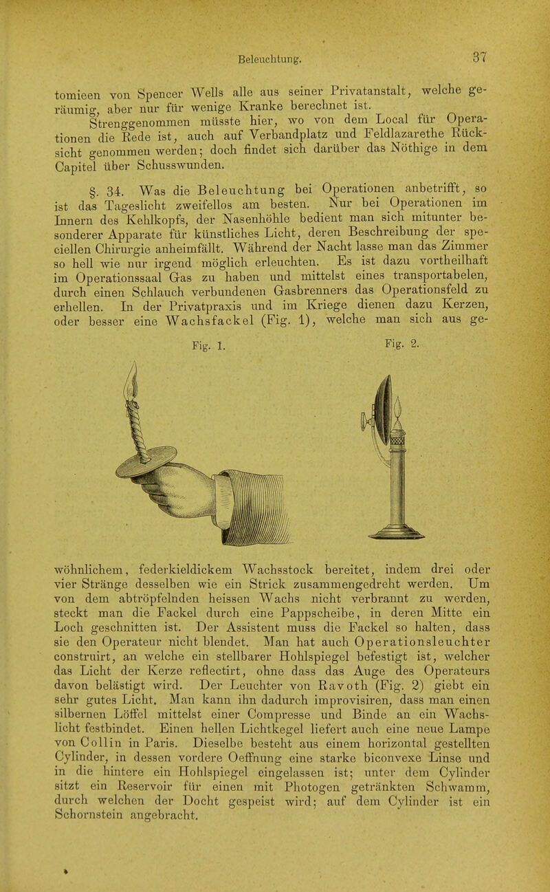 Beleuchtung. tomieen von Spencer Wells alle aus seiner Privatanstalt, welche ge- rcäumig, aber nur für wenige Kranke berechnet ist. Strenggenommen niüsste hier, wo von dem Local für Opera- tionen die Rede ist, auch auf Verbandplatz und Feldlazarethe Rück- sicht genommen werden; doch findet sich darüber das Nöthige in dem Capitel über Schusswunden. §. 34. Was die Beleuchtung bei Operationen anbetrifft, so ist das Tageslicht zweifellos am besten. Nur bei Operationen im Innern des Kehlkopfs, der Nasenhöhle bedient man sich mitunter be- sonderer Apparate für künstliches Licht, deren Beschreibung der spe- ciellen Chirurgie anheimfällt. Während der Nacht lasse man das Zimmer so hell wie nur irgend möglich erleuchten. Es ist dazu vortheilhaft im Operationssaal Gas zu haben und mittelst eines transportabelen, durch einen Schlauch verbundenen Gasbrenners das Operationsfeld zu erhellen. In der Privatpraxis und im Kriege dienen dazu Kerzen, oder besser eine Wachsfackel (Fig. 1), welche man sich aus ge- Fig. 1. Fig. 2. wohnlichem, federkieldickem Wachsstock bereitet, indem drei oder vier Stränge desselben wie ein Strick zusammengedreht werden. Um von dem abtröpfelnden heissen Wachs nicht verbrannt zu werden, steckt man die Fackel durch eine Pappscheibe, in deren Mitte ein Loch geschnitten ist. Der Assistent muss die Fackel so halten, dass sie den Operateur nicht blendet. Man hat auch Operationsleuchter construirt, an welche ein stellbarer Hohlspiegel befestigt ist, welcher das Licht der Kerze reflectirt, ohne dass das Auge des Operateui's davon belästigt wird. Der Leuchter von Ravoth (Fig. 2) giebt ein sehr gutes Licht. Man kann ihn dadurch improvisiren, dass man einen silbernen Löifel mittelst einer Compresse und Binde an ein Wachs- licht festbindet. Einen hellen Lichtkegel liefert auch eine neue Lampe von Collin in Paris. Dieselbe besteht aus einem horizontal gestellten Cylinder, in dessen vordere Oeffnung eine starke biconvexe Linse und in die hintere ein Hohlspiegel eingelassen ist; unter dem Cylinder sitzt ein Reservoir für einen mit Photogen getränkten Schwamm, durch welchen der Docht gespeist wird; auf dem Cylinder ist ein Schornstein angebracht.