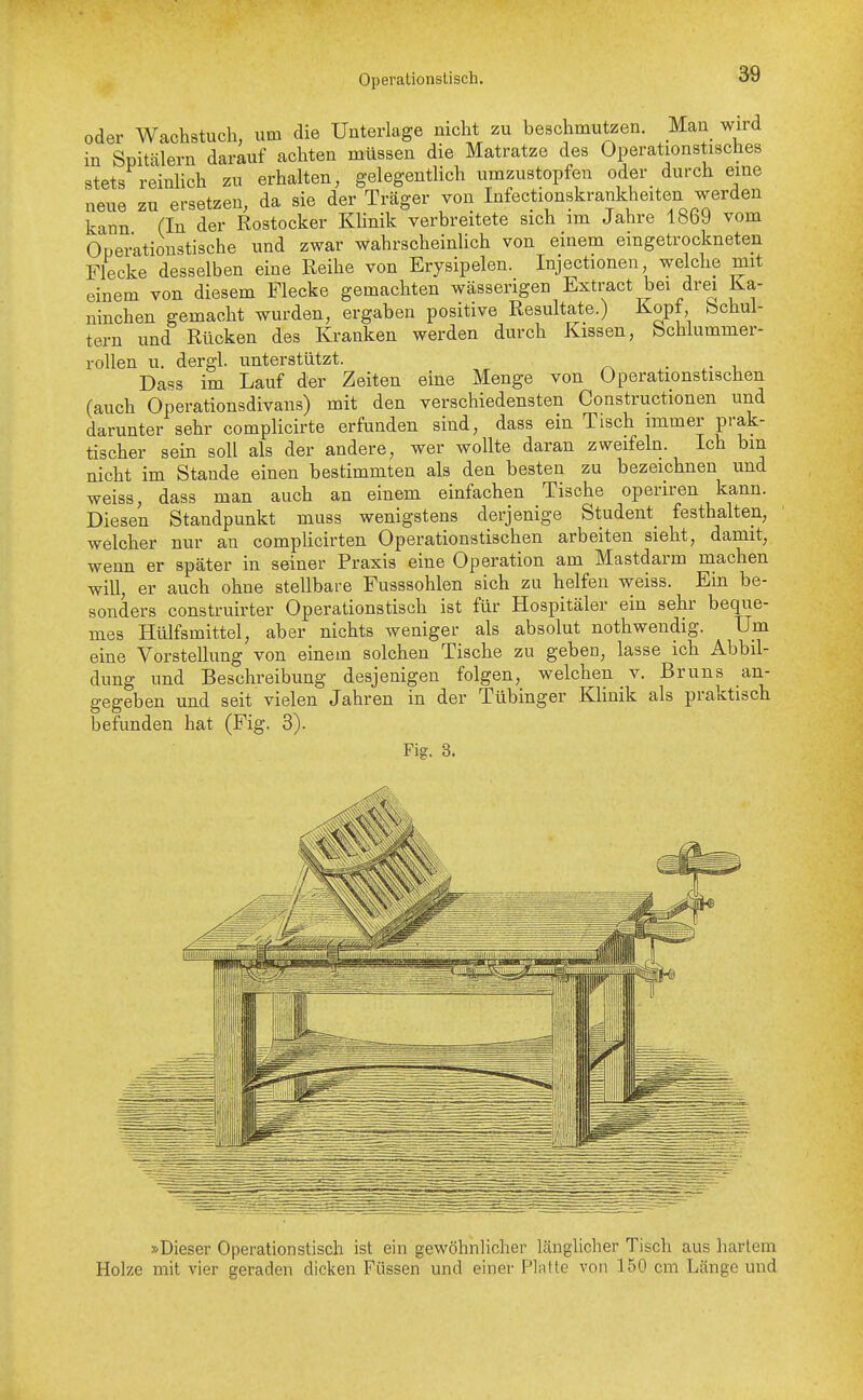 Operationstisch. oder Wachstucli, um die Unterlage nicht zu beschmutzen. Man wird in Spitälern darauf achten müssen die Matratze des Operationstisches stets reinlich zu erhalten, gelegentlich umzustopfen oder durch eine neue zu ersetzen, da sie der Träger von Infectionskrankheiten werden kann (In der Rostocker Klinik verbreitete sich im Jahre 1869 vom Operationstische und zwar wahrscheinhch von einem eingetrockneten Flecke desselben eine Reihe von Erysipelen. Injectionen, welche mit einem von diesem Flecke gemachten wässerigen Exti-act bei drei Ka- ninchen gemacht wurden, ergaben positive Resultate.) Kopt bchui- tern und Rücken des Kranken werden durch Kissen, bchlummer- rollen u. dergi. unterstützt. . i Dass im Lauf der Zeiten eine Menge von Operationstischen (auch Operationsdivans) mit den verschiedensten Constructionen und darunter sehr compHcirte erfunden sind, dass ein Tisch immer prak- tischer sein soll als der andere, wer wollte daran zweifeln. Ich bin nicht im Stande einen bestimmten als den besten zu bezeichnen und weiss, dass man auch an einem einfachen Tische operiren kann. Diesen Standpunkt muss wenigstens derjenige Student^ festhalten, welcher nur an complicirten Operationstischen arbeiten sieht, damit, wenn er später in seiner Praxis eine Operation am Mastdarm machen will, er auch ohne stellbare Fusssohlen sich zu helfen weiss. Ein be- sonders construirter Operationstisch ist für Hospitäler ein sehr beque- mes Hülfsmittel, aber nichts weniger als absolut nothwendig. Um eine Vorstellung von einem solchen Tische zu geben, lasse ich Abbil- dung und Beschreibung desjenigen folgen, welchen v. Bruns an- gegeben und seit vielen Jahren in der Tübinger KUnik als praktisch befunden hat (Fig. 3). Fig. 3. »Dieser Operationstisch ist ein gewöhnlicher länglicher Tisch aus hartem Holze mit vier geraden dicken Füssen und einer Platte von 150 cm Länge und
