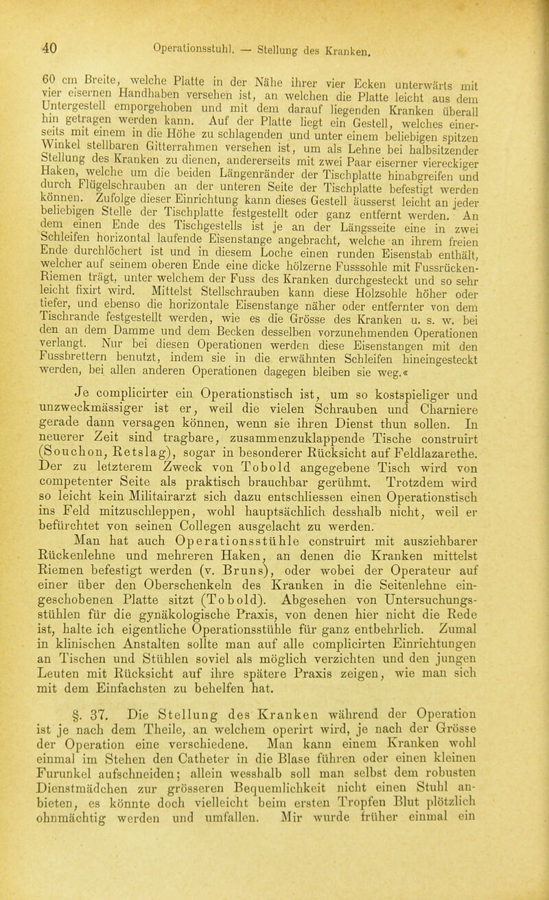 — Stellung des Kranken. 60 cm Breite welche Platte in der Nähe ihrer vier Ecken unterwärts mit vier eisernen Handhaben versehen ist, an welchen die Platte leicht aus dem Untergestell emporgehoben und mit dem darauf liegenden Kranken überall hin getragen werden kann. Auf der Platte liegt ein Gestell, welches einer- seits mit einem in die Höhe zu schlagenden und unter einem beliebigen spitzen Winkel stellbaren Gitterrahmen versehen ist, um als Lehne bei halbsitzender btellung des Kranken zu dienen, andererseits mit zwei Paar eiserner viereckiger Haken, welche um die beiden Längenränder der Tischplatte hinabgreifen und durch Flugelschrauben an der unteren Seite der Tischplatte befestigt werden können. Zufolge dieser Einrichtung kann dieses Gestell äusserst leicht an jeder beliebigen Stelle der Tischplatte festgestellt oder ganz entfernt werden. An dem einen Ende des Tischgestells ist je an der Längsseite eine in zwei Schleifen horizontal laufende Eisenstange angebracht, welche an ihrem freien Ende durchlöchert ist und in diesem Loche einen runden Eisenstab enthält, welcher auf seinem oberen Ende eine dicke hölzerne Fusssohle mit Fussrücken- Riemen trägt, unter welchem der Fuss des Kranken durchgesteckt und so sehr leicht fixirt wird. Mittelst Stellschrauben kann diese Holzsohle höher oder tiefer, und ebenso die horizontale Eisenstange näher oder entfernter von dem Tischrande festgestellt werden, wie es die Grösse des Kranken u. s. w. bei den an dem Damme und dem Becken desselben vorzunehmenden Operationen verlangt. Nur bei diesen Operationen werden diese Eisenstangen mit den Fussbrettern benutzt, indem sie in die erwähnten Schleifen hineingesteckt werden, bei allen anderen Operationen dagegen bleiben sie weg.« Je complicirter ein Operationstisch ist, um so kostspieliger und unzweckmässiger ist er, weil die vielen Schrauben und Charniere gerade dann versagen können, wenn sie ihren Dienst thun sollen. In neuerer Zeit sind tragbare, zusammenzuklappende Tische construirt (Souchon, Retslag), sogar in besonderer Kücksicht auf Feldlazarethe. Der zu letzterem Zweck von Tobold angegebene Tisch wird von competenter Seite als praktisch brauchbar gerühmt. Trotzdem wird so leicht kein Militairarzt sich dazu entschliessen einen Operationstisch ins Feld mitzuschleppen, wohl hauptsächlich desshalb nicht, weil er befürchtet von seinen Collegen ausgelacht zu werden. Man hat auch Operationsstühle construirt mit ausziehbarer Rückenlehne und mehreren Haken, an denen die Kranken mittelst Riemen befestigt werden (v. Bruns), oder wobei der Operateur auf einer über den Oberschenkeln des Kranken in die Seitenlehne ein- geschobenen Platte sitzt (Tobold). Abgesehen von Untersuchungs- stühlen für die gynäkologische Praxis, von denen hier nicht die Rede ist, halte ich eigentliche Operationsstühle für ganz entbehrlich. Zumal in klinischen Anstalten sollte man auf alle complicirten Einrichtungen an Tischen und Stühlen soviel als möglich verzichten und den jungen Leuten mit Rücksicht auf ihre spätere Praxis zeigen, wie man sich mit dem Einfachsten zu behelfen hat. §. 37. Die Stellung des Kranken während der Operation ist je nach dem Theile, an welchem operirt wird, je nach der Grösse der Operation eine verschiedene. Man kann einem Kranken wohl einmal im Stehen den Catheter in die Blase führen oder einen kleinen Furunkel aufschneiden; allein wesshalb soll man selbst dem robusten Dienstmädchen zur grösseren Bequemlichkeit nicht einen Stuhl an- bieten, es könnte doch vielleicht beim ersten Tropfen Blut plötzlich ohnmächtig werden und umfallen. Mir wurde früher einmal ein