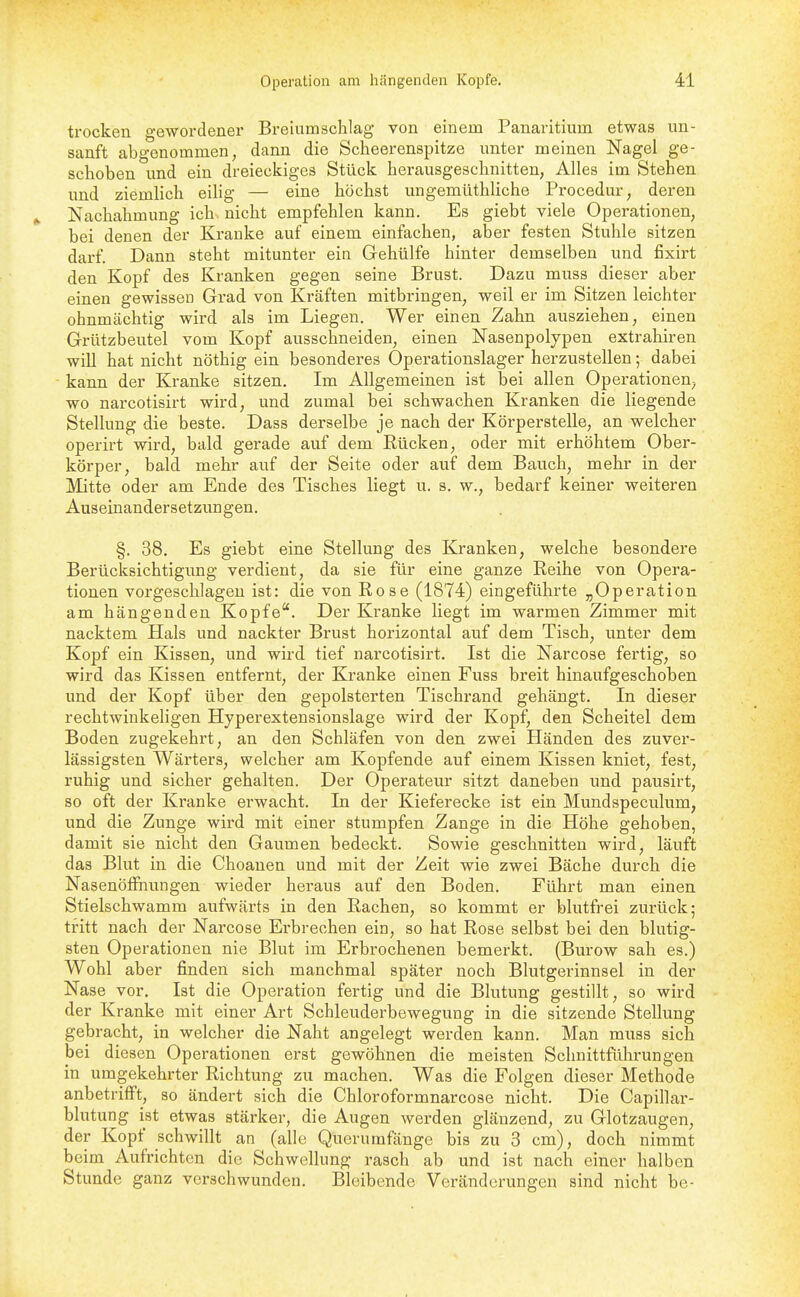 trocken gewordener Breiumschlag von einem Panaritium etwas un- sanft abgenommen, dann die Scheerenspitze unter meinen Nagel ge- schoben und ein dreieckiges Stück herausgeschnitten, Alles im Stehen und ziemlich eihg — eine höchst ungemüthliche Procedur, deren ^ Nachahmung ich^ nicht empfehlen kann. Es giebt viele Operationen, bei denen der Kranke auf einem einfachen, aber festen Stuhle sitzen darf. Dann steht mitunter ein Gehülfe hinter demselben und fixirt den Kopf des Kranken gegen seine Brust. Dazu muss dieser aber einen gewissen Grad von Kräften mitbringen, weil er im Sitzen leichter ohnmächtig wird als im Liegen. Wer einen Zahn ausziehen, einen Grützbeutel vom Kopf ausschneiden, einen Nasenpolypen extrahiren will hat nicht nöthig ein besonderes Operationslager herzvistellen; dabei - kann der Kranke sitzen. Im Allgemeinen ist bei allen Operationen^ wo narcotisirt wird, und zumal bei schwachen Kranken die liegende Stellung die beste. Dass derselbe je nach der Körperstelle, an welcher operirt wird, bald gerade auf dem Rücken, oder mit erhöhtem Ober- körper, bald mehr auf der Seite oder auf dem Bauch, mehr in der Mitte oder am Ende des Tisches liegt u. s. w., bedarf keiner weiteren Auseinandersetzungen. §. 38, Es giebt eine Stellung des Kranken, welche besondere Berücksichtigung verdient, da sie für eine ganze Reihe von Opera- tionen vorgeschlagen ist: die von Rose (1874) eingeführte „Operation am hängenden Kopfe. Der Kranke liegt im warmen Zimmer mit nacktem Hals und nackter Brust horizontal auf dem Tisch, unter dem Kopf ein Kissen, und wird tief narcotisirt. Ist die Narcose fertig, so wird das Kissen entfernt, der Kranke einen Fuss breit hinaufgeschoben und der Kopf über den gepolsterten Tischrand gehängt. In dieser rechtwinkeligen Hyperextensionslage wird der Kopf, den Scheitel dem Boden zugekehrt, an den Schläfen von den zwei Händen des zuvei'- lässigsten Wärters, welcher am Kopfende auf einem Kissen kniet, fest, ruhig und sicher gehalten. Der Operateur sitzt daneben und pausirt, so oft der Kranke erwacht. In der Kieferecke ist ein Mundspeculum, und die Zunge wird mit einer stumpfen Zange in die Höhe gehoben, damit sie nicht den Gaumen bedeckt. Sowie geschnitten wird, läuft das Blut in die Choanen und mit der Zeit wie zwei Bäche durch die Nasenöffhungen wieder heraus auf den Boden. Führt man einen Stielschwamm aufwärts in den Rachen, so kommt er blutfrei zurück; tritt nach der Narcose Erbrechen ein, so hat Rose selbst bei den blutig- sten Operationen nie Blut im Erbrochenen bemei-kt. (Burow sah es.) Wohl aber finden sich manchmal später noch Blutgerinnsel in der Nase vor. Ist die Operation fertig und die Blutung gestillt, so wird der Kranke mit einer Art Schleuderbewegung in die sitzende Stellung gebracht, in welcher die Naht angelegt werden kann. Man muss sich bei diesen Operationen erst gewöhnen die meisten Schnittfühi'ungen in umgekehrter Richtung zu machen. Was die Folgen dieser Methode anbetrifft, so ändert sich die Chloroformnarcose nicht. Die Capillar- blutung ist etwas stärker, die Augen werden glänzend, zu Glotzaugen, der Kopf schwillt an (alle Querumfänge bis zu 3 cm), doch nimmt beim Aufrichten die Schwellung rasch ab und ist nach einer halben Stunde ganz verschwunden. Bleibende Veränderungen sind nicht be-