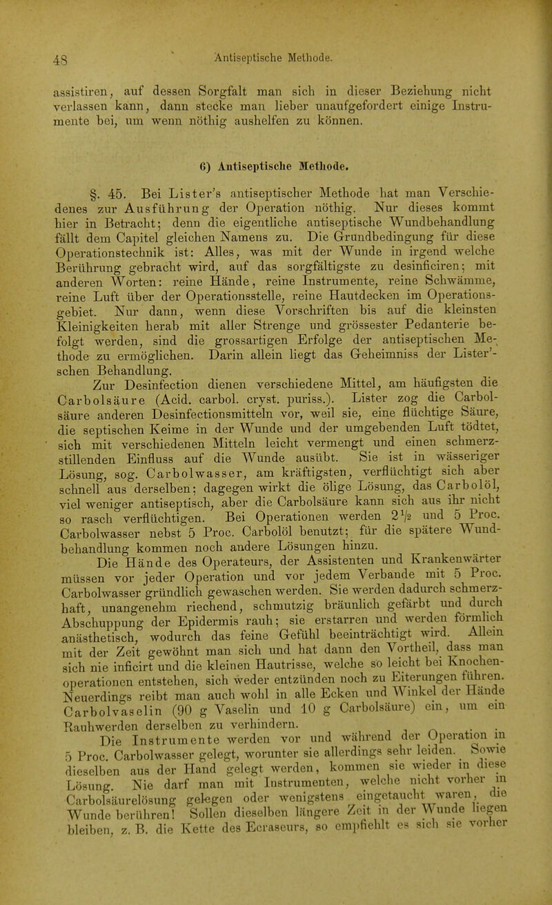 assistiren, auf dessen Sorgfalt man sich in dieser Beziehung nicht verlassen kann, dann stecke man lieber unaufgefordert einige Instru- mente bei, um wenn nöthig aushelfen zu können. 6) Antiseptische Methode. §. 45. Bei Lister's antiseptischer Methode hat man Verschie- denes zur Ausführung der Operation nöthig. Nur dieses kommt hier in Betracht; denn die eigentliche antiseptische Wundbehandlung fällt dem Capitel gleichen Namens zu. Die Grundbedingung für diese Operationstechnik ist: Alles, was mit der Wunde in irgend welche Berührung gebracht wird, auf das sorgfältigste zu desinficiren; mit anderen Worten: reine Hände, reine Instrumente, reine Schwämme, reine Luft über der Operationsstelle, reine Hautdecken im Operations- gebiet. Nur dann, wenn diese Vorschriften bis auf die kleinsten Kleinigkeiten herab mit aller Strenge und grossester Pedanterie be- folgt werden, sind die grossartigen Erfolge der antiseptischen Me-, thode zu ermöglichen. Darin allein liegt das G-eheimniss der Lister'- schen Behandlung. Zur Desinfection dienen verschiedene Mittel, am häufigsten die CarbÖlsäure (Acid. carbol. cryst. puriss.). Lister zog die Carbol- säure anderen Desinfectionsmitteln vor, weil sie, eine flüchtige Säure, die septischen Keime in der Wunde und der umgebenden Luft tödtet, sich mit verschiedenen Mitteln leicht vermengt und einen schmerz- stillenden Einfluss auf die Wunde ausübt. Sie ist in wässeriger Lösung, sog. Carbolwasser, am kräftigsten, verflüchtigt sich aber schnell aus derselben; dagegen wirkt die ölige Lösung, das Carbojöl, viel weniger antiseptisch, aber die Carbolsäure kann sich aus ihr nicht so rasch verflüchtigen. Bei Operationen werden 2^j2 und 5 Proc. Carbolwasser nebst 5 Proc. Carbolöl benutzt; für die spätere Wund- behandlung kommen noch andere Lösungen hinzu. Die Hände des Operateurs, der Assistenten und Krankenwärter müssen vor jeder Operation und vor jedem Verbände mit 5 Proc. Carbolwasser gründlich gewaschen werden. Sie werden dadurch schmerz- haft, unangenehm riechend, schmutzig bräunlich gefärbt und durch Abschuppung der Epidermis rauh; sie erstarren und werden förmlich anästhetisch, wodurch das feine Gefühl beeinträchtigt wird Allein mit der Zeit gewöhnt man sich und hat dann den Vortheil, dass man sich nie inficirt und die kleinen Hautrisse, welche so leicht bei Knochen- operationen entstehen, sich weder entzünden noch zu Eiterungen fuhren. Neuerdings reibt man auch wohl in alle Ecken und Winkel der Hände Carbolvaselin (90 g Vaselin und 10 g Carbolsäure) em, um em Rauhwerden derselben zu verhindern. , j • • Die Instrumente werden vor und während der Operation in 5 Proc. Carbolwasser gelegt, worunter sie allerdings sehr leiden. Sowie dieselben aus der Hand gelegt werden, kommen sie wieder in diese Lösung Nie darf man mit Instrumenten, welche nicht vorher m Carbolsäurelösung gelegen oder wenigstens eingetaucht waren die Wunde berühren! Sollen dieselben längere Zeit in der Wunde hegen bleiben, z. B. die Kette des Ecraseurs, so empfiehlt es sich sie vorher