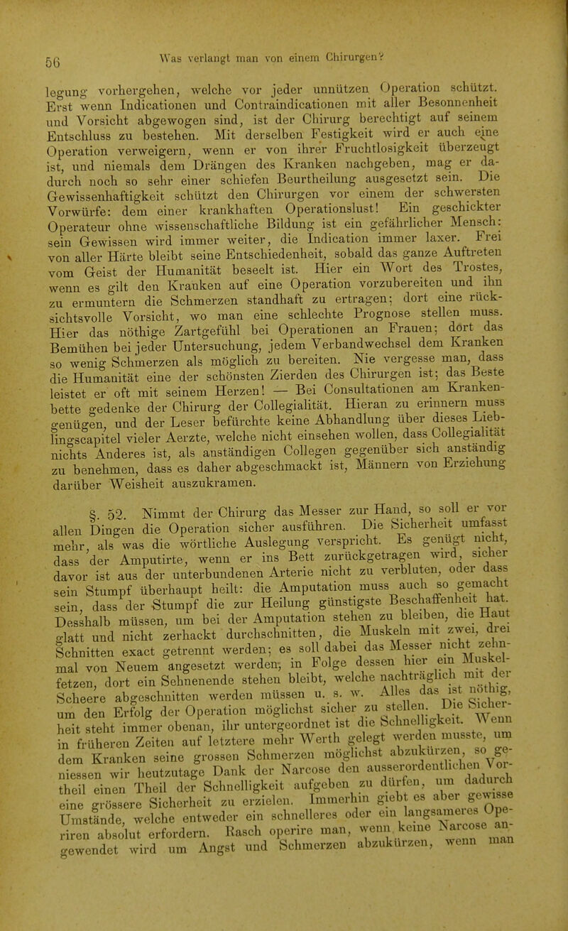 legung vorhergehen, welche vor jeder unnützen Operation schützt. Erst wenn Indicationen und Contraindicationen mit aller Besonnenheit und Vorsicht abgewogen sind, ist der Chirurg berechtigt auf seinem Entschluss zu bestehen. Mit derselben Festigkeit wird er auch eine Operation verweigern, wenn er von ihrer Fruchtlosigkeit überzeugt ist, und niemals dem Drängen des Kranken nachgeben, mag er da- durch noch so sehr einer schiefen Beurtheilung ausgesetzt sein. Die Gewissenhaftigkeit schützt den Chirurgen vor einem der schwersten Vorwürfe: dem einer krankhaften Operationslust! Ein geschickter Operateur ohne wissenschaftliche Bildung ist ein gefährlicher Mensch: sein Gewissen wird immer weiter, die Indication immer laxer. Frei von aller Härte bleibt seine Entschiedenheit, sobald das ganze Auftreten vom Geist der Humanität beseelt ist. Hier ein Wort des Trostes, wenn es gilt den Kranken auf eine Operation vorzubereiten und ihn zu ermuntern die Schmerzen standhaft zu ertragen; dort eine rück- sichtsvolle Vorsicht, wo man eine schlechte Prognose stellen muss. Hier das nöthige Zartgefühl bei Operationen an Frauen; dort das Bemühen bei jeder Untersuchung, jedem Verbandwechsel dem Kranken so wenig Schmerzen als möglich zu bereiten. Nie vergesse man, dass die Humanität eine der schönsten Zierden des Chirurgen ist; d^s Beste leistet er oft mit seinem Herzen! — Bei Consultationen am Kranken- bette gedenke der Chirurg der Collegialität. Hieran zu erinnern muss o-enügen, und der Leser befürchte keine Abhandlung über dieses Lieb- lingscapitel vieler Aerzte, welche nicht einsehen wollen, dass CoUegialitat nichts Anderes ist, als anständigen Collegen gegenüber sich anstandig zu benehmen, dass es daher abgeschmackt ist, Männern von Erziehimg darüber Weisheit auszukramen. S 59 Nimmt der Chirurg das Messer zur Hand, so soll er vor allen Dingen die Operation sicher ausführen. Die Sicherheit umfasst mehr, als was die wörtliche Auslegung verspricht. Es genügt nicht, dass der Amputirte, wenn er ins Bett zurückgetragen wird sicher davor ist aus der unterbundenen Arterie nicht zu verbluten, oder dass sein Stumpf überhaupt heilt: die Amputation muss auch so gemacht sein, dass der Stumpf die zur Heilung günstigste Beschaffenheit hat Desshalb müssen, um bei der Amputation stehen zu bleiben, die Haut glatt und nicht zerhackt durchschnitten, die Muskeln mit zwei, drei Schnitten exact getrennt werden; es ^^^^i/^^ M^^^^^^^^^ mal von Neuem angesetzt werden-, in Folge dessen hier ein Muskel- fetzen, dort ein Sehnenende stehen bleibt, welche ^^^,^^*^';}Sl^tt^.^tlt Scheere abgeschnitten werden müssen u. s. w. Alles das ist nothig, um den Erfolg der Operation möglichst sicher zu stellen. Die Sicher- hSt steht immlr obenan, ihr untei-geordnet ist die Sehne ligkeit. Wenn fn früheren Zeiten auf letztere mehr Werth gelegt werden musste, um fem Kranken seine grossen Schmerzen möglichst abzukürzen so ge- nieTsen wir heutzutage Dank der Narcose den —J^^'^^^^^^^^^^ theil einen Theil der Schnelligkeit aufgeben zu dürfen /^^^^^^^^^ eine grössere Sicherheit zu erzielen. Immerhin gieb es aber gewisse Umstlnde, welche entweder ein schnelleres oder e^\l^.f ^^^^^^^f P^. riren absolut erfordern. Rasch operire man, wenn keine ^^icose an cewendet wird um Angst und Schmerzen abzukürzen, wenn man