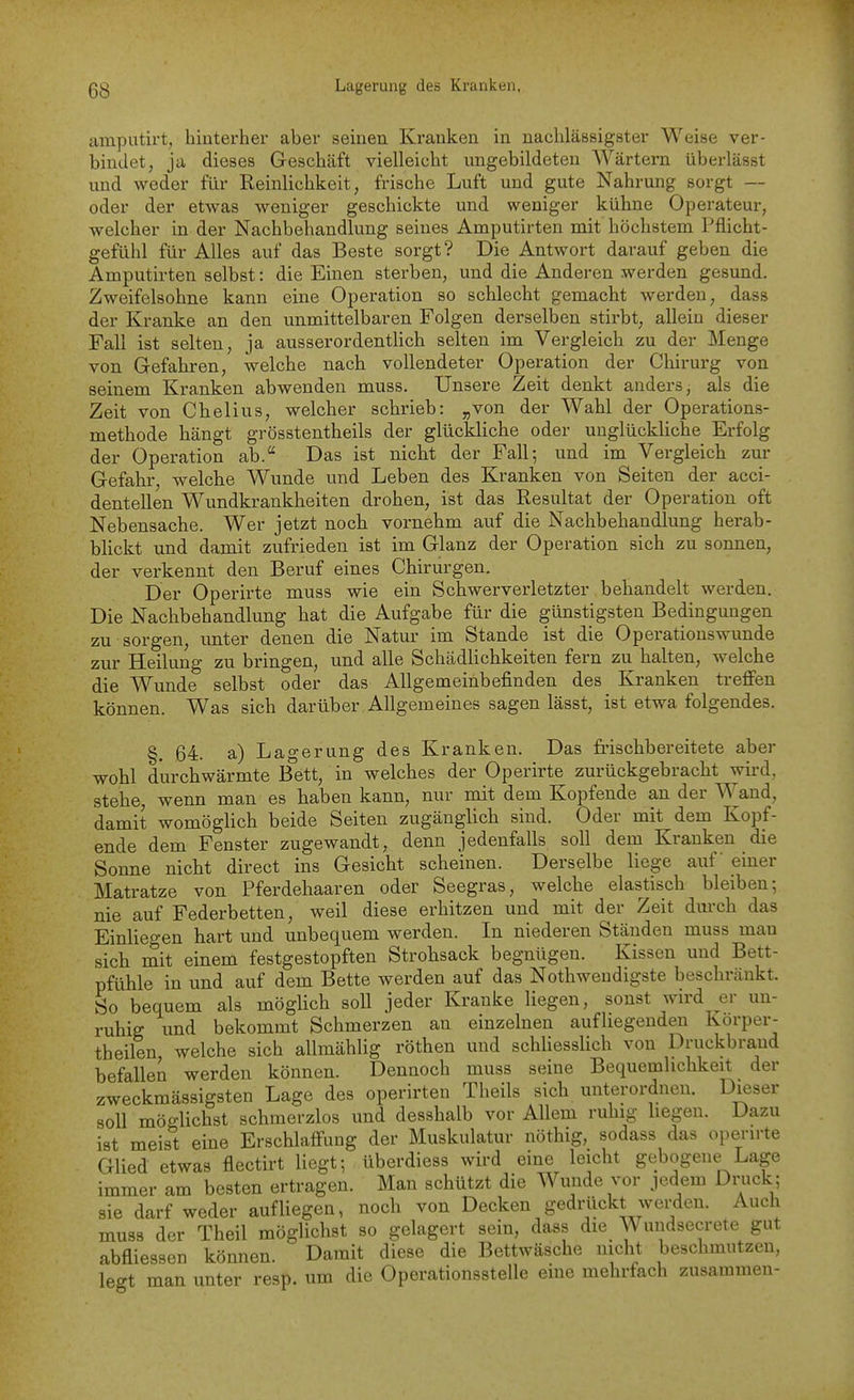 amputirt, hinterher aber seinen Kranken in nachlässigster Weise ver- bindet, ja dieses Geschäft vielleicht ungebildeten AVärtern überlässt und weder für Reinlichkeit, frische Luft und gute Nahrung sorgt — oder der etwas weniger geschickte und weniger kühne Operateur, welcher in der Nachbehandlung seines Amputirten mit höchstem Pflicht- gefühl für Alles auf das Beste sorgt? Die Antwort darauf geben die Amputirten selbst: die Einen sterben, und die Anderen werden gesund. Zweifelsohne kann eine Operation so schlecht gemacht werden, dass der Kranke an den unmittelbaren Folgen derselben stirbt, allein dieser Fall ist selten, ja ausserordentlich selten im Vergleich zu der Menge von Gefahren, welche nach vollendeter Operation der Chirurg von seinem Kranken abwenden muss. Unsere Zeit denkt anders, als die Zeit von Chelius, welcher schrieb: „von der Wahl der Operations- methode hängt grösstentheils der glückliche oder unglückliche Erfolg der Operation ab. Das ist nicht der Fall; und im Vergleich zur Gefahr, welche Wunde und Leben des Kranken von Seiten der acci- dentellen Wundkrankheiten drohen, ist das Resultat der Operation oft Nebensache. Wer jetzt noch vornehm auf die Nachbehandlung herab- blickt und damit zufrieden ist im Glanz der Operation sich zu sonnen, der verkennt den Beruf eines Chirurgen. Der Operirte muss wie ein Schwerverletzter behandelt werden. Die Nachbehandlung hat die Aufgabe für die günstigsten Bedingungen zu sorgen, unter denen die Natur im Stande ist die Operations wunde zur Heilung zu bringen, und alle Schädlichkeiten fern zu halten, welche die Wunde selbst oder das Allgemeinbefinden des Kranken treffen können. Was sich darüber Allgemeines sagen lässt, ist etwa folgendes. §, 64. a) Lagerung des Kranken. Das frischbereitete aber wohl durchwärmte Bett, in welches der Operirte zurückgebracht wird, stehe, wenn man es haben kann, nur mit dem Kopfende an der Wand, damit womöglich beide Seiten zugänglich sind. Oder mit dem Kopf- ende dem Fenster zugewandt, denn jedenfalls soll dem Kranken die Sonne nicht direct ins Gesicht scheinen. Derselbe liege auf einer Matratze von Pferdehaaren oder Seegras, welche elastisch bleiben; nie auf Federbetten, weil diese erhitzen und mit der Zeit durch das Einhegen hart und unbequem werden. In niederen Ständen muss mau sich mit einem festgestopften Strohsack begnügen. Kissen und Bett- pfühle in und auf dem Bette werden auf das Nothweudigste beschränkt. So bequem als möglich soll jeder Kranke liegen, sonst wird ^er un- ruhig imd bekommt Schmerzen an einzelnen aufliegenden Körper- theilen, welche sich allmählig röthen und schliesslich von Druckbrand befallen werden können. Dennoch muss seine Bequemhchkeit der zweckmässigsten Lage des operirten Theils sich unterordnen. Dieser soll möglichst schmerzlos und desshalb vor Allem ruhig liegen. Dazu ist meist eine Erschlaffung der Muskulatur nöthig, sodass das operirte Glied etwas flectirt liegt; überdiess wird eine leicht gebogene Lage immer am besten ertragen. Man schützt die Wunde vor jedem Druck; sie darf weder aufliegen, noch von Decken gedrückt wei-den. Auch muss der Theil möglichst so gelagert sein, dass die Wundsecrete gut abfliessen können. Damit diese die Bettwäsche nicht beschmutzen, legt man unter resp. um die Operationsstelle eine mehrfach zusammen-
