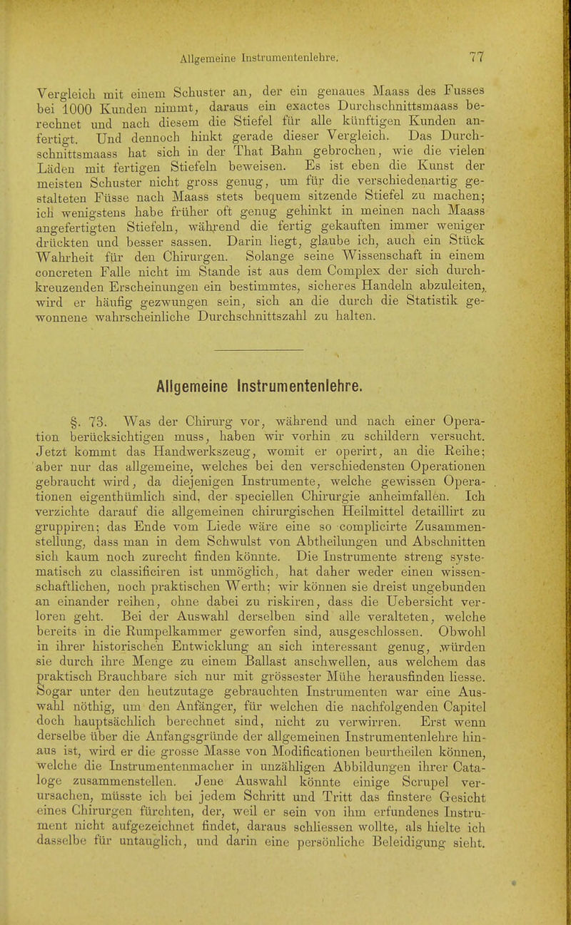 Vergleich mit einem Schuster an, der ein genaues Maass des Fasses bei 1000 Kanden nimmt, daraus ein exactes Durchschnittsmaass be- rechnet und nach diesem die Stiefel für alle künftigen Kunden an- fertigt. Und dennoch hinkt gerade dieser Vergleich. Das Durch- schnittsmaass hat sich in der That Bahn gebrochen, wie die vielen Läden mit fertigen Stiefeln beweisen. Es ist eben die Kunst der meisten Schuster nicht gross genug, um für die verschiedenartig ge- stalteten Füsse nach Maass stets bequem sitzende Stiefel zu machen; ich wenigstens habe früher oft genug gehinkt in meinen nach Maass angefertigten Stiefeln, wäh^-end die fertig gekauften immer weniger drückten und besser sassen. Darin liegt, glaube ich, auch ein Stück Wahrheit für den Chirurgen. Solange seine Wissenschaft in einem concreten Falle nicht im Stande ist aus dem Complex der sich durch- kreuzenden Erscheinungen ein bestimmtes, sicheres Handeln abzuleiten, wird er häufig gezwungen sein, sich an die durch die Statistik ge- wonnene wahrscheinliche Durchschnittszahl zu halten. Allgemeine Instrumentenlehre. §. 73. Was der Chirurg vor, während imd nach einer Opera- tion berücksichtigen muss, haben wir vorhin zu schildern versucht. Jetzt kommt das Handwerkszeug, womit er operirt, an die Reihe; aber nur das allgemeine, welches bei den verschiedensten Operationen gebraucht wird, da diejenigen Instrumente, welche gewissen Opera- tionen eigenthümlich sind, der speciellen Chirurgie anheimfallen. Ich verzichte darauf die allgemeinen chirurgischen Heilmittel detaillirt zu gruppiren; das Ende vom Liede wäre eine so complicirte Zusammen- stellung, dass man in dem Schwulst von Abtheilungen und Abschnitten sich kaum noch zurecht finden könnte. Die Instrumente streng syste- matisch zu classificiren ist unmöglich, hat daher weder einen wissen- schaftlichen, noch praktischen Werth; wir können sie dreist ungebunden an einander reihen, ohne dabei zu riskiren, dass die Uebersicht ver- loren geht. Bei der Auswahl derselben sind alle veralteten, welche bereits in die Rumpelkammer geworfen sind, ausgeschlossen. Obwohl in ihrer historischen Entwicklung an sich interessant genug, .würden sie durch ihre Menge zu einem Ballast anschwellen, aus welchem das praktisch Brauchbare sich nur mit grossester Mühe herausfinden liesse. Sogar unter den heutzutage gebrauchten Instrumenten war eine Aus- wahl nöthig, um den Anfänger, für welchen die nachfolgenden Capitel doch hauptsächlich berechnet sind, nicht zu verwirren. Erst wenn derselbe über die Anfangsgründe der allgemeinen Instrumentenlehre hin- aus ist, wird er die grosse Masse von Modificationen beurtheilen können, welche die Instrumentenmacher in unzähligen Abbildungen ihrer Cata- loge zusammenstellen. Jene Auswahl könnte einige Scrupel ver- ursachen, müsste ich bei jedem Schritt und Tritt das finstere Gesicht eines Chirurgen fürchten, der, weil er sein von ihm erfundenes Instru- ment nicht aufgezeichnet findet, daraus schliessen wollte, als hielte ich dasselbe für untauglich, und darin eine persönliche Beleidigung sieht.