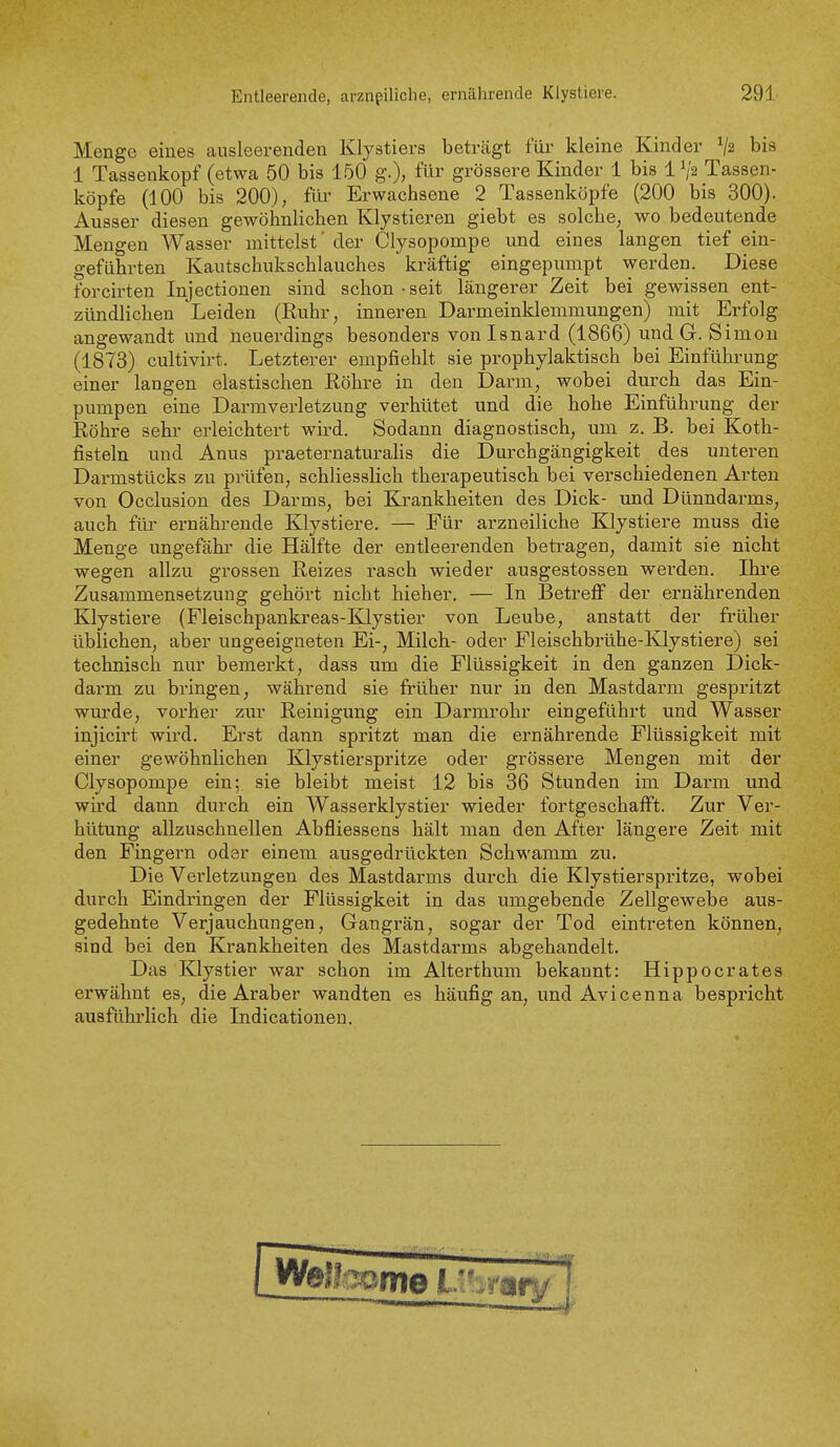 Menge eines ausleerenden Klystiers beträgt füi- kleine Kinder V2 bis 1 Tassenkopf (etwa 50 bis 150 g.), für grössere Kinder 1 bis 1 V2 Tassen- köpfe (100 bis 200), für Erwachsene 2 Tassenköpfe (200 bis 300). Ausser diesen gewöhnlichen Klystieren giebt es solche, wo bedeutende Mengen Wasser mittelst' der Clysopompe und eines langen tief ein- geführten Kautschukschlauches kräftig eingepumpt werden. Diese forcirten Injectionen sind schon-seit längerer Zeit bei gewissen ent- zündlichen Leiden (Ruhr, inneren Darmeinklemmungen) mit Erfolg angewandt und neuerdings besonders von Isnard (1866) und G. Simon (1873) cultivirt. Letzterer empfiehlt sie prophylaktisch bei Einführung einer langen elastischen Röhre in den Darm, wobei durch das Ein- pumpen eine Darmvei-letzung verhütet und die hohe Einführung der Röhre sehr erleichtert wird. Sodann diagnostisch, um z. B. bei Koth- fisteln und Anus praeternaturalis die Durchgängigkeit des unteren Darmstücks zu prüfen, schliesslich therapeutisch bei verschiedeneu Arten von Occlusion des Darms, bei Krankheiten des Dick- und Dünndarms, auch für ernährende Klystiere. — Für arzneiliche Klystiere muss die Menge ungefähi- die Hälfte der entleerenden betragen, damit sie nicht wegen allzu grossen Reizes rasch wieder ausgestossen werden. Ihre Zusammensetzung gehört nicht hieher. — In Betreff der ernährenden Klystiere (Fleischpankreas-Klystier von Leube, anstatt der früher üblichen, aber ungeeigneten Ei-, Milch- oder Fleischbrühe-Klystiere) sei technisch nur bemerkt, dass um die Flüssigkeit in den ganzen Dick- darm zu bringen, während sie früher nur in den Mastdarm gespritzt wurde, vorher zur Reinigung ein Darmrohr eingeführt und Wasser injicirt wird. Erst dann spritzt man die ernährende Flüssigkeit mit einer gewöhnlichen Klystierspritze oder grössere Mengen mit der Clysopompe ein; sie bleibt meist 12 bis 36 Stunden im Darm und wird dann durch ein Wasserklystier wieder fortgeschafft. Zur Ver- hütung allzuschnellen Abfliessens hält man den After längere Zeit mit den Fingern oder einem ausgedrückten Schwamm zu. Die Verletzungen des Mastdarms durch die Klystierspritze, wobei durch Eindringen der Flüssigkeit in das umgebende Zellgewebe aus- gedehnte Verjauchungen, Gangrän, sogar der Tod eintreten können, sind bei den Krankheiten des Mastdarms abgehandelt. Das Klystier war schon im Alterthum bekannt: Hippoerates erwähnt es, die Araber wandten es häufig an, und Avicenna bespi'icht ausführlich die Indicationeu.