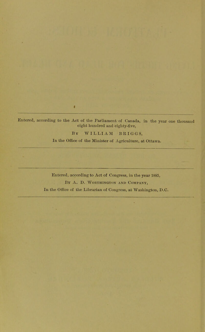 f Entered, according to the Act of the Parliament of Canada, in the year one thousand eight hundred and eighty-five. By WILLIAM BRIGGS, In the Office of tlie Mmister of Agricultui-e, at Ottawa. Entered, according to Act of Congress, in the year 1885, By a. D. Worthington and Company, In tlie Office of the Librarian of Congress, at Wasliingtou, D.C.