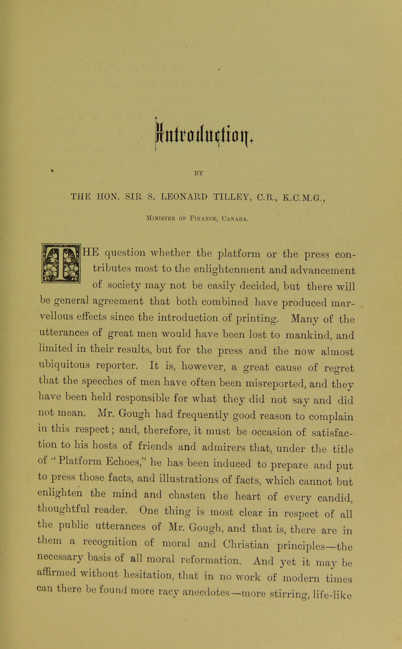 BY THE HON. SIR S. LEONARD TILLEY, C.B., K.C.M.G., Minister of Fin.ince, Canada. HE question whether the platform or the press con- tributes most to the enlightenment and advancement of society may not be easily decided, but there will be general agreement that both combined have produced mar- vellous effects since the introduction of printing. Many of the utterances of great men would have been lost to mankind, and limited in their results, but for the press and the now almost ubiquitous reporter. It is, however, a great cause of re^rret that the speeches of men have often been misreported, and they have been held responsible for what they did not say and did not mean. Mr. Gough had frequently good reason to complain in this respect; and, therefore, it must be occasion of satisfac- tion to his hosts of friends and admirers that, under the title of  Platform Echoes, he has been induced to prepare and put to press those facts, and illustrations of facts, which cannot but enlighten the mind and chasten the heart of every candid, thoughtful reader. One thing is most clear in respect of all the public utterances of Mr. Gough, and that is, there are in them a recognition of moral and Christian principles—the necessary basis of all moral reformation. And yet it may be affirmed without hesitation, that in no work of modern times can there be found more racy anecdotes-more stirring, life-like