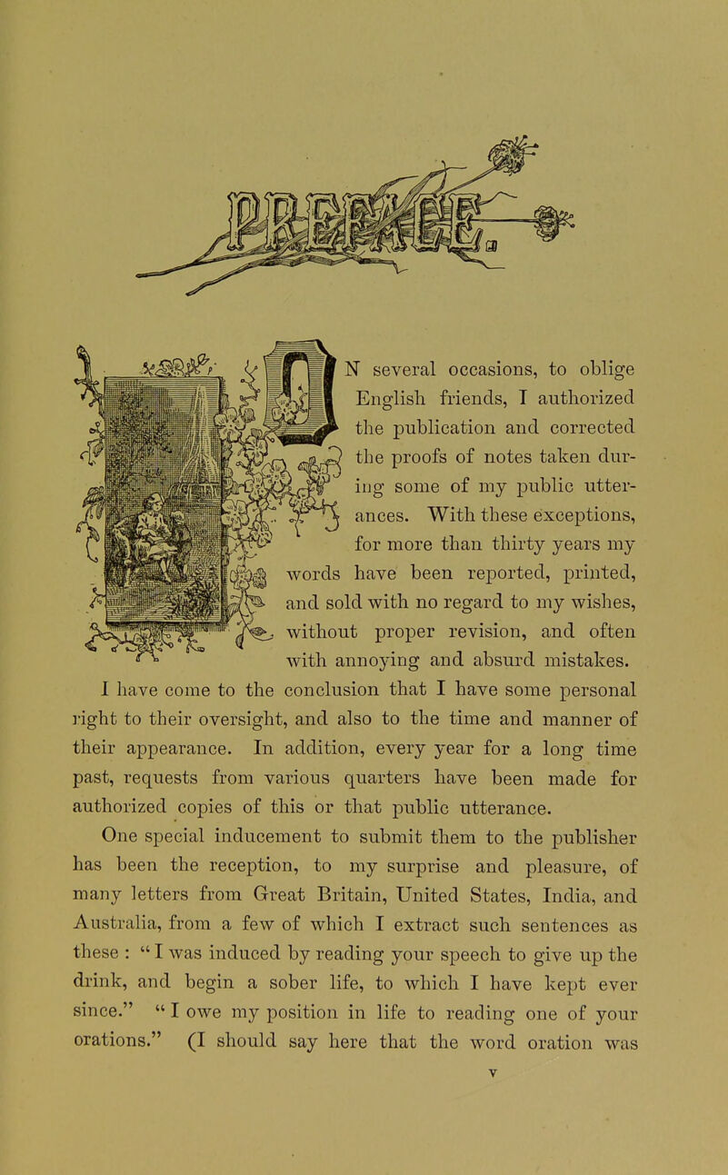 N several occasions, to oblige English friends, T authorized the publication and corrected the proofs of notes taken dur- ing some of my public utter- ances. With these exceptions, for more than thirty years my words have been reported, printed, and sold with no regard to my wishes, without proper revision, and often with annoj'ing and absurd mistakes. I have come to the conclusion that I have some personal ]'ight to their oversight, and also to the time and manner of their appearance. In addition, every year for a long time past, requests from various quarters have been made for authorized copies of this or that public utterance. One special inducement to submit them to the publisher has been the reception, to my surprise and pleasure, of many letters from Great Britain, United States, India, and Australia, from a few of which I extract such sentences as these :  I was induced by reading your speech to give up the drink, and begin a sober life, to which I have kept ever since.  I owe my position in life to reading one of your orations. (I should say here that the word oration was