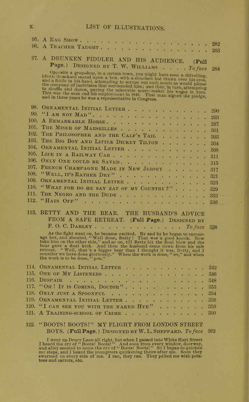 05. A Rag Shoav . . . 90. A Teaciieu Taught 97. A DRUNKEN FIDDLER AND HIS AUDIENCE. (Full Page.) Designed by T. W. Williams .... To face \.v„9y^'\'^^^^^ ^ giog-xhop, in a certain town, you inight have seen a drivpllir,<r an,i a fiddle in iis han.I, attempting to Rcrape out Mich nui^ ras would nfi^ the company of inebriates that surrounded ilim; and tU^^ n ttfr.rattenStht^ T>.!= <Iance paying the miserable musicMuakc; his Ss i^ an, in Hr^''  t''^ employment in 1840. That n,an s g^ed pledl^' and m three years he was a representative in Congress. P'ea{,e, 282 283 284 98. Ornamental Initial Letter 99. I AM NOT Mad 100. A Remarkable Horse . . . 101. 290 293 297 The Miser of Marseilles . 301 102. The Philosopher and the Calf's Tail 103. The Big Boy and Little Dickey Tilton 104. Ornamental Initial Letter 303 304 308 106 107, 105. Life in a Railway Car 311 Only One could be Saved 315 French Champagne Made in New Jersey 317 108.  Well, it's Rather Drv  . 321 109. Ornamental Initial Letter ' 323 110. What for do he say zat of my Country? 329 111. The Negro and the Dude 333 112. Hats Off .' .' 336 113. BETTY AND THE BEAR. THE HUSBAND'S ADVICE FROM A SAFE RETREAT. (Full Page.) Designed by F. O. C. Darley To face 3^8 As the light went on, he became excited. By and by he began to encour- age her, and shouted,  Well done, Betty ! That was a good knock. Now take him on the other side, and so on, till Betty hit the final blow and the bear gave a flnal kick. And then the husband came down from his safe retreat.  Well, that's a bigger bear than I thought it was, Betty, and I consider we have done gloriously. When the work is done,  we,^' and when the work is to be done,  you. 114. Ornamental Initial Letter 342 115. One of My Listeners 346 116. Despair 348 117. Oh! It is Coming, Doctor 353 118. Only just a Spoonful 3.54 119. Ornamental Initial Letter 358 120. I CAN see you with THE NAKED HyE  359 121. A Training-school of Crime 360 122. BOOTS! BOOTS! MY FLIGHT FROM LONDON STREET BOYS. (FullFage.) Designed by W. L. Sheppard. To face 362 T went up Drury Lane all right, but when I passed into White Hart Street I heard the cry of '' Boots! Boots!  And soon from every window, doorway, and alley seemed to come the cry of  Boots! Boots!  So I began to quicken my step.s, and I heard the youngsters quickening theirs after me. Soon they swarmed on every side of me. I ran, they ran. They pelted me with pota- toes and carrots, etc.