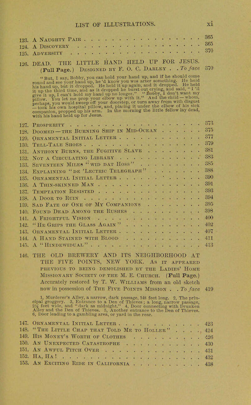 123. A Naughty Pair 124. A Discovery ^^ 125. Adversity ^^^ 126. DEAD. THE LITTLE HAND HELD UP FOR JESUS. (Full Page.) Designed by F. O. C. Darley . . To face 370  But I say, Bobby, you can bold your hand up, and if he should come round and see your haiid up, he'd know you wos arter something He he d his hand up, but it dropped. He held it up again, and it dropped. He held it UP the third time, and as it dropped he burst out crying, and said, 1 11 give it up, I can't hold my hand up no longer.  Bobby, 1 don't want my Billow You let me prop your elbow up with it. And the child — whom, perhaps, you would sweep off your doorstep, or turn away from witli disgust — took iiis own hospital pillow, and, plauhig it under the elbow ot his sick companion, propped up his arm. In the morning the httle fellow lay dead, with his hand held up for Jesus. 127. Prosperity ^'^^ 128. Doomed —THE Burning Ship in Mid-Ocean 375 129. Qrnamental Initial, Letter 377 130. Tell-Tale Shoes 379 131. Anthony Burns, the Fugitive Slave 381 132. Not a Circulating Library ' 383 133. Seventeen Miles  wid dat Hoss 385 134. Explaining de 'Lectric Telegraph 388 135. Ornamental Initial Letter • 390 136. A Thin-skinned Man 391 137. Temptation Resisted 398 138. A Door to Ruin 394 1.39. Sad Fate of One of My Companions 395 140. Found Dead Among the Rushes . 398 141. A Frightful Vision 400 142. He Grips the Glass Again 402 143. Ornamental Initial Letter 407 144. A Hand Stained with Blood 411 14.5. A  HiNDEWIDUAL 413 146. THE OLD BREWERY AND ITS NEIGHBORHOOD AT THE FIVE POINTS, NEW YORK. As it appeared PREVIOUS TO BEING DEMOLISHED BY THE LADIES' HomE Missionary Society of the M. E. Church. (Full Page.) Accurately restored by T. W. Williams from an old sketch now in possession of The Five Points Mission . . To face 419 1, Murderer's Alley, a narrow, dark passage, 148 feet long. 2, The prin- cipal groggery. 3, Entrance to a Den of Thieves ; a long, narrow passage, 2>^ feet wide, and dark as midnight. 4, Door connecting witli Drunken Alley and the Den of Thieves. 5, Another entrance to the Den of Thieves. 6, Door leading to a gambling area, or yard in the rear. 147. Ornamental Initial Letter 423 148. The Little Chap that Told Me to Holler . . . ., 424 149. His Money's Worth of Clothes 426 150. An Unexpected Catastrophe 430 151. An Awful Pitch Over 431 152. Ha, Ha 1 432 153. An Exciting Ride in California 438