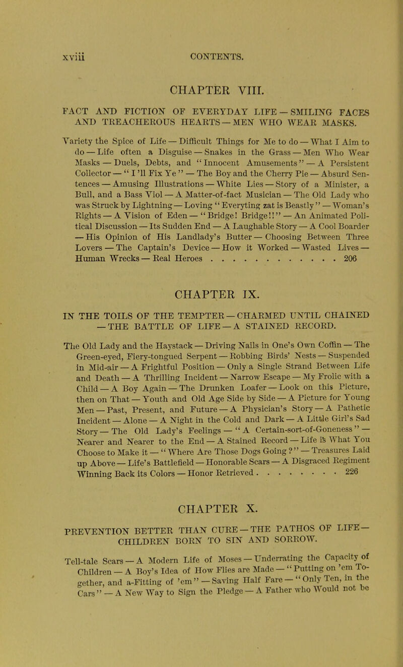 CHAPTER VIII. FACT AND FICTION OF EVERYDAY LIFE — SMILING FACES AND TREACHEROUS HEARTS —MEN WHO WEAR MASKS. Variety the Spice of Life — Difficult Things for Me to do — What I Aim to do — Life often a Disguise — Snakes in the Grass — Men Who Wear Masks — Duels, Dehts, and Innocent Amusements — A Persistent Collector —  I '11 Fix Ye  — The Boy and the Cherry Pie — Absurd Sen- tences— Amusing Illustrations — White Lies — Story of a Minister, a Bull, and a Bass Viol — A Matter-of-fact Musician — The Old Lady who was Struck by Lightning—Loving  Everyting zat is Beastly  — Woman's Rights — A Vision of Eden—Bridge! Bridge!!—An Animated Poli- tical Discussion — Its Sudden End — A Laughable Story — A Cool Boarder — His Opinion of His Landlady's Butter—Choosing Between Three Lovers — The Captain's Device — How it Worked—Wasted Lives — Human Wrecks — Real Heroes 206 CHAPTER IX. IN THE TOILS OF THE TEMPTER — CHARMED UNTIL CHAINED — THE BATTLE OF LIFE —A STAINED RECORD. The Old Lady and the Haystack — Driving Nails in One's Own Coffin — The Green-eyed, Fiery-tongued Serpent — Robbing Birds' Nests — Suspended in Mid-air — A Frightful Position — Only a Single Strand Between Life and Death — A Thrilling Incident — Narrow Escape — My Frolic with a Child —A Boy Again —The Drimken Loafer —Look on this Picture, then on That — Youth and Old Age Side by Side — A Picture for Young Men —Past, Present, and Future —A Physician's Story —A Pathetic Incident — Alone — A Night in the Cold and Dark — A Little Girl's Sad Story—The Old Lady's Feelings—  A Certain-sort-of-Goneness — Nearer and Nearer to the End — A Stained Record — Life iS What You Choose to Make it —  Where Are Those Dogs Going ? — Treasures Laid up Above — Life's Battlefield — Honorable Scars — A Disgraced Regiment Winning Back its Colors — Honor Retrieved 226 CHAPTER X. PREVENTION BETTER THAN CURE —THE PATHOS OF LIFE- CHILDREN BORN TO SD^ AND SORROW. Tell-tale Scars —A Modern Life of Moses — Underrating the Capacity of Children — A Boy's Idea of How Flies are Made —  Putting on 'em To- gether, and a-Fitting of 'em -Saving Half Fare- Only Ten, in the Cars  - A New Way to Sign the Pledge - A Father who Would not be