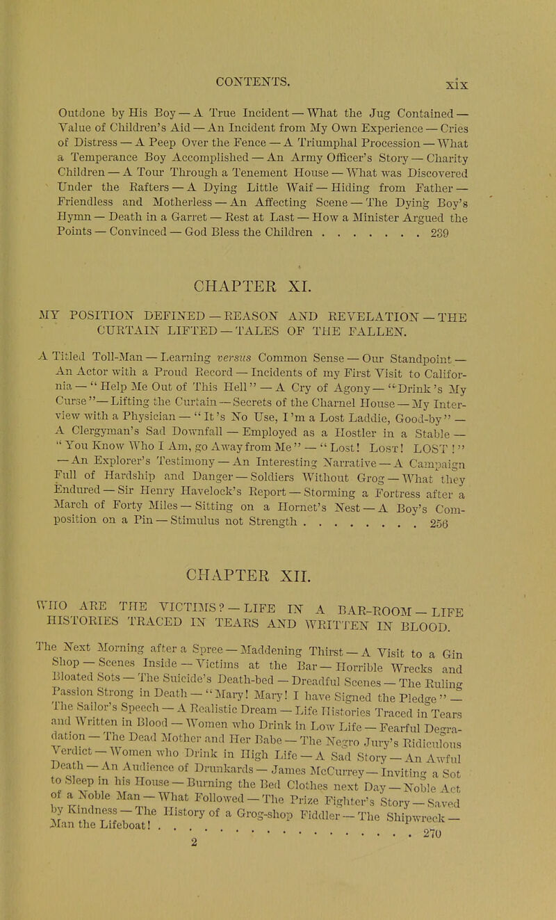 Outdone by His Boy — A True Incident — Wliat the Jug Contained — Value of Children's Aid — An Incident from My Own Experience — Cries of Distress — A Peep Over the Fence — A Triumphal Procession — What a Temperance Boy Accomplished — An Army Officer's Story — Charity Children — A Tom- Tlu-ough a Tenement House — What was Discovered Under the Eafters — A Dying Little AVaif — Hiding from Father — Friendless and Motherless — An Affecting Scene — The Dying Boy's Hymn — Death in a Garret — Best at Last — How a Minister Argued the Points — Convinced — God Bless the Children 239 CHAPTER XL MY POSITION DEFINED — EEASON AND REVELATION — TPIE CURTAIN LIFTED —TALES OF THE FALLEN. A Titled Toll-Man — Learning versus Common Sense — Our Standpoint — An Actor with a Proud Record — Incidents of my First Visit to Califor- nia —  Help Me Out of This Hell — A Cry of Agony — Drink's My Ciu'se-Lifting the Curtain —Secrets of the Charnel House —My Intei- view with a Physician —  It's No Use, I'm a Lost Laddie, Good-by  — A Clergyman's Sad Downfall — Employed as a Hostler in a Stable —  You Know AVho I Am, go Away from Me  —  Lost! Lost ! LOST !  — An Explorer's Testimony —An Interesting Narrative —A Campaign Full of Hardship and Danger — Soldiers Without Grog— What \hey Endured —Sir Henry Havelock's Report — Storming a Fortress after a March of Forty Miles — Sitting on a Hornet's Nest —A Boy's Com- position on a Pin —Stimulus not Strength 2.56 CPTAPTER XIL WHO ARE THE VICTIMS ?-LIFE IN A BAR-ROOM - LIFE HISTORIES TRACED IN TEARS AND WRITTEN IN BLOOD. The Next Morning after a Spree - Maddening Thirst-A Visit to a Gin Shop-Scenes Inside - Victims at the Bar-Horrible Wrecks and Bloated Sots - The Suicide's Death-bed - Dreadful Scenes - The Ruling Passion Strong in Death - Mai^! Mary! I have Signed the Pled-e  - 'ihe Sailor's Speech - A Realistic Dream - Life Histories Traced in Tears and Written in Blood - Women who Drink in Low Life - Fearful Degra- dation-The Dead Mother and Her Babe-The Negro Jury's Ridiculous Verdict-Women who Drink in High Life-A Sad Story - An Awful Death-An Audience of Drunkards - James J[cCurrey-Invitin- a Sot to Sleep m his House - Burning the Bed Clothes next Day-Noble Act ot a Noble Man-What Followed-The Prize Fighter's Story-Saved by Kindness-The History of a Grog-shop Fiddler-The Shipwreck- Man the Lifeboat ... _ ■ 270 2