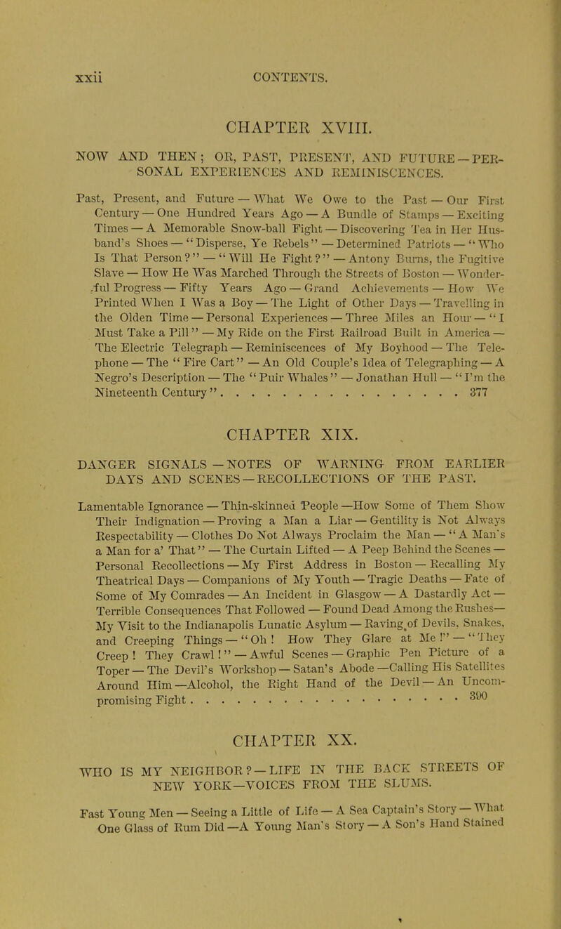 CHAPTER XVIII. NOW AND THEN; OR, PAST, PRESENT, AND FUTURE —PER- SONAL EXPERIENCES AND REMINISCENCES. Past, Present, and Future — What We Owe to the Past — Our First Century — One Hundred Years Ago — A Bundle of Stamps — Exciting Times — A Memorable Snow-ball Fight — Discovering Tea in Iler Hus- band's Shoes —  Disperse, Ye Rebels  — Determined Patriots —  Who Is That Person ? —  Will He Fight ? —Antony Burns, the Fugitive Slave — How He Was Marched Through the Streets of Boston — Wondei-- -ful Progress — Fifty Years Ago — Grand Achievements — How We Printed When I Was a Boy — The Light of Other Days — Travelling in the Olden Time — Personal Experiences — Three Miles an Hour—I Must Take a Pill —My Ride on the First Railroad Built in America — The Electric Telegraph — Reminiscences of My Boyhood — The Tele- phone — The  Fire Cart — An Old Couple's Idea of Telegraphing — A Negi-o's Description — The Puir Whales — Jonathan Hull — I'm the Nineteenth Century  377 CHAPTER XIX. DANGER SIGNALS — NOTES OF WARNING FROM EARLIER DAYS AND SCENES —RECOLLECTIONS OF THE PAST. Lamentable Ignorance — Thin-skinned People —How Some of Them Show Their indignation — Proving a Man a Liar — Gentility is Not Always Respectability — Clothes Do Not Always Proclaim the Man— A Mans a Man for a' That — The Cmtain Lifted — A Peep Behind the Scenes — Personal Recollections — My First Address in Boston — Recalling My Theatrical Days — Companions of My Youth — Tragic Deaths — Fate of Some of My Comrades — An Incident in Glasgow — A Dastardly Act — Terrible Consequences That Followed — Found Dead Among the Rushes— My Visit to the Indianapolis Lunatic Asylum — Raving,of Devils, Snakes, and Creeping Things —  Oh ! How They Glare at Me ! —  'J bey Creep! They Crawl! —Awful Scenes — Graphic Pen Picture of a Toper —The Devil's Workshop —Satan's Abode—Calling His Satellites Around Him—Alcohol, the Right Hand of the Devil —An Uncom- promising Fight CHAPTER XX. WHO IS MY NEIGHBOR?-LIFE IN THE BACK STREETS OF NEW YORK—VOICES FROM THE SLUMS. Fast Young Men — Seeing a Little of Life — A Sea Captain's Story — What One Glass of Rum Did—A Yoimg Man's Story— A Son's Hand Stained