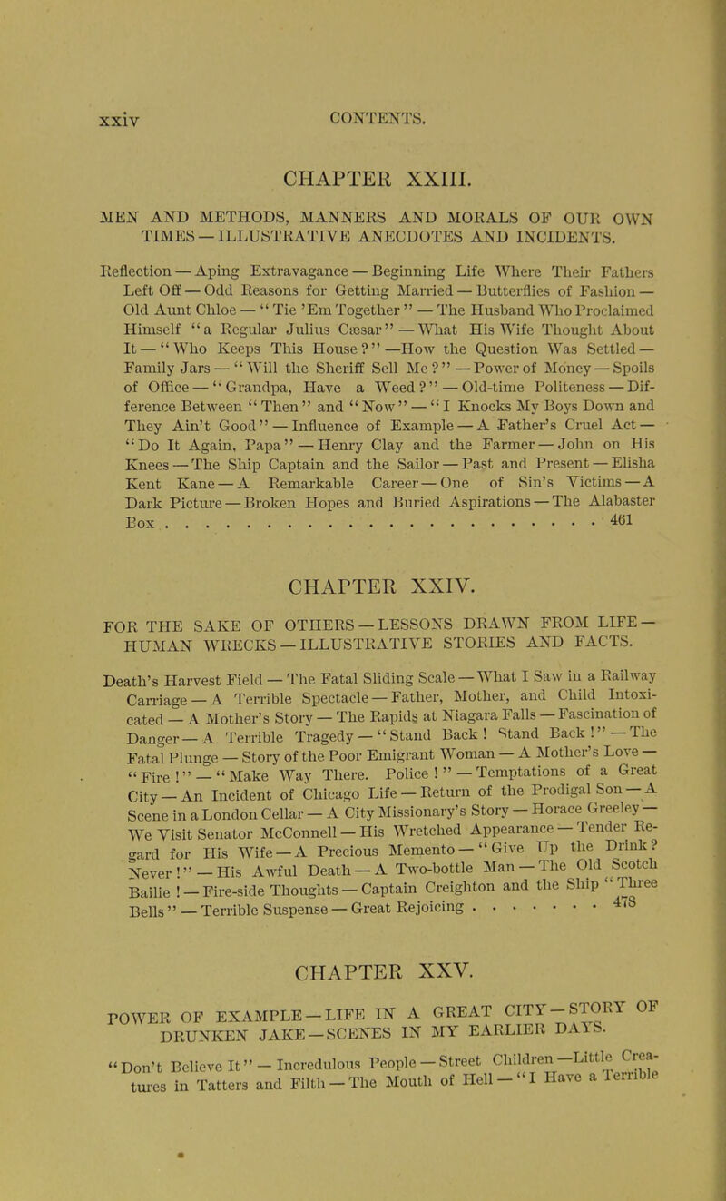 CHAPTER XXIII. MEN AND METHODS, MANNERS AND MORALS OF OUR OWN TIMES — ILLUSTRATIVE ANECDOTES AND INCIDENTS. Reflection — Aping Extravagance — Beginning Life Where Tlieir Fatliers Left Off — Odd Reasons for Getting Married — Butterflies of Fashion — Old Aunt Chloe —  Tie 'Em Together  — The Husband W^ho Proclaimed Himself a Regular Julius Ctesar—What His Wife Thought About It —Who Keeps This House?—How the Question Was Settled — Family Jars —Will the Sheriff Sell Me?—Power of Money —Spoils of Office —Grandpa, Have a Weed?—Old-time Politeness — Dif- ference Between  Then and Now — I Knocks My Boys Down and They Ain't Good  —Influence of Example — A Father's Cruel Act — Do It Again, Papa — Henry Clay and the Farmer — John on His Knees —The Ship Captain and the Sailor —Past and Present — Elisha Kent Kane —A Remarkable Career—One of Sin's Victims —A Dark Pictm-e — Broken Hopes and Buried Aspirations — The Alabaster Box 461 CHAPTER XXIV. FOR THE SAKE OF OTHERS — LESSONS DRAWN FROM LIFE — HUMAN WRECKS — ILLUSTRATIVE STORIES AND FACTS. Death's Harvest Field — The Fatal Sliding Scale — W^hat I Saw in a Railway Carriage —A Terrible Spectacle — Father, Mother, and Child Intoxi- cated — A Mother's Story — The Rapids at Niagara Falls — Fascination of Danger—A Terrible Tragedy— Stand Back! Stand Back! —The Fatal Plunge — Storj- of the Poor Emigrant Woman — A Mother's Love — « Fire !_ Make Way There. Police !—Temptations of a Great City —An Incident of Chicago Life —Return of the Prodigal Son— A Scene in a London Cellar - A City Missionary's Story - Horace Greeley - We Visit Senator McConnell — His Wretched Appearance — Tender Re- crard for His Wife-A Precious Memento- Give Up the Drmk? Never'-His Awful Death-A Two-bottle Man-The Old Scotch Bailie !-Fire-side Thoughts - Captain Creighton and the Ship  Three Bells'' — Terrible Suspense — Great Rejoicing 4(8 CPIAPTER XXV. POWER OF EXAMPLE-LIFE IN A GREAT CITY-STORY OF DRUNKEN JAKE-SCENES IN MY EARLIER DAIS. Don't Believe It -Incredulous People - Street Children-Little Crea- tui-es in Tatters and Filth-The Mouth of Hell-I Have a Terrible