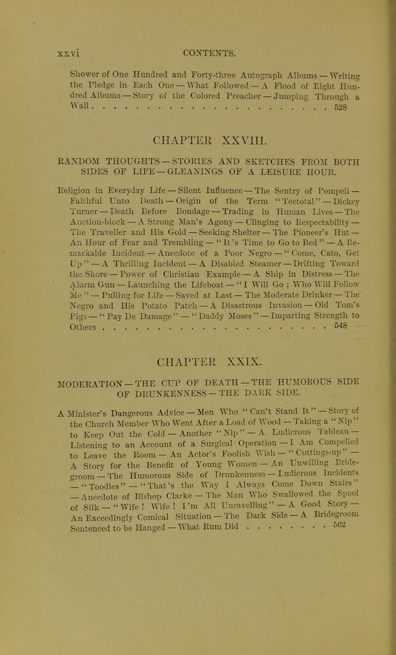 Shower of One Hundred and Forty-three Autograph Albums — Writing the Pledge in Each One —What Followed —A Flood of Eiglit Hun- dred Albums — Story of the Colored Preacher — Jumping Through a Wall 528 CHAPTER XXVlir. RANDOM THOUGHTS —STORIES AND SKETCHES FROM BOTH SIDES OF LIFE — GLEANINGS OF A LEISURE HOUR. Religion in Everyday Life — Silent Influence — The Sentry of Pompeii — Faithful Unto Death —Origin of the Term Teetotal-Dickey Turner — Death Before Bondage — Tradmg in Human Lives —The Auction-block — A Strong Man's Agony — Clinging to Respectability — The Traveller and His Gold — Seeking Shelter — The Pioneer's Hut — An Hour of Fear and Trembling — It's Time to Go to Bed —A Re- markable Incident — Anecdote of a Poor Negro — Come, Cato, Get LTp —A Thrilling Incident — A Disabled Steamer — Drifting Toward the Shore — Power of Christian Example — A Ship in Distress — The Alarm Gun — Launching the Lifehoat —I Will Go ; Who Will Follow Me  — Pulling for Life — Saved at Last — The Moderate Drinker — The Negro and His Potato Patch — A Disastrous Invasion —Old Tom's Pigs — PayDe Damage  —  Daddy Moses  —Imparting Strength to Others 548 CHAPTER XXIX. MODERATION —THE CUP OF DEATH —THE HUMOROUS SIDE OF DRUNKENNESS — THE DARK SIDE. AMmister's Dangerous Advice —Men Who Can't Stand It—Storj'of the Church Member Who Went After a Load of Wood — Taking a  Nip  to Keep Out the Cold — Another  Nip  —A Ludicrous Tableau — Listening to an Account of a Surgical Operation — I Am Compelled to Leave the Room - An Actor's Foolish Wish —  Cuttings-up— A Story for the Benefit of Young Women — An Unwilling Bride- groom—The Humorous Side of Drunkenness — Ludicrous Incidents — Toodles — That's the Way I Always Come Down Stairs — Anecdote of Bishop Clarke — The ISfan Who Swallowed the Spool of Silk —Wife! Wife! I'm All Unravelling—A Good Stoiy— An Exceedingly Comical Situation — The Dark Side —A Bridegroom Sentenced to be Hanged — What Rum Did 562