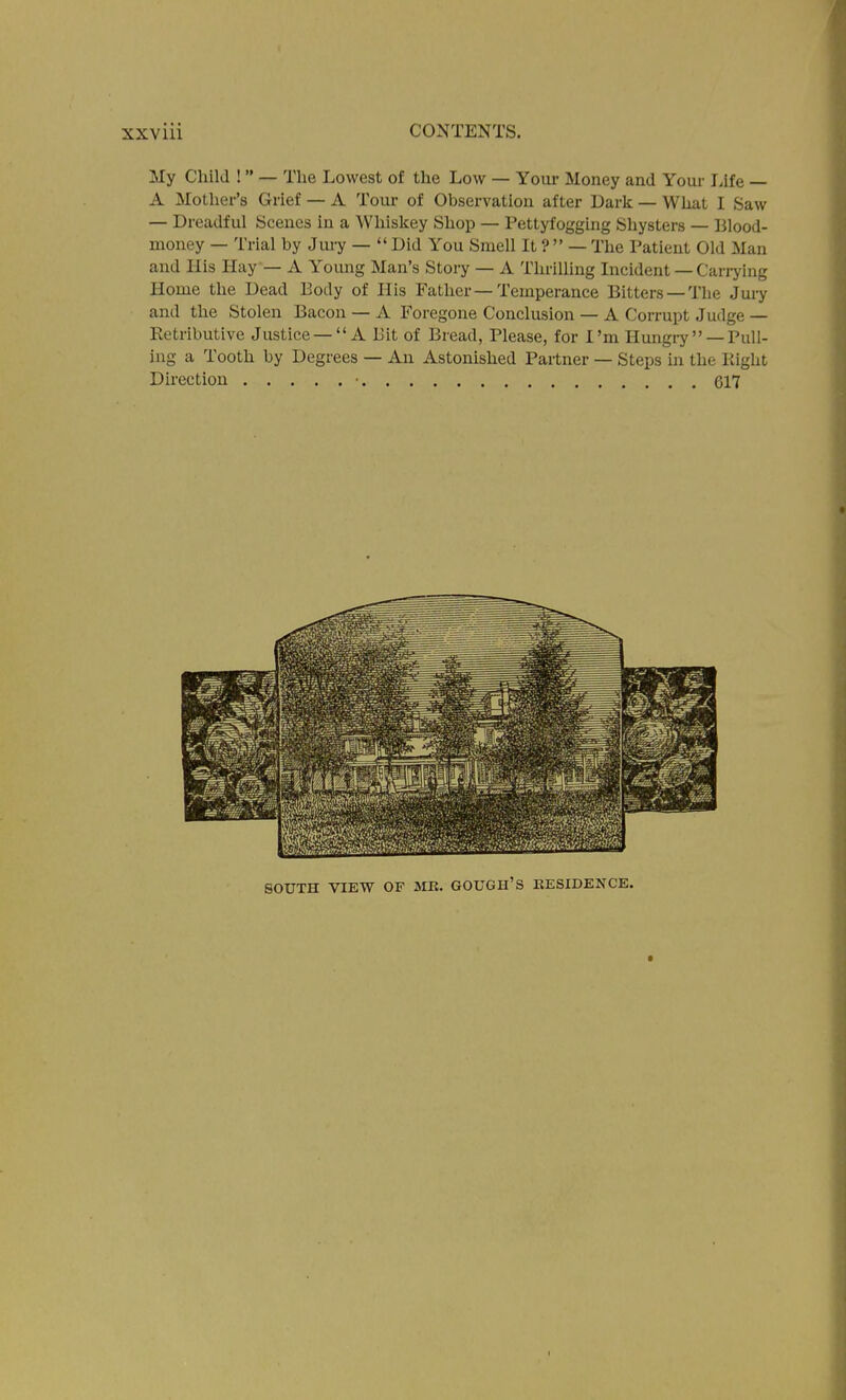 My Child !  — The Lowest of the Low — Your Money and Your Life — A Mother's Grief — A Tour of Observation after Dark — What I Saw — Dreadful Scenes in a Whiskey Shop — Pettyfogging Shysters — Blood- money — Trial by Juiy —  Did You Smell It ?  — The Patient Old Man and His Hay— A Young Man's Story — A Thrilling Incident — Carrying Home the Dead Body of His Father—Temperance Bitters —The Jury and the Stolen Bacon — A Foregone Conclusion — A Corrupt Judge — Retributive Justice — A Bit of Bread, Please, for I'm Hungry  —Pull- ing a Tooth by Degrees — An Astonished Partner — Steps in the Ptight Direction • 617 SOUTH VIEW OF ME. GOUGH'S KESIDENCE.