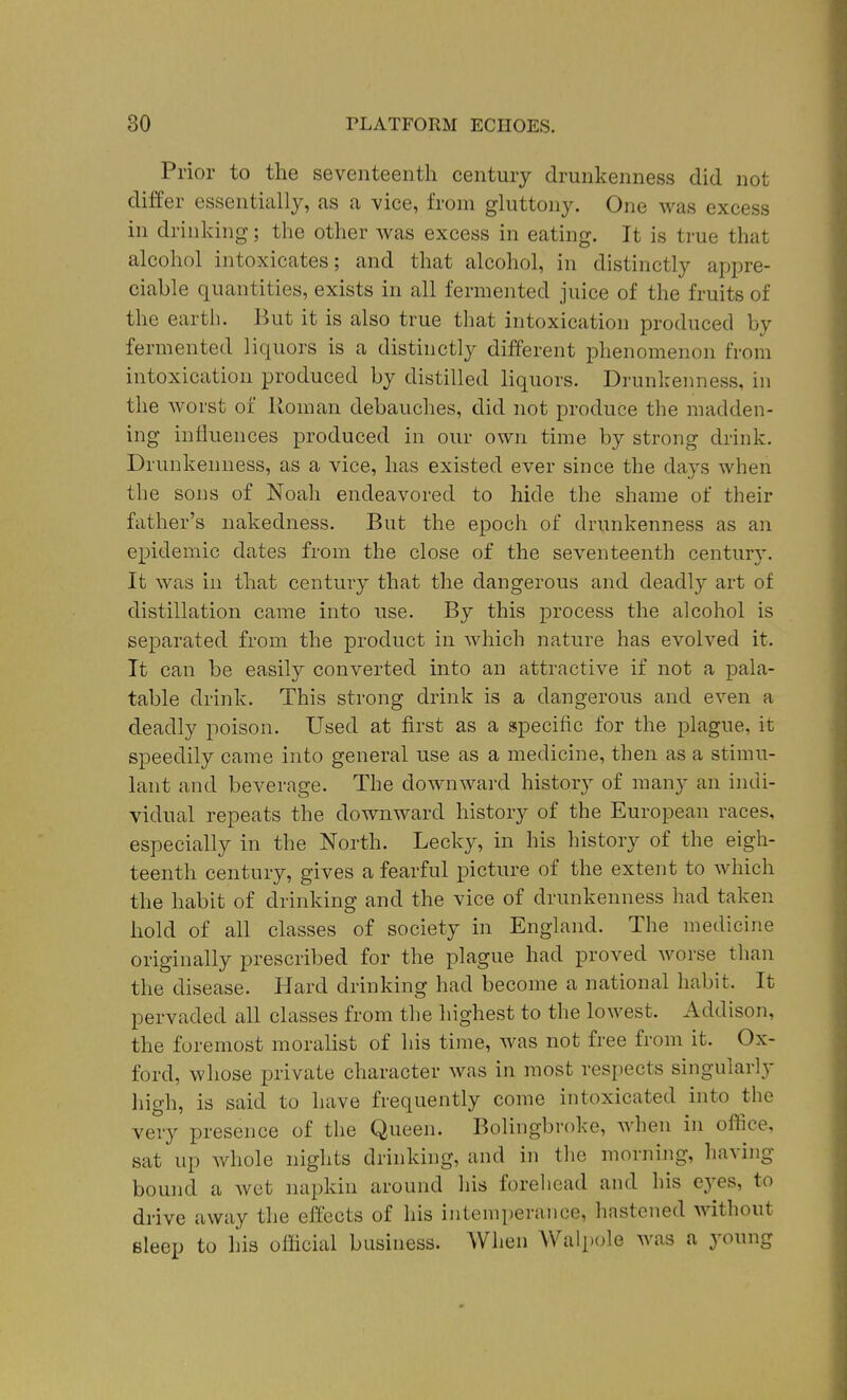 Prior to the seventeenth century drunkenness did not differ essentially, as a vice, from gluttony. One was excess in drinking; the other was excess in eating. It is true that alcohol intoxicates; and that alcohol, in distinctly appre- ciable quantities, exists in all fermented juice of the fruits of the earth. But it is also true that intoxication produced by fermented liquors is a distinctly different phenomenon from intoxication produced by distilled liquors. Drunkenness, in the worst of Roman debauches, did not produce the madden- ing influences produced in our own time by strong drink. Drunkenness, as a vice, has existed ever since the days when the sons of Noah endeavored to hide the shame of their father's nakedness. But the epoch of drunkenness as an exjidemic dates from the close of the seventeenth century. It was iu that century that the dangerous and deadly art of distillation came into use. By this process the alcohol is separated from the product in which nature has evolved it. It can be easily converted into an attractive if not a pala- table drink. This strong drink is a dangerous and even a deadly poison. Used at first as a specific for the plague, it speedily came into general use as a medicine, then as a stimu- lant and beverage. The downwai-d history of many an indi- vidual repeats the downward history of the European races, especially in the North. Lecky, in his history of the eigh- teenth century, gives a fearful picture of the extent to which the habit of drinking and the vice of drunkenness had taken hold of all classes of society in England. The medicine originally prescribed for the plague had proved worse than the disease. Hard drinking had become a national habit. It pervaded all classes from the highest to the lowest. Addison, the foremost moralist of his time, was not free from it. Ox- ford, whose private character was in most respects singularly high, is said to have frequently come intoxicated into the very presence of the Queen. Bolingbroke, when in oflice, sat up whole nights drinking, and in the morning, having bound a wet napkin around his forehead and his eyes, to drive away the effects of his intemperance, hastened without Bleep to his ofhcial business. Wlien Walpole was a young