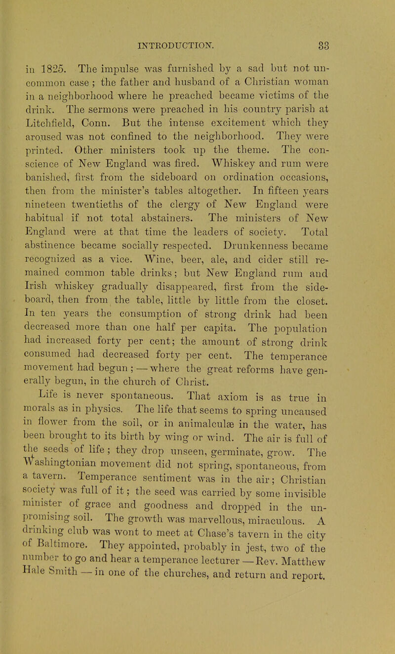 ill 1825. The impulse was furnished by a sad but not un- common case ; the father and husband of a Christian woman in a neighborhood where he preached became victims of the drink. The sermons were preached in his country parish at Litchfield, Conn. But the intense excitement which they aroused was not confined to the neigliborhood. They Avere printed. Other ministers took up the theme. The con- science of New England was fired. Whiskey and rum were banished, first from the sideboard on ordination occasions, then from the minister's tables altogether. In fifteen years nineteen twentieths of the clergy of New England were habitual if not total abstainers. The ministers of New England were at that time the leaders of society. Total abstinence became socially respected. Drunkenness became recognized as a vice. Wine, beer, ale, and cider still re- mained common table drinks; but New England rum and Irish whiskey gradually disappeared, first from the side- board, then from the table, little by little from the closet. In ten years the consumption of strong drink had been decreased more than one half per capita. The population had increased forty per cent; the amount of strong drink consumed had decreased forty per cent. The temperance movement had begun ; —where the great reforms have gen- erally begun, in the church of Christ. Life is never spontaneous. That axiom is as true in morals as in physics. The life that seems to spring uncaused in flower from the soil, or in animalculae in the water, has been brought to its birth by wing or wind. The air is full of the seeds of life ; they drop unseen, germinate, grow. The Washingtonian movement did not spring, spontaneous, from a tavern. Temperance sentiment was in the air; Christian society was full of it; the seed was carried by some invisible minister of grace and goodness and dropped in the un- promising soil. The growth was marvellous, miraculous. A drinking club was wont to meet at Chase's tavern in the city of Baltimore. They appointed, probably in jest, two of the number to go and hear a temperance lecturer — Rev. Matthew Hale Smith — in one of the churches, and return and report.