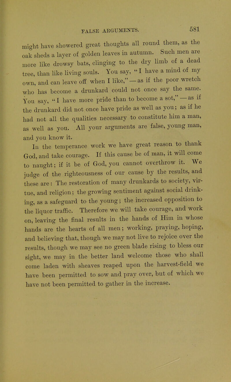 might have showered great thoughts all round them, as the oak sheds a layer of golden leaves in autumn. Such men are more like drowsy bats, clinging to the dry limb of a dead tree, than like living souls. You say,  I have a mind of my own, and can leave off when I like,-as if the poor wretch who has become a drunkard could not once say the same. You say, I have more pride than to become a sot, —as if the di'unkard did not once have pride as well as you; as if he had not all the qualities necessary to constitute liim a man, as well as you. All your arguments are false, young man, and you know it. In the temperance work we have great reason to thank God, and take courage. If this cause be of man, it will come to naught; if it be of God, you cannot overthrow it. We judge of the righteousness of our cause by the results, and these are : The restoration of many drunkards to society, vir- tue, and religion; the growing sentiment against social drink- ing, as a safeguard to the young; the increased opposition to the liquor traffic. Therefore we will take courage, and work on, leaving the final results in the hands of Him in whose hands are the hearts of all men; working, praying, hoping, and believing that, though we may not live to rejoice over the results, though we may see no green blade rising to bless our sight, we may in the better land welcome those who shall come laden with sheaves reaped upon the harvest-field we have been permitted to sow and pray over, but of which we have not been permitted to gather in the increase.