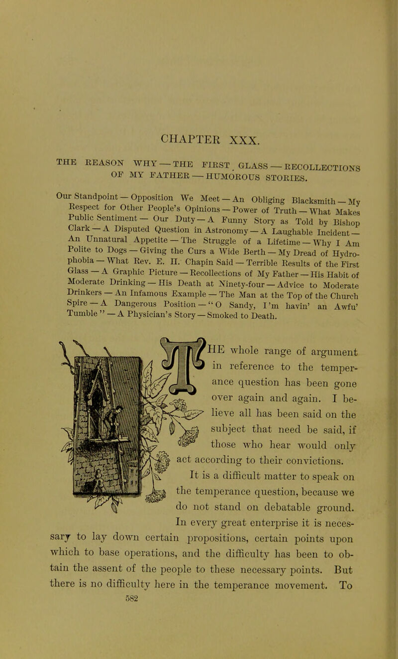 CHAPTER XXX. THE REASON WHY —THE FIRST GLASS — RECOLLECTIONS OF MY FATHER — HUMOROUS STORIES. Our Standpoint-Opposition We Meet-An Obliging Blacksmith - My Respect for Other People's Opinions — Power of Truth —What Makes Public Sentiment - Our Duty-A Funny Story as Told by Bishop Clark —A Disputed Question in Astronomy — A Laughable Incident — An Unnatural Appetite —The Struggle of a Lifetime —Why I Am Polite to Dogs —Giving the Curs a Wide Berth — My Dread of Hydro- phobia — What Rev. E. II. Chapin Said — Terrible Results of the First Glass —A Graphic Picture — Recollections of My Father — His Habit of Moderate Drinking-His Death at Ninety-four — Advice to Moderate Drinkers — An Infamous Example — The Man at the Top of the Church Spire —A Dangerous Position —O Sandy, I'm havin' an Awfu' Tumble  — A Physician's Story —Smoked to Death. HE whole range of argument in reference to the temper- ance question has been gone over again and again. I be- lieve all has been said on the subject that need be said, if those who hear would only -> according to their convictions. It is a difficult matter to speak on ) temperance question, because we not stand on debatable ground. In every great enterprise it is neces- sary to lay down certain propositions, certain points upon which to base operations, and the difficulty has been to ob- tain the assent of the people to these necessary points. But there is no difficulty here in the temperance movement. To