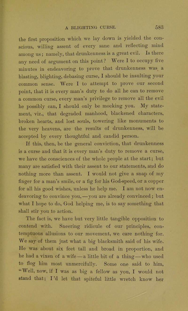 the first proposition which we lay down is yielded the con- scious, willing assent of every sane and reflecting mind among us; namely, that drunkenness is a great evil. Is there any need of argument on this point ? Were I to occupy five minutes in endeavoring to prove that drunkenness was a blasting, blighting, debasing curse, I should be insulting your common sense. Were I to attempt to prove our second point, that it is every man's duty to do all he can to remove a common curse, every man's privilege to remove all the evil he possibly can, I should only be mocking you. My state- ment, viz., that degraded manhood, blackened characters, broken hearts, and lost souls, towering like monuments to the very heavens, are the results of drunkenness, will be accepted by every thoughtful and candid person. If this, then, be the general conviction, that drunkenness is a curse and that it is every man's duty to remove a curse, we have the consciences of the whole people at the start; but many are satisfied with their assent to our statements, and do nothing more than assent. I would not give a snap of my finger for a man's smile, or a fig for his God-speed, or a copper for all his good wishes, unless he help me. I am not now en- deavoring to convince you,—you are already convinced; but what I hope to do, God helping me, is to say something that shall stir you to action. The fact is, we have but very little tangible opposition to contend with. Sneering ridicule of our principles, con- temptuous allusions to our movement, we care nothing for. We say of them just what a big blacksmith said of his wife. He was about six feet tall and broad in proportion, and he had a vixen of a wife — a little bit of a thing—who used to flog him most unmercifully. Some one said to him, Well, now, if I was as big a fellow as you, I would not stand that; I'd let that spiteful little wretch know her