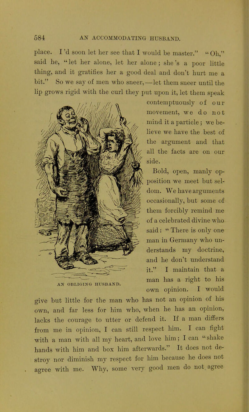 place. I'd soon let her see that I would be master.  Oh, said he,  let her alone, let her alone; she's a poor little thing, and it gratifies her a good deal and don't hurt me a bit. So we say of men who sneer,—let them sneer until the lip grows rigid with the curl they put upon it, let them speak contemptuously of our movement, we do not mind it a particle; we be- lieve we have the best of the argument and that all the facts are on our side. Bold, open, manly op- position we meet but sel- dom. We have arguments occasionally, but some of them forcibly remind me of a celebrated divine who said:  There is only one man in Germany who un- derstands my doctrine, and he don't understand it. I maintain that a man has a right to his own opinion. I would give but little for the man who has not an opinion of his own, and far less for him who, when he has an opinion, lacks the courage to utter or defend it. If a man differs from me in opinion, I can still respect him. I can fight with a man with all my heart, and love him; I can  shake hands with him and box him afterwards. It does not de- stroy nor diminish my respect for him because he does not agree with me. Why, some very good men do not. agree AI^ OBLIGING HUSBAND.