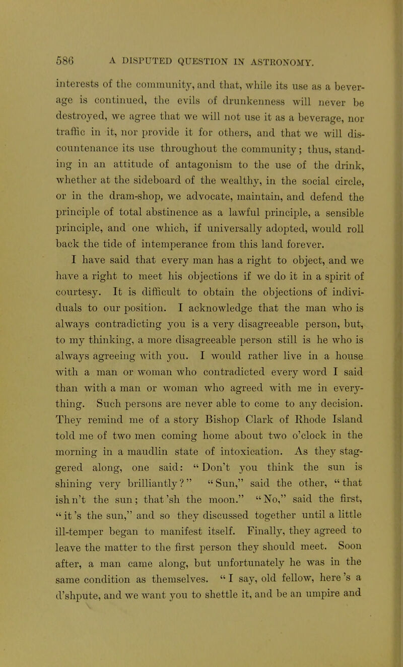 interests of tlie community, and that, while its use as a bever- age is continued, the evils of drunkenness will never be destroyed, we agree that we will not use it as a beverage, nor traffic in it, nor provide it for others, and that we will dis- countenance its use throughout the community; thus, stand- ing in an attitude of antagonism to the use of the drink, whether at the sideboard of the wealthy, in the social circle, or in the dram-shop, we advocate, maintain, and defend the principle of total abstinence as a lawful principle, a sensible principle, and one which, if universally adopted, would roll back the tide of intemperance from this land forever. I have said that every man has a right to object, and we have a right to meet his objections if we do it in a spirit of courtesy. It is difficult to obtain the objections of indivi- duals to our position. I acknowledge that the man who is always contradicting you is a very disagreeable person, but, to my thinking, a more disagreeable person still is he who is always agreeing with you. I would rather live in a house with a man or woman who contradicted every word I said than with a man or woman who agreed with me in every- thing. Such persons are never able to come to any decision. They remind me of a story Bishop Clark of Rhode Island told me of two men coming home about two o'clock in the morning in a maudlin state of intoxication. As they stag- gered along, one said: Don't you think the sun is shining very brilliantly? Sun, said the other, that ishn't the sun; that'sh the moon. No, said the first,  it's the sun, and so they discussed together until a little ill-temper began to manifest itself. Finally, they agreed to leave the matter to the first person they should meet. Soon after, a man came along, but unfortunately he was in the same condition as themselves.  I say, old fellow, here's a d'shpute, and we want you to shettle it, and be an umpire and